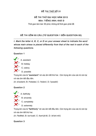 ĐỀ THI THỬ SỐ 31
ĐỀ THI THỬ ĐẠI HỌC NĂM 2013
Môn: TIẾNG ANH; Khối D
Thời gian làm bài: 90 phút, không kể thời gian phát đề
ĐỀ THI GỒM 80 CÂU (TỪ QUESTION 1 ĐẾN QUESTION 80)
I. Mark the letter A, B, C, or D on your answer sheet to indicate the word
whose main stress is placed differently from that of the rest in each of the
following questions.
Question 1
A. assistant
B. holiday
C. colony
D. possible
Trọng âm của từ "assistant" rơi vào âm tiết thứ hai . Còn trọng âm của các từ còn lại
rơi vào âm tiết đầu tiên.
(A: /ə'sɪstənt/, B: /'hɒlədeɪ/, C: /'kɒləni/, D: /'pɒsəbl/)
Question 2
A. faithfully
B. sincerely
C. completely
D. extremely
Trọng âm của từ "faithfully" rơi vào âm tiết đầu tiên. Còn trọng âm của các từ còn lại
rơi vào âm tiết thứ hai.
(A: /'feɪθfəli/, B: /sɪn'sɪəli/, C: /kəm'pli:tli/, D: /ɪk'stri:mli/)
Question 3
 