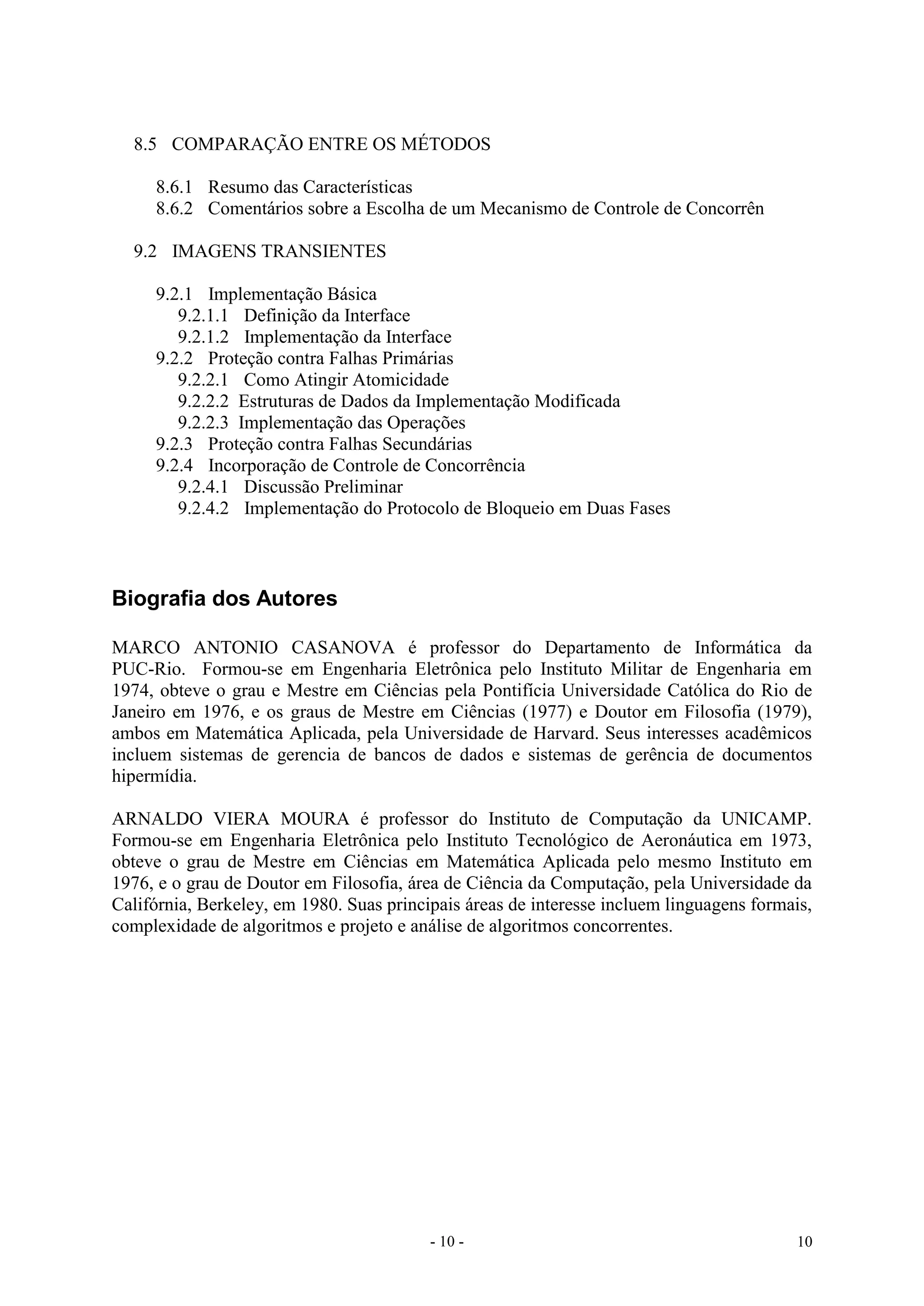 - 10 - 10
8.5 COMPARAÇÃO ENTRE OS MÉTODOS
8.6.1 Resumo das Características
8.6.2 Comentários sobre a Escolha de um Mecanismo de Controle de Concorrên
9.2 IMAGENS TRANSIENTES
9.2.1 Implementação Básica
9.2.1.1 Definição da Interface
9.2.1.2 Implementação da Interface
9.2.2 Proteção contra Falhas Primárias
9.2.2.1 Como Atingir Atomicidade
9.2.2.2 Estruturas de Dados da Implementação Modificada
9.2.2.3 Implementação das Operações
9.2.3 Proteção contra Falhas Secundárias
9.2.4 Incorporação de Controle de Concorrência
9.2.4.1 Discussão Preliminar
9.2.4.2 Implementação do Protocolo de Bloqueio em Duas Fases
Biografia dos Autores
MARCO ANTONIO CASANOVA é professor do Departamento de Informática da
PUC-Rio. Formou-se em Engenharia Eletrônica pelo Instituto Militar de Engenharia em
1974, obteve o grau e Mestre em Ciências pela Pontifícia Universidade Católica do Rio de
Janeiro em 1976, e os graus de Mestre em Ciências (1977) e Doutor em Filosofia (1979),
ambos em Matemática Aplicada, pela Universidade de Harvard. Seus interesses acadêmicos
incluem sistemas de gerencia de bancos de dados e sistemas de gerência de documentos
hipermídia.
ARNALDO VIERA MOURA é professor do Instituto de Computação da UNICAMP.
Formou-se em Engenharia Eletrônica pelo Instituto Tecnológico de Aeronáutica em 1973,
obteve o grau de Mestre em Ciências em Matemática Aplicada pelo mesmo Instituto em
1976, e o grau de Doutor em Filosofia, área de Ciência da Computação, pela Universidade da
Califórnia, Berkeley, em 1980. Suas principais áreas de interesse incluem linguagens formais,
complexidade de algoritmos e projeto e análise de algoritmos concorrentes.
 