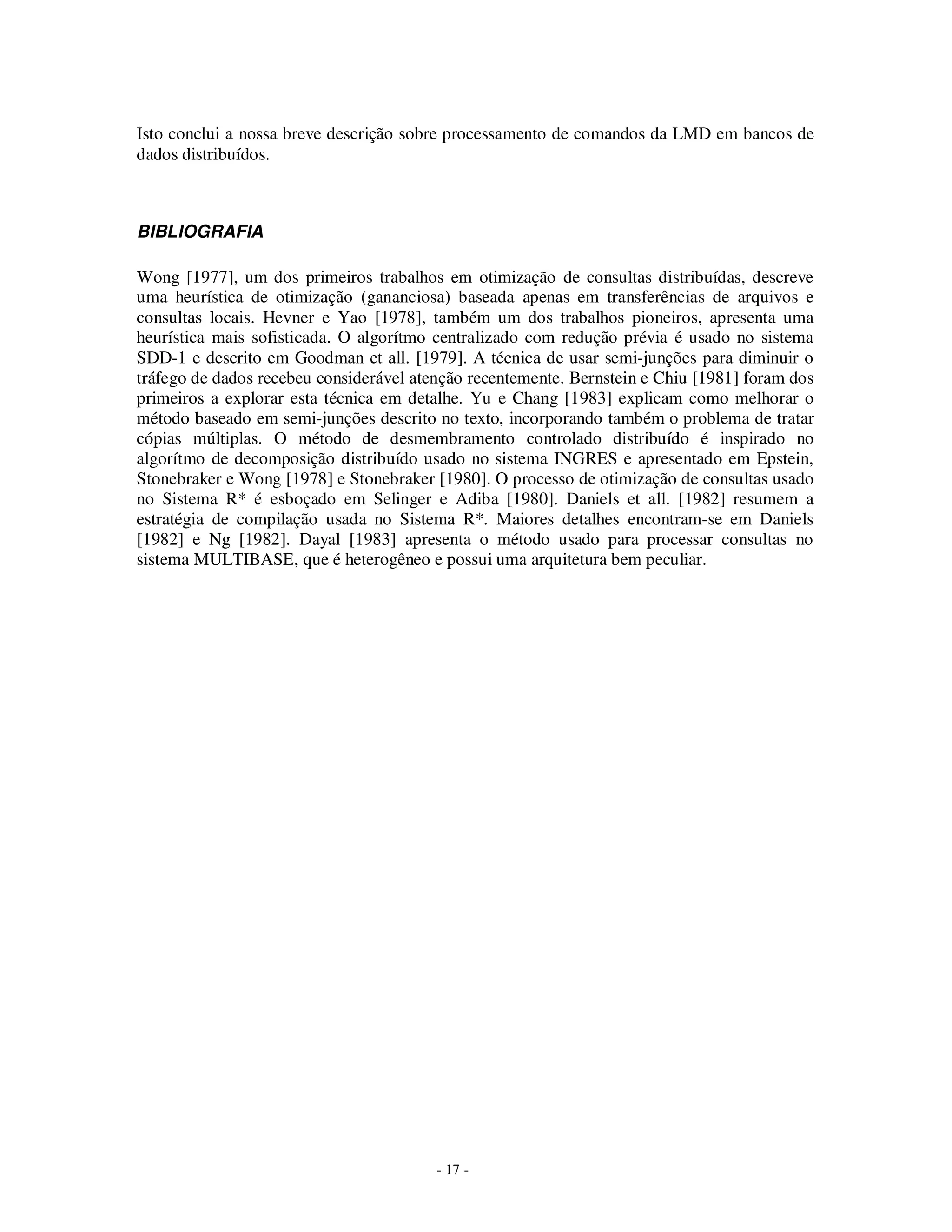 - 17 -
Isto conclui a nossa breve descrição sobre processamento de comandos da LMD em bancos de
dados distribuídos.
BIBLIOGRAFIA
Wong [1977], um dos primeiros trabalhos em otimização de consultas distribuídas, descreve
uma heurística de otimização (gananciosa) baseada apenas em transferências de arquivos e
consultas locais. Hevner e Yao [1978], também um dos trabalhos pioneiros, apresenta uma
heurística mais sofisticada. O algorítmo centralizado com redução prévia é usado no sistema
SDD-1 e descrito em Goodman et all. [1979]. A técnica de usar semi-junções para diminuir o
tráfego de dados recebeu considerável atenção recentemente. Bernstein e Chiu [1981] foram dos
primeiros a explorar esta técnica em detalhe. Yu e Chang [1983] explicam como melhorar o
método baseado em semi-junções descrito no texto, incorporando também o problema de tratar
cópias múltiplas. O método de desmembramento controlado distribuído é inspirado no
algorítmo de decomposição distribuído usado no sistema INGRES e apresentado em Epstein,
Stonebraker e Wong [1978] e Stonebraker [1980]. O processo de otimização de consultas usado
no Sistema R* é esboçado em Selinger e Adiba [1980]. Daniels et all. [1982] resumem a
estratégia de compilação usada no Sistema R*. Maiores detalhes encontram-se em Daniels
[1982] e Ng [1982]. Dayal [1983] apresenta o método usado para processar consultas no
sistema MULTIBASE, que é heterogêneo e possui uma arquitetura bem peculiar.
 