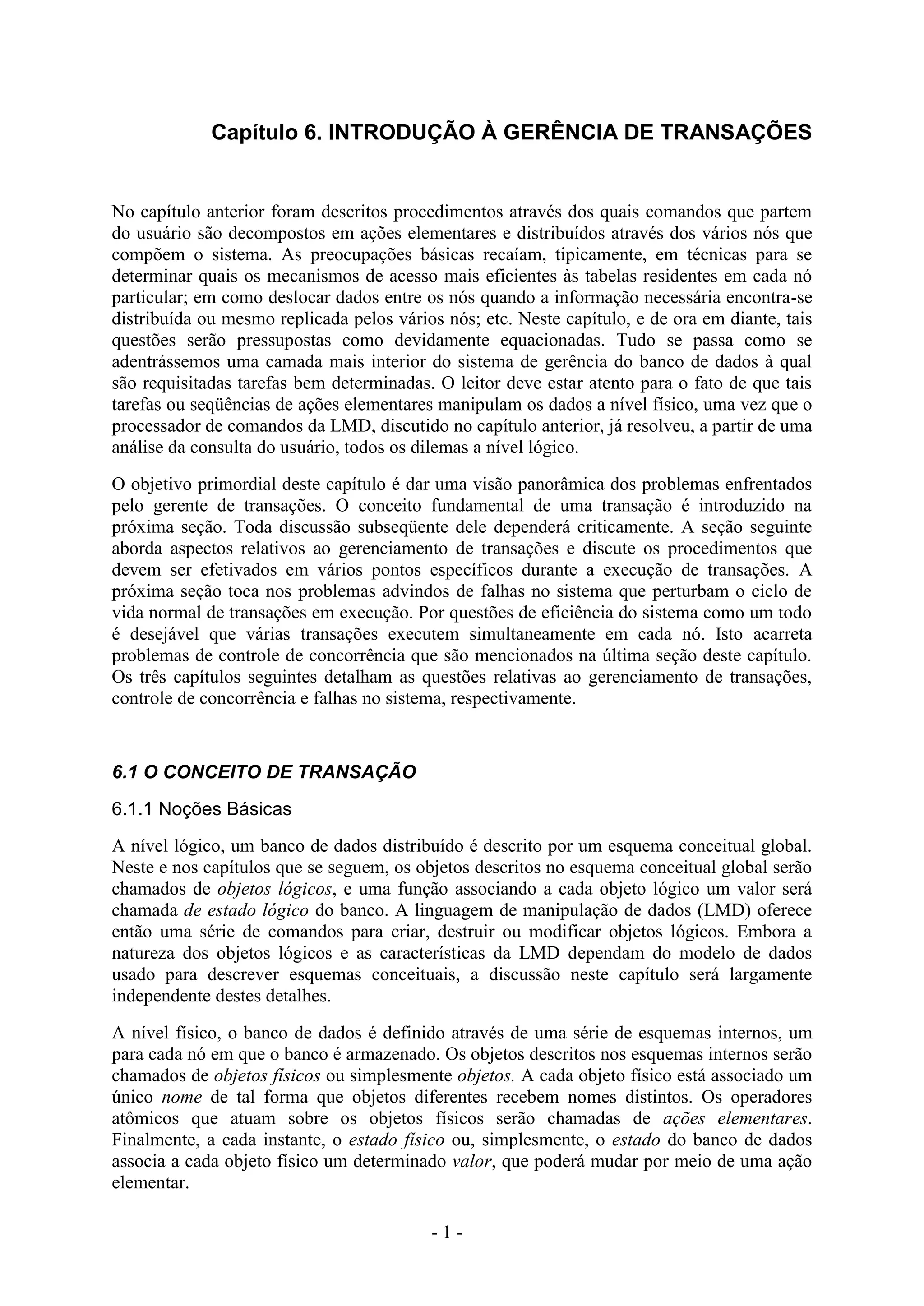- 1 -
Capítulo 6. INTRODUÇÃO À GERÊNCIA DE TRANSAÇÕES
No capítulo anterior foram descritos procedimentos através dos quais comandos que partem
do usuário são decompostos em ações elementares e distribuídos através dos vários nós que
compõem o sistema. As preocupações básicas recaíam, tipicamente, em técnicas para se
determinar quais os mecanismos de acesso mais eficientes às tabelas residentes em cada nó
particular; em como deslocar dados entre os nós quando a informação necessária encontra-se
distribuída ou mesmo replicada pelos vários nós; etc. Neste capítulo, e de ora em diante, tais
questões serão pressupostas como devidamente equacionadas. Tudo se passa como se
adentrássemos uma camada mais interior do sistema de gerência do banco de dados à qual
são requisitadas tarefas bem determinadas. O leitor deve estar atento para o fato de que tais
tarefas ou seqüências de ações elementares manipulam os dados a nível físico, uma vez que o
processador de comandos da LMD, discutido no capítulo anterior, já resolveu, a partir de uma
análise da consulta do usuário, todos os dilemas a nível lógico.
O objetivo primordial deste capítulo é dar uma visão panorâmica dos problemas enfrentados
pelo gerente de transações. O conceito fundamental de uma transação é introduzido na
próxima seção. Toda discussão subseqüente dele dependerá criticamente. A seção seguinte
aborda aspectos relativos ao gerenciamento de transações e discute os procedimentos que
devem ser efetivados em vários pontos específicos durante a execução de transações. A
próxima seção toca nos problemas advindos de falhas no sistema que perturbam o ciclo de
vida normal de transações em execução. Por questões de eficiência do sistema como um todo
é desejável que várias transações executem simultaneamente em cada nó. Isto acarreta
problemas de controle de concorrência que são mencionados na última seção deste capítulo.
Os três capítulos seguintes detalham as questões relativas ao gerenciamento de transações,
controle de concorrência e falhas no sistema, respectivamente.
6.1 O CONCEITO DE TRANSAÇÃO
6.1.1 Noções Básicas
A nível lógico, um banco de dados distribuído é descrito por um esquema conceitual global.
Neste e nos capítulos que se seguem, os objetos descritos no esquema conceitual global serão
chamados de objetos lógicos, e uma função associando a cada objeto lógico um valor será
chamada de estado lógico do banco. A linguagem de manipulação de dados (LMD) oferece
então uma série de comandos para criar, destruir ou modificar objetos lógicos. Embora a
natureza dos objetos lógicos e as características da LMD dependam do modelo de dados
usado para descrever esquemas conceituais, a discussão neste capítulo será largamente
independente destes detalhes.
A nível físico, o banco de dados é definido através de uma série de esquemas internos, um
para cada nó em que o banco é armazenado. Os objetos descritos nos esquemas internos serão
chamados de objetos físicos ou simplesmente objetos. A cada objeto físico está associado um
único nome de tal forma que objetos diferentes recebem nomes distintos. Os operadores
atômicos que atuam sobre os objetos físicos serão chamadas de ações elementares.
Finalmente, a cada instante, o estado físico ou, simplesmente, o estado do banco de dados
associa a cada objeto físico um determinado valor, que poderá mudar por meio de uma ação
elementar.
 