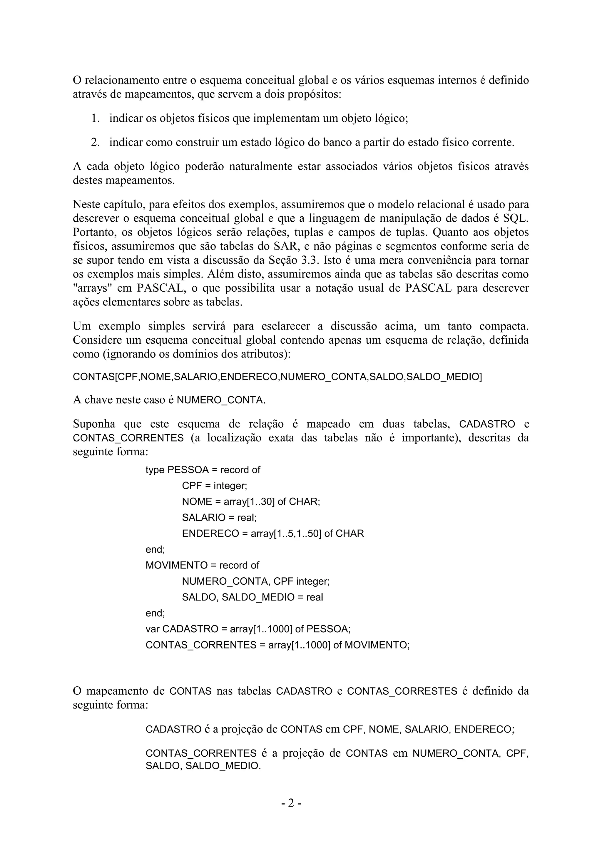 - 2 -
O relacionamento entre o esquema conceitual global e os vários esquemas internos é definido
através de mapeamentos, que servem a dois propósitos:
1. indicar os objetos físicos que implementam um objeto lógico;
2. indicar como construir um estado lógico do banco a partir do estado físico corrente.
A cada objeto lógico poderão naturalmente estar associados vários objetos físicos através
destes mapeamentos.
Neste capítulo, para efeitos dos exemplos, assumiremos que o modelo relacional é usado para
descrever o esquema conceitual global e que a linguagem de manipulação de dados é SQL.
Portanto, os objetos lógicos serão relações, tuplas e campos de tuplas. Quanto aos objetos
físicos, assumiremos que são tabelas do SAR, e não páginas e segmentos conforme seria de
se supor tendo em vista a discussão da Seção 3.3. Isto é uma mera conveniência para tornar
os exemplos mais simples. Além disto, assumiremos ainda que as tabelas são descritas como
"arrays" em PASCAL, o que possibilita usar a notação usual de PASCAL para descrever
ações elementares sobre as tabelas.
Um exemplo simples servirá para esclarecer a discussão acima, um tanto compacta.
Considere um esquema conceitual global contendo apenas um esquema de relação, definida
como (ignorando os domínios dos atributos):
CONTAS[CPF,NOME,SALARIO,ENDERECO,NUMERO_CONTA,SALDO,SALDO_MEDIO]
A chave neste caso é NUMERO_CONTA.
Suponha que este esquema de relação é mapeado em duas tabelas, CADASTRO e
CONTAS_CORRENTES (a localização exata das tabelas não é importante), descritas da
seguinte forma:
type PESSOA = record of
CPF = integer;
NOME = array[1..30] of CHAR;
SALARIO = real;
ENDERECO = array[1..5,1..50] of CHAR
end;
MOVIMENTO = record of
NUMERO_CONTA, CPF integer;
SALDO, SALDO_MEDIO = real
end;
var CADASTRO = array[1..1000] of PESSOA;
CONTAS_CORRENTES = array[1..1000] of MOVIMENTO;
O mapeamento de CONTAS nas tabelas CADASTRO e CONTAS_CORRESTES é definido da
seguinte forma:
CADASTRO é a projeção de CONTAS em CPF, NOME, SALARIO, ENDERECO;
CONTAS_CORRENTES é a projeção de CONTAS em NUMERO_CONTA, CPF,
SALDO, SALDO_MEDIO.
 