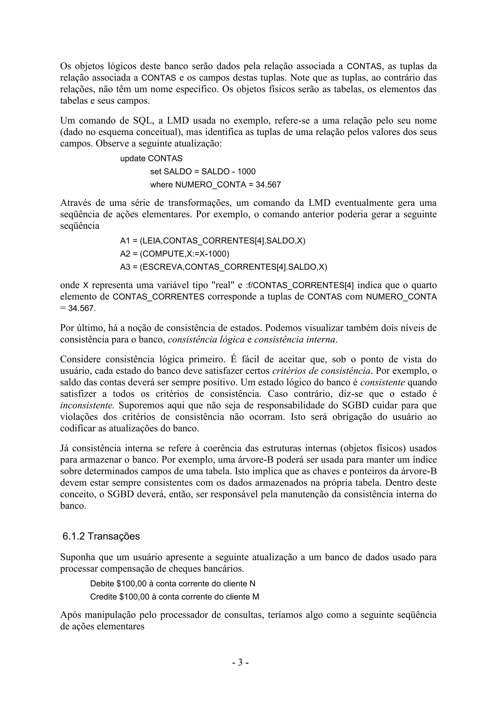 - 3 -
Os objetos lógicos deste banco serão dados pela relação associada a CONTAS, as tuplas da
relação associada a CONTAS e os campos destas tuplas. Note que as tuplas, ao contrário das
relações, não têm um nome específico. Os objetos físicos serão as tabelas, os elementos das
tabelas e seus campos.
Um comando de SQL, a LMD usada no exemplo, refere-se a uma relação pelo seu nome
(dado no esquema conceitual), mas identifica as tuplas de uma relação pelos valores dos seus
campos. Observe a seguinte atualização:
update CONTAS
set SALDO = SALDO - 1000
where NUMERO_CONTA = 34.567
Através de uma série de transformações, um comando da LMD eventualmente gera uma
seqüência de ações elementares. Por exemplo, o comando anterior poderia gerar a seguinte
seqüência
A1 = (LEIA,CONTAS_CORRENTES[4].SALDO,X)
A2 = (COMPUTE,X:=X-1000)
A3 = (ESCREVA,CONTAS_CORRENTES[4].SALDO,X)
onde X representa uma variável tipo "real" e :f/CONTAS_CORRENTES[4] indica que o quarto
elemento de CONTAS_CORRENTES corresponde a tuplas de CONTAS com NUMERO_CONTA
= 34.567.
Por último, há a noção de consistência de estados. Podemos visualizar também dois níveis de
consistência para o banco, consistência lógica e consistência interna.
Considere consistência lógica primeiro. É fácil de aceitar que, sob o ponto de vista do
usuário, cada estado do banco deve satisfazer certos critérios de consistência. Por exemplo, o
saldo das contas deverá ser sempre positivo. Um estado lógico do banco é consistente quando
satisfizer a todos os critérios de consistência. Caso contrário, diz-se que o estado é
inconsistente. Suporemos aqui que não seja de responsabilidade do SGBD cuidar para que
violações dos critérios de consistência não ocorram. Isto será obrigação do usuário ao
codificar as atualizações do banco.
Já consistência interna se refere à coerência das estruturas internas (objetos físicos) usados
para armazenar o banco. Por exemplo, uma árvore-B poderá ser usada para manter um índice
sobre determinados campos de uma tabela. Isto implica que as chaves e ponteiros da árvore-B
devem estar sempre consistentes com os dados armazenados na própria tabela. Dentro deste
conceito, o SGBD deverá, então, ser responsável pela manutenção da consistência interna do
banco.
6.1.2 Transações
Suponha que um usuário apresente a seguinte atualização a um banco de dados usado para
processar compensação de cheques bancários.
Debite $100,00 à conta corrente do cliente N
Credite $100,00 à conta corrente do cliente M
Após manipulação pelo processador de consultas, teríamos algo como a seguinte seqüência
de ações elementares
 