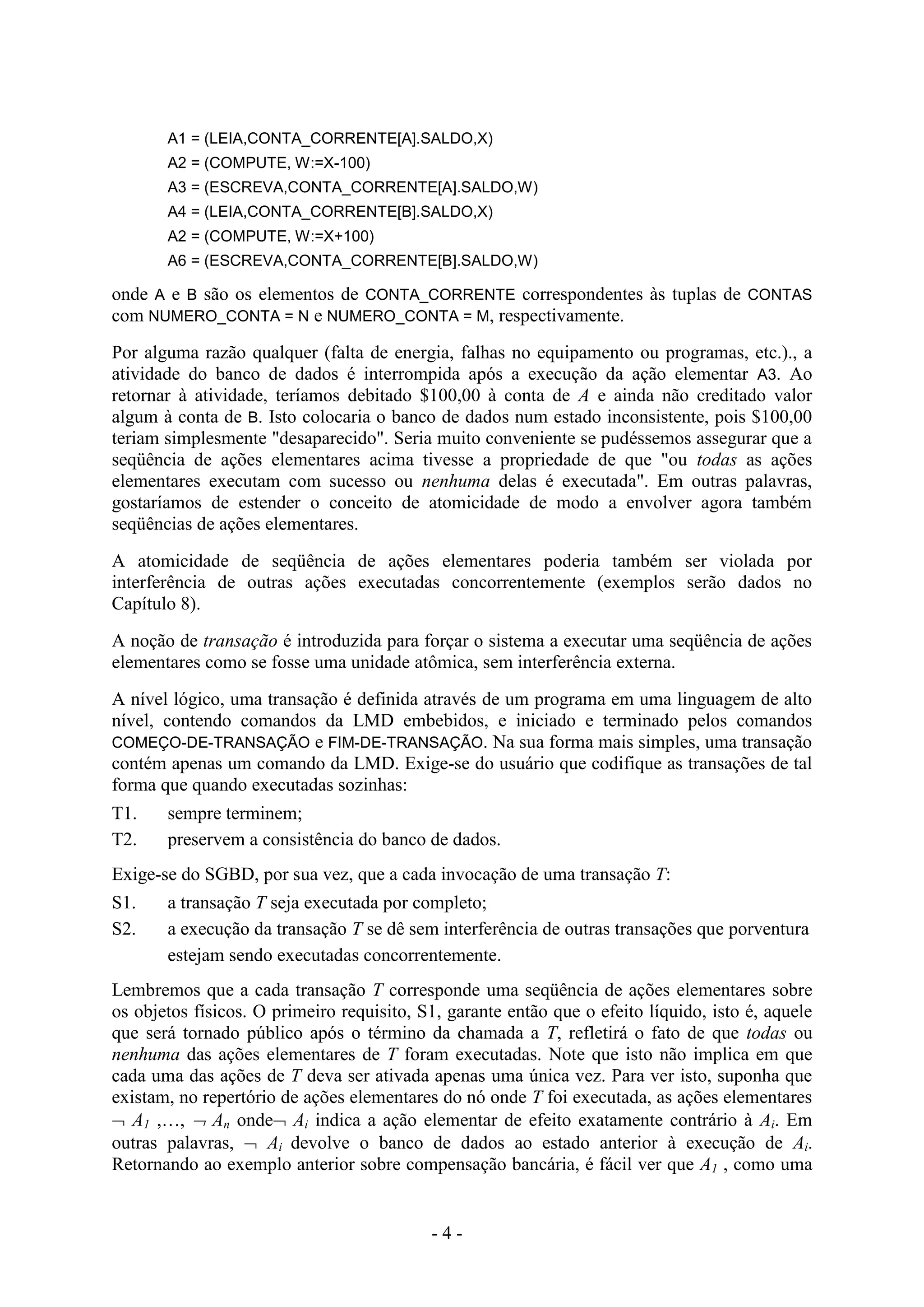 - 4 -
A1 = (LEIA,CONTA_CORRENTE[A].SALDO,X)
A2 = (COMPUTE, W:=X-100)
A3 = (ESCREVA,CONTA_CORRENTE[A].SALDO,W)
A4 = (LEIA,CONTA_CORRENTE[B].SALDO,X)
A2 = (COMPUTE, W:=X+100)
A6 = (ESCREVA,CONTA_CORRENTE[B].SALDO,W)
onde A e B são os elementos de CONTA_CORRENTE correspondentes às tuplas de CONTAS
com NUMERO_CONTA = N e NUMERO_CONTA = M, respectivamente.
Por alguma razão qualquer (falta de energia, falhas no equipamento ou programas, etc.)., a
atividade do banco de dados é interrompida após a execução da ação elementar A3. Ao
retornar à atividade, teríamos debitado $100,00 à conta de A e ainda não creditado valor
algum à conta de B. Isto colocaria o banco de dados num estado inconsistente, pois $100,00
teriam simplesmente "desaparecido". Seria muito conveniente se pudéssemos assegurar que a
seqüência de ações elementares acima tivesse a propriedade de que "ou todas as ações
elementares executam com sucesso ou nenhuma delas é executada". Em outras palavras,
gostaríamos de estender o conceito de atomicidade de modo a envolver agora também
seqüências de ações elementares.
A atomicidade de seqüência de ações elementares poderia também ser violada por
interferência de outras ações executadas concorrentemente (exemplos serão dados no
Capítulo 8).
A noção de transação é introduzida para forçar o sistema a executar uma seqüência de ações
elementares como se fosse uma unidade atômica, sem interferência externa.
A nível lógico, uma transação é definida através de um programa em uma linguagem de alto
nível, contendo comandos da LMD embebidos, e iniciado e terminado pelos comandos
COMEÇO-DE-TRANSAÇÃO e FIM-DE-TRANSAÇÃO. Na sua forma mais simples, uma transação
contém apenas um comando da LMD. Exige-se do usuário que codifique as transações de tal
forma que quando executadas sozinhas:
T1. sempre terminem;
T2. preservem a consistência do banco de dados.
Exige-se do SGBD, por sua vez, que a cada invocação de uma transação T:
S1. a transação T seja executada por completo;
S2. a execução da transação T se dê sem interferência de outras transações que porventura
estejam sendo executadas concorrentemente.
Lembremos que a cada transação T corresponde uma seqüência de ações elementares sobre
os objetos físicos. O primeiro requisito, S1, garante então que o efeito líquido, isto é, aquele
que será tornado público após o término da chamada a T, refletirá o fato de que todas ou
nenhuma das ações elementares de T foram executadas. Note que isto não implica em que
cada uma das ações de T deva ser ativada apenas uma única vez. Para ver isto, suponha que
existam, no repertório de ações elementares do nó onde T foi executada, as ações elementares
 A1 ,…,  An onde Ai indica a ação elementar de efeito exatamente contrário à Ai. Em
outras palavras,  Ai devolve o banco de dados ao estado anterior à execução de Ai.
Retornando ao exemplo anterior sobre compensação bancária, é fácil ver que A1 , como uma
 