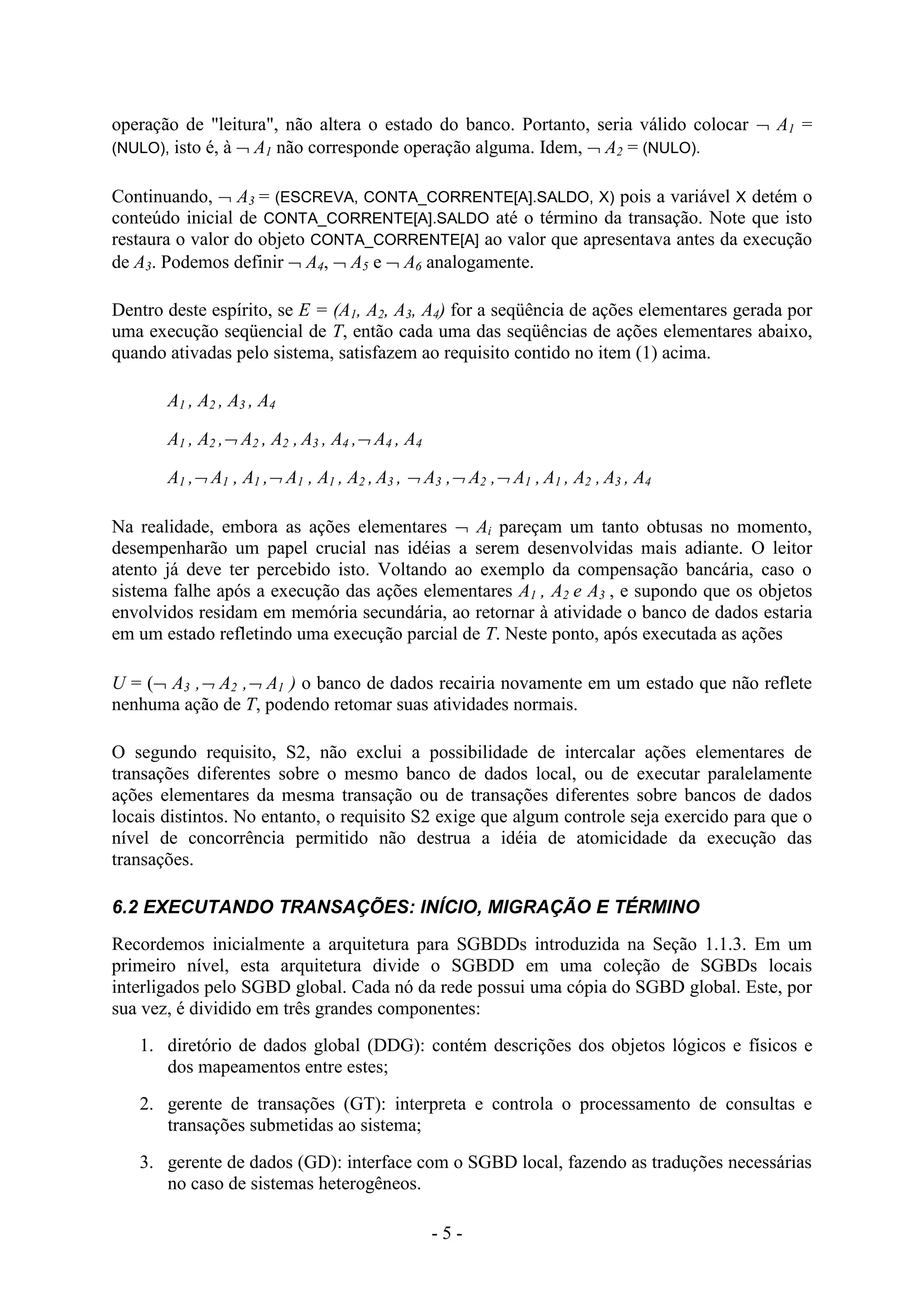 - 5 -
operação de "leitura", não altera o estado do banco. Portanto, seria válido colocar  A1 =
(NULO), isto é, à  A1 não corresponde operação alguma. Idem,  A2 = (NULO).
Continuando,  A3 = (ESCREVA, CONTA_CORRENTE[A].SALDO, X) pois a variável X detém o
conteúdo inicial de CONTA_CORRENTE[A].SALDO até o término da transação. Note que isto
restaura o valor do objeto CONTA_CORRENTE[A] ao valor que apresentava antes da execução
de A3. Podemos definir  A4,  A5 e  A6 analogamente.
Dentro deste espírito, se E = (A1, A2, A3, A4) for a seqüência de ações elementares gerada por
uma execução seqüencial de T, então cada uma das seqüências de ações elementares abaixo,
quando ativadas pelo sistema, satisfazem ao requisito contido no item (1) acima.
A1 , A2 , A3 , A4
A1 , A2 , A2 , A2 , A3 , A4 , A4 , A4
A1 , A1 , A1 , A1 , A1 , A2 , A3 ,  A3 , A2 , A1 , A1 , A2 , A3 , A4
Na realidade, embora as ações elementares  Ai pareçam um tanto obtusas no momento,
desempenharão um papel crucial nas idéias a serem desenvolvidas mais adiante. O leitor
atento já deve ter percebido isto. Voltando ao exemplo da compensação bancária, caso o
sistema falhe após a execução das ações elementares A1 , A2 e A3 , e supondo que os objetos
envolvidos residam em memória secundária, ao retornar à atividade o banco de dados estaria
em um estado refletindo uma execução parcial de T. Neste ponto, após executada as ações
U = ( A3 , A2 , A1 ) o banco de dados recairia novamente em um estado que não reflete
nenhuma ação de T, podendo retomar suas atividades normais.
O segundo requisito, S2, não exclui a possibilidade de intercalar ações elementares de
transações diferentes sobre o mesmo banco de dados local, ou de executar paralelamente
ações elementares da mesma transação ou de transações diferentes sobre bancos de dados
locais distintos. No entanto, o requisito S2 exige que algum controle seja exercido para que o
nível de concorrência permitido não destrua a idéia de atomicidade da execução das
transações.
6.2 EXECUTANDO TRANSAÇÕES: INÍCIO, MIGRAÇÃO E TÉRMINO
Recordemos inicialmente a arquitetura para SGBDDs introduzida na Seção 1.1.3. Em um
primeiro nível, esta arquitetura divide o SGBDD em uma coleção de SGBDs locais
interligados pelo SGBD global. Cada nó da rede possui uma cópia do SGBD global. Este, por
sua vez, é dividido em três grandes componentes:
1. diretório de dados global (DDG): contém descrições dos objetos lógicos e físicos e
dos mapeamentos entre estes;
2. gerente de transações (GT): interpreta e controla o processamento de consultas e
transações submetidas ao sistema;
3. gerente de dados (GD): interface com o SGBD local, fazendo as traduções necessárias
no caso de sistemas heterogêneos.
 