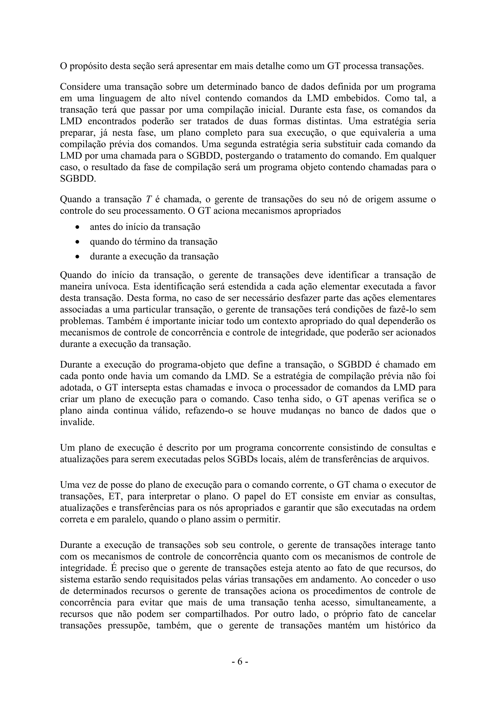 - 6 -
O propósito desta seção será apresentar em mais detalhe como um GT processa transações.
Considere uma transação sobre um determinado banco de dados definida por um programa
em uma linguagem de alto nível contendo comandos da LMD embebidos. Como tal, a
transação terá que passar por uma compilação inicial. Durante esta fase, os comandos da
LMD encontrados poderão ser tratados de duas formas distintas. Uma estratégia seria
preparar, já nesta fase, um plano completo para sua execução, o que equivaleria a uma
compilação prévia dos comandos. Uma segunda estratégia seria substituir cada comando da
LMD por uma chamada para o SGBDD, postergando o tratamento do comando. Em qualquer
caso, o resultado da fase de compilação será um programa objeto contendo chamadas para o
SGBDD.
Quando a transação T é chamada, o gerente de transações do seu nó de origem assume o
controle do seu processamento. O GT aciona mecanismos apropriados
 antes do início da transação
 quando do término da transação
 durante a execução da transação
Quando do início da transação, o gerente de transações deve identificar a transação de
maneira unívoca. Esta identificação será estendida a cada ação elementar executada a favor
desta transação. Desta forma, no caso de ser necessário desfazer parte das ações elementares
associadas a uma particular transação, o gerente de transações terá condições de fazê-lo sem
problemas. Também é importante iniciar todo um contexto apropriado do qual dependerão os
mecanismos de controle de concorrência e controle de integridade, que poderão ser acionados
durante a execução da transação.
Durante a execução do programa-objeto que define a transação, o SGBDD é chamado em
cada ponto onde havia um comando da LMD. Se a estratégia de compilação prévia não foi
adotada, o GT intersepta estas chamadas e invoca o processador de comandos da LMD para
criar um plano de execução para o comando. Caso tenha sido, o GT apenas verifica se o
plano ainda continua válido, refazendo-o se houve mudanças no banco de dados que o
invalide.
Um plano de execução é descrito por um programa concorrente consistindo de consultas e
atualizações para serem executadas pelos SGBDs locais, além de transferências de arquivos.
Uma vez de posse do plano de execução para o comando corrente, o GT chama o executor de
transações, ET, para interpretar o plano. O papel do ET consiste em enviar as consultas,
atualizações e transferências para os nós apropriados e garantir que são executadas na ordem
correta e em paralelo, quando o plano assim o permitir.
Durante a execução de transações sob seu controle, o gerente de transações interage tanto
com os mecanismos de controle de concorrência quanto com os mecanismos de controle de
integridade. É preciso que o gerente de transações esteja atento ao fato de que recursos, do
sistema estarão sendo requisitados pelas várias transações em andamento. Ao conceder o uso
de determinados recursos o gerente de transações aciona os procedimentos de controle de
concorrência para evitar que mais de uma transação tenha acesso, simultaneamente, a
recursos que não podem ser compartilhados. Por outro lado, o próprio fato de cancelar
transações pressupõe, também, que o gerente de transações mantém um histórico da
 