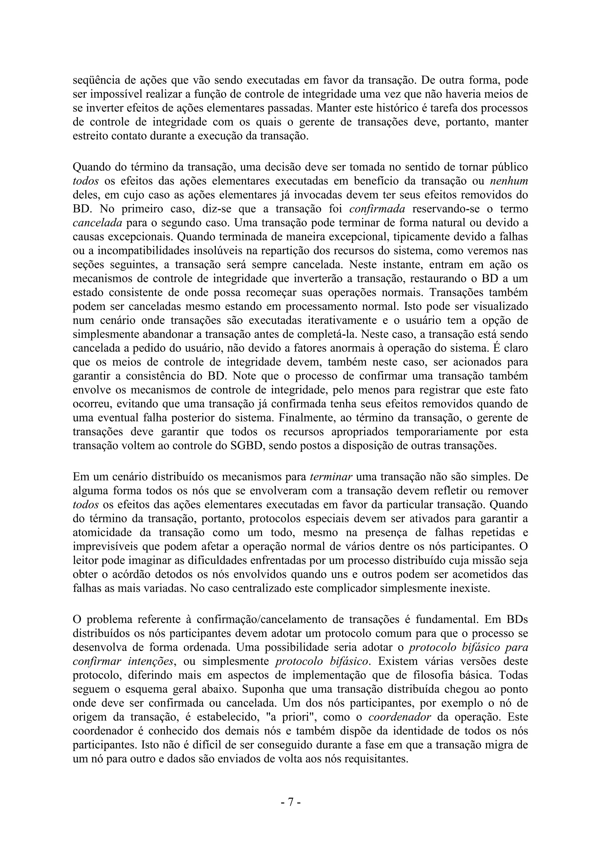 - 7 -
seqüência de ações que vão sendo executadas em favor da transação. De outra forma, pode
ser impossível realizar a função de controle de integridade uma vez que não haveria meios de
se inverter efeitos de ações elementares passadas. Manter este histórico é tarefa dos processos
de controle de integridade com os quais o gerente de transações deve, portanto, manter
estreito contato durante a execução da transação.
Quando do término da transação, uma decisão deve ser tomada no sentido de tornar público
todos os efeitos das ações elementares executadas em benefício da transação ou nenhum
deles, em cujo caso as ações elementares já invocadas devem ter seus efeitos removidos do
BD. No primeiro caso, diz-se que a transação foi confirmada reservando-se o termo
cancelada para o segundo caso. Uma transação pode terminar de forma natural ou devido a
causas excepcionais. Quando terminada de maneira excepcional, tipicamente devido a falhas
ou a incompatibilidades insolúveis na repartição dos recursos do sistema, como veremos nas
seções seguintes, a transação será sempre cancelada. Neste instante, entram em ação os
mecanismos de controle de integridade que inverterão a transação, restaurando o BD a um
estado consistente de onde possa recomeçar suas operações normais. Transações também
podem ser canceladas mesmo estando em processamento normal. Isto pode ser visualizado
num cenário onde transações são executadas iterativamente e o usuário tem a opção de
simplesmente abandonar a transação antes de completá-la. Neste caso, a transação está sendo
cancelada a pedido do usuário, não devido a fatores anormais à operação do sistema. É claro
que os meios de controle de integridade devem, também neste caso, ser acionados para
garantir a consistência do BD. Note que o processo de confirmar uma transação também
envolve os mecanismos de controle de integridade, pelo menos para registrar que este fato
ocorreu, evitando que uma transação já confirmada tenha seus efeitos removidos quando de
uma eventual falha posterior do sistema. Finalmente, ao término da transação, o gerente de
transações deve garantir que todos os recursos apropriados temporariamente por esta
transação voltem ao controle do SGBD, sendo postos a disposição de outras transações.
Em um cenário distribuído os mecanismos para terminar uma transação não são simples. De
alguma forma todos os nós que se envolveram com a transação devem refletir ou remover
todos os efeitos das ações elementares executadas em favor da particular transação. Quando
do término da transação, portanto, protocolos especiais devem ser ativados para garantir a
atomicidade da transação como um todo, mesmo na presença de falhas repetidas e
imprevisíveis que podem afetar a operação normal de vários dentre os nós participantes. O
leitor pode imaginar as dificuldades enfrentadas por um processo distribuído cuja missão seja
obter o acórdão detodos os nós envolvidos quando uns e outros podem ser acometidos das
falhas as mais variadas. No caso centralizado este complicador simplesmente inexiste.
O problema referente à confirmação/cancelamento de transações é fundamental. Em BDs
distribuídos os nós participantes devem adotar um protocolo comum para que o processo se
desenvolva de forma ordenada. Uma possibilidade seria adotar o protocolo bifásico para
confirmar intenções, ou simplesmente protocolo bifásico. Existem várias versões deste
protocolo, diferindo mais em aspectos de implementação que de filosofia básica. Todas
seguem o esquema geral abaixo. Suponha que uma transação distribuída chegou ao ponto
onde deve ser confirmada ou cancelada. Um dos nós participantes, por exemplo o nó de
origem da transação, é estabelecido, "a priori", como o coordenador da operação. Este
coordenador é conhecido dos demais nós e também dispõe da identidade de todos os nós
participantes. Isto não é difícil de ser conseguido durante a fase em que a transação migra de
um nó para outro e dados são enviados de volta aos nós requisitantes.
 