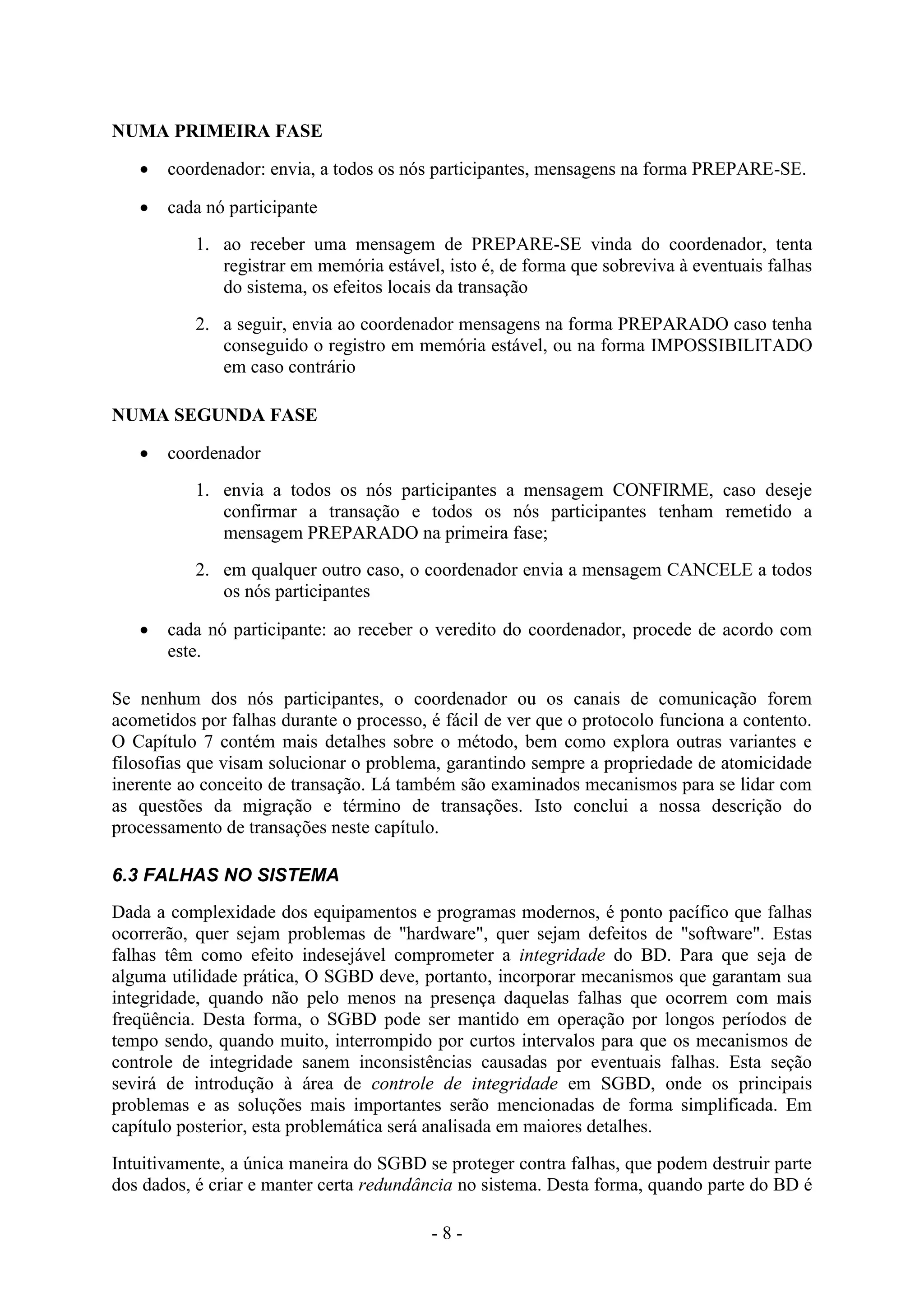 - 8 -
NUMA PRIMEIRA FASE
 coordenador: envia, a todos os nós participantes, mensagens na forma PREPARE-SE.
 cada nó participante
1. ao receber uma mensagem de PREPARE-SE vinda do coordenador, tenta
registrar em memória estável, isto é, de forma que sobreviva à eventuais falhas
do sistema, os efeitos locais da transação
2. a seguir, envia ao coordenador mensagens na forma PREPARADO caso tenha
conseguido o registro em memória estável, ou na forma IMPOSSIBILITADO
em caso contrário
NUMA SEGUNDA FASE
 coordenador
1. envia a todos os nós participantes a mensagem CONFIRME, caso deseje
confirmar a transação e todos os nós participantes tenham remetido a
mensagem PREPARADO na primeira fase;
2. em qualquer outro caso, o coordenador envia a mensagem CANCELE a todos
os nós participantes
 cada nó participante: ao receber o veredito do coordenador, procede de acordo com
este.
Se nenhum dos nós participantes, o coordenador ou os canais de comunicação forem
acometidos por falhas durante o processo, é fácil de ver que o protocolo funciona a contento.
O Capítulo 7 contém mais detalhes sobre o método, bem como explora outras variantes e
filosofias que visam solucionar o problema, garantindo sempre a propriedade de atomicidade
inerente ao conceito de transação. Lá também são examinados mecanismos para se lidar com
as questões da migração e término de transações. Isto conclui a nossa descrição do
processamento de transações neste capítulo.
6.3 FALHAS NO SISTEMA
Dada a complexidade dos equipamentos e programas modernos, é ponto pacífico que falhas
ocorrerão, quer sejam problemas de "hardware", quer sejam defeitos de "software". Estas
falhas têm como efeito indesejável comprometer a integridade do BD. Para que seja de
alguma utilidade prática, O SGBD deve, portanto, incorporar mecanismos que garantam sua
integridade, quando não pelo menos na presença daquelas falhas que ocorrem com mais
freqüência. Desta forma, o SGBD pode ser mantido em operação por longos períodos de
tempo sendo, quando muito, interrompido por curtos intervalos para que os mecanismos de
controle de integridade sanem inconsistências causadas por eventuais falhas. Esta seção
sevirá de introdução à área de controle de integridade em SGBD, onde os principais
problemas e as soluções mais importantes serão mencionadas de forma simplificada. Em
capítulo posterior, esta problemática será analisada em maiores detalhes.
Intuitivamente, a única maneira do SGBD se proteger contra falhas, que podem destruir parte
dos dados, é criar e manter certa redundância no sistema. Desta forma, quando parte do BD é
 