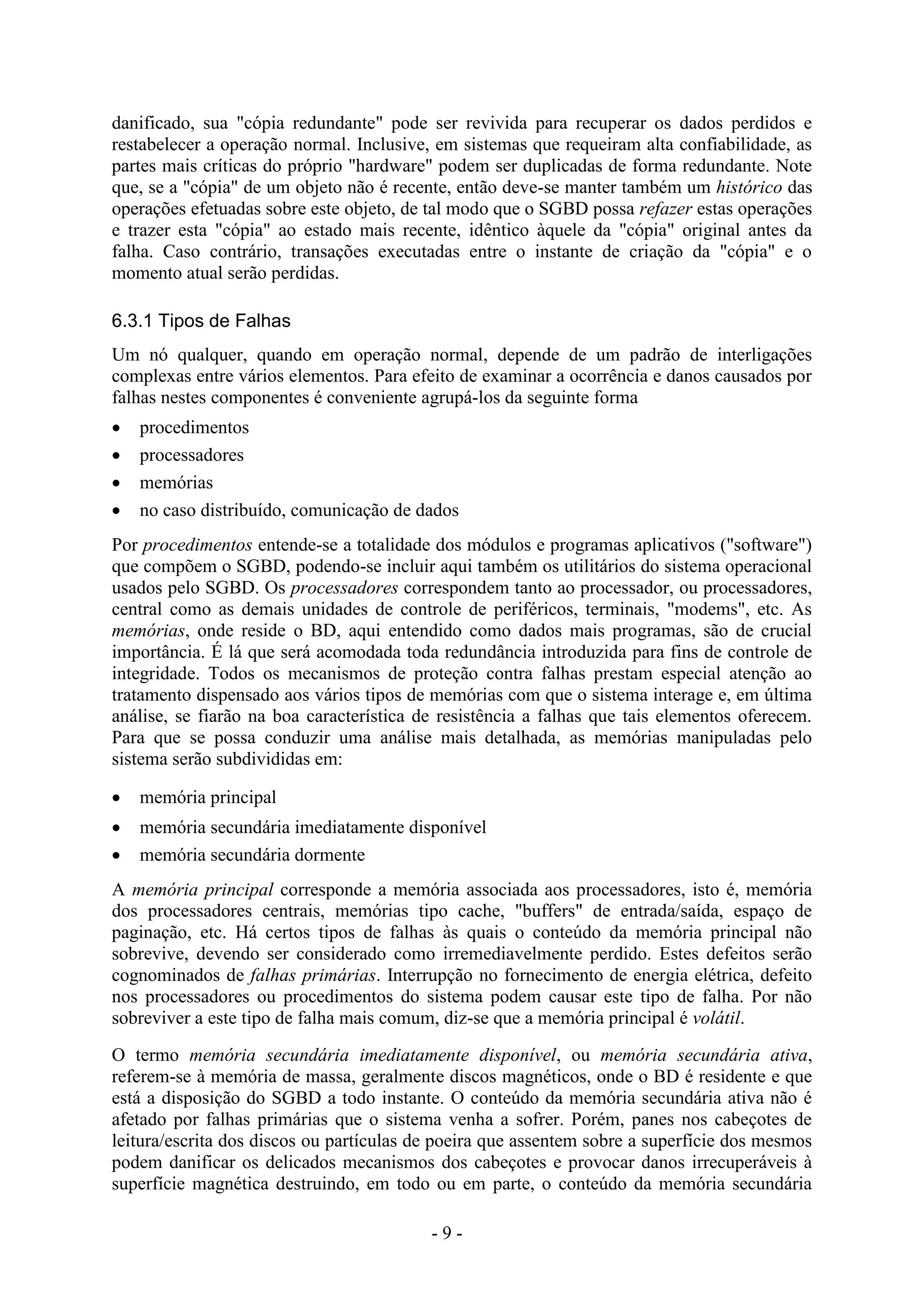 - 9 -
danificado, sua "cópia redundante" pode ser revivida para recuperar os dados perdidos e
restabelecer a operação normal. Inclusive, em sistemas que requeiram alta confiabilidade, as
partes mais críticas do próprio "hardware" podem ser duplicadas de forma redundante. Note
que, se a "cópia" de um objeto não é recente, então deve-se manter também um histórico das
operações efetuadas sobre este objeto, de tal modo que o SGBD possa refazer estas operações
e trazer esta "cópia" ao estado mais recente, idêntico àquele da "cópia" original antes da
falha. Caso contrário, transações executadas entre o instante de criação da "cópia" e o
momento atual serão perdidas.
6.3.1 Tipos de Falhas
Um nó qualquer, quando em operação normal, depende de um padrão de interligações
complexas entre vários elementos. Para efeito de examinar a ocorrência e danos causados por
falhas nestes componentes é conveniente agrupá-los da seguinte forma
 procedimentos
 processadores
 memórias
 no caso distribuído, comunicação de dados
Por procedimentos entende-se a totalidade dos módulos e programas aplicativos ("software")
que compõem o SGBD, podendo-se incluir aqui também os utilitários do sistema operacional
usados pelo SGBD. Os processadores correspondem tanto ao processador, ou processadores,
central como as demais unidades de controle de periféricos, terminais, "modems", etc. As
memórias, onde reside o BD, aqui entendido como dados mais programas, são de crucial
importância. É lá que será acomodada toda redundância introduzida para fins de controle de
integridade. Todos os mecanismos de proteção contra falhas prestam especial atenção ao
tratamento dispensado aos vários tipos de memórias com que o sistema interage e, em última
análise, se fiarão na boa característica de resistência a falhas que tais elementos oferecem.
Para que se possa conduzir uma análise mais detalhada, as memórias manipuladas pelo
sistema serão subdivididas em:
 memória principal
 memória secundária imediatamente disponível
 memória secundária dormente
A memória principal corresponde a memória associada aos processadores, isto é, memória
dos processadores centrais, memórias tipo cache, "buffers" de entrada/saída, espaço de
paginação, etc. Há certos tipos de falhas às quais o conteúdo da memória principal não
sobrevive, devendo ser considerado como irremediavelmente perdido. Estes defeitos serão
cognominados de falhas primárias. Interrupção no fornecimento de energia elétrica, defeito
nos processadores ou procedimentos do sistema podem causar este tipo de falha. Por não
sobreviver a este tipo de falha mais comum, diz-se que a memória principal é volátil.
O termo memória secundária imediatamente disponível, ou memória secundária ativa,
referem-se à memória de massa, geralmente discos magnéticos, onde o BD é residente e que
está a disposição do SGBD a todo instante. O conteúdo da memória secundária ativa não é
afetado por falhas primárias que o sistema venha a sofrer. Porém, panes nos cabeçotes de
leitura/escrita dos discos ou partículas de poeira que assentem sobre a superfície dos mesmos
podem danificar os delicados mecanismos dos cabeçotes e provocar danos irrecuperáveis à
superfície magnética destruindo, em todo ou em parte, o conteúdo da memória secundária
 