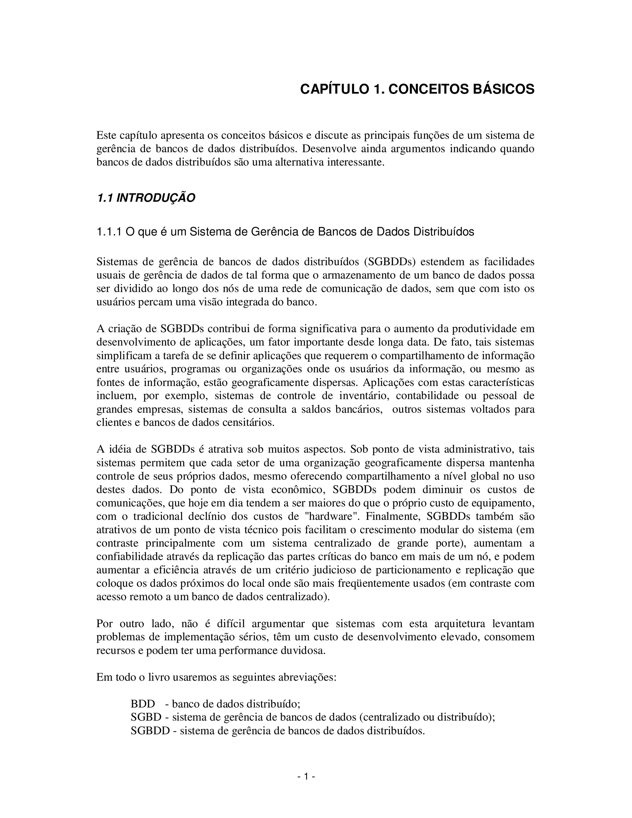 - 1 -
CAPÍTULO 1. CONCEITOS BÁSICOS
Este capítulo apresenta os conceitos básicos e discute as principais funções de um sistema de
gerência de bancos de dados distribuídos. Desenvolve ainda argumentos indicando quando
bancos de dados distribuídos são uma alternativa interessante.
1.1 INTRODUÇÃO
1.1.1 O que é um Sistema de Gerência de Bancos de Dados Distribuídos
Sistemas de gerência de bancos de dados distribuídos (SGBDDs) estendem as facilidades
usuais de gerência de dados de tal forma que o armazenamento de um banco de dados possa
ser dividido ao longo dos nós de uma rede de comunicação de dados, sem que com isto os
usuários percam uma visão integrada do banco.
A criação de SGBDDs contribui de forma significativa para o aumento da produtividade em
desenvolvimento de aplicações, um fator importante desde longa data. De fato, tais sistemas
simplificam a tarefa de se definir aplicações que requerem o compartilhamento de informação
entre usuários, programas ou organizações onde os usuários da informação, ou mesmo as
fontes de informação, estão geograficamente dispersas. Aplicações com estas características
incluem, por exemplo, sistemas de controle de inventário, contabilidade ou pessoal de
grandes empresas, sistemas de consulta a saldos bancários, outros sistemas voltados para
clientes e bancos de dados censitários.
A idéia de SGBDDs é atrativa sob muitos aspectos. Sob ponto de vista administrativo, tais
sistemas permitem que cada setor de uma organização geograficamente dispersa mantenha
controle de seus próprios dados, mesmo oferecendo compartilhamento a nível global no uso
destes dados. Do ponto de vista econômico, SGBDDs podem diminuir os custos de
comunicações, que hoje em dia tendem a ser maiores do que o próprio custo de equipamento,
com o tradicional declínio dos custos de "hardware". Finalmente, SGBDDs também são
atrativos de um ponto de vista técnico pois facilitam o crescimento modular do sistema (em
contraste principalmente com um sistema centralizado de grande porte), aumentam a
confiabilidade através da replicação das partes críticas do banco em mais de um nó, e podem
aumentar a eficiência através de um critério judicioso de particionamento e replicação que
coloque os dados próximos do local onde são mais freqüentemente usados (em contraste com
acesso remoto a um banco de dados centralizado).
Por outro lado, não é difícil argumentar que sistemas com esta arquitetura levantam
problemas de implementação sérios, têm um custo de desenvolvimento elevado, consomem
recursos e podem ter uma performance duvidosa.
Em todo o livro usaremos as seguintes abreviações:
BDD - banco de dados distribuído;
SGBD - sistema de gerência de bancos de dados (centralizado ou distribuído);
SGBDD - sistema de gerência de bancos de dados distribuídos.
 