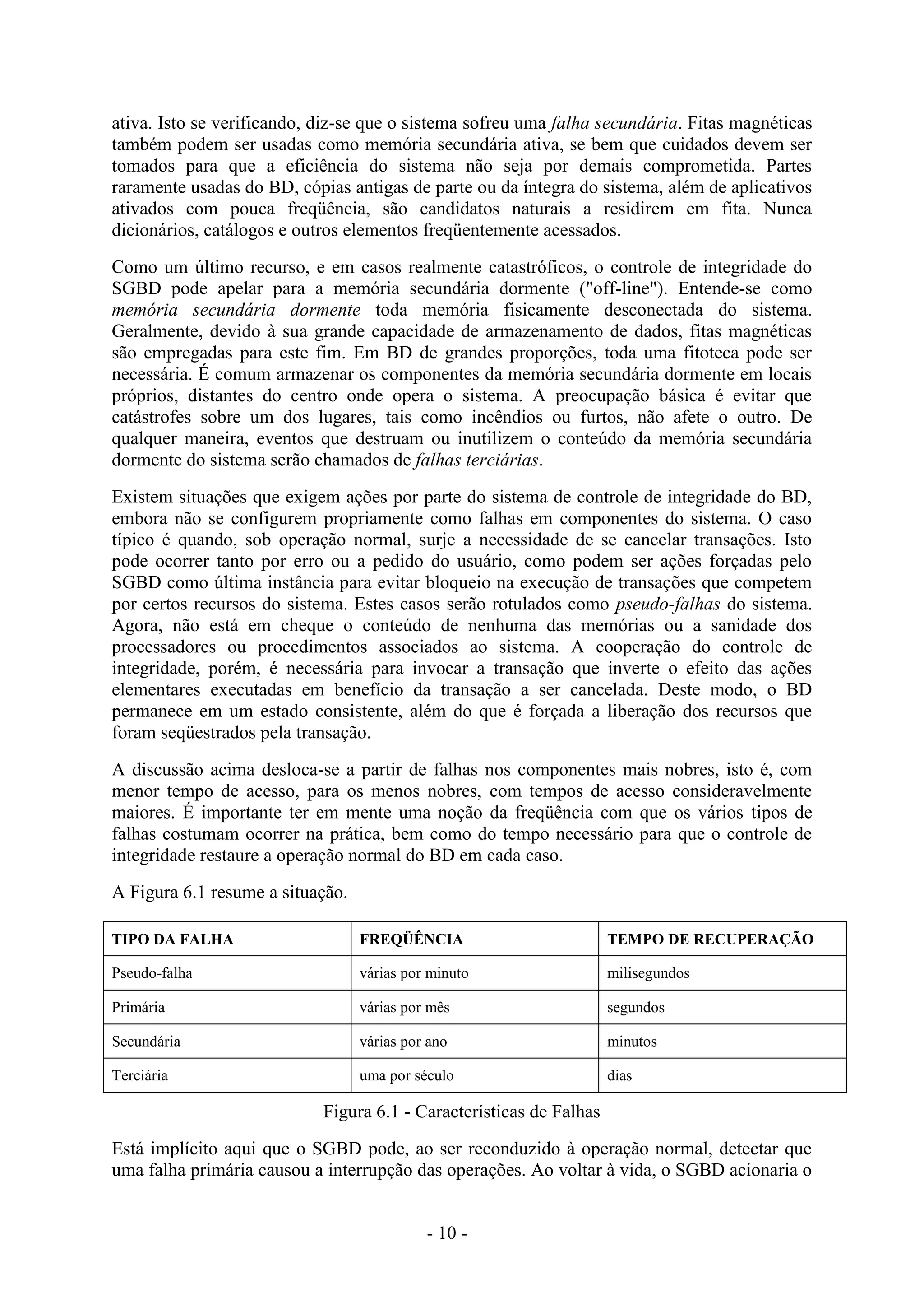- 10 -
ativa. Isto se verificando, diz-se que o sistema sofreu uma falha secundária. Fitas magnéticas
também podem ser usadas como memória secundária ativa, se bem que cuidados devem ser
tomados para que a eficiência do sistema não seja por demais comprometida. Partes
raramente usadas do BD, cópias antigas de parte ou da íntegra do sistema, além de aplicativos
ativados com pouca freqüência, são candidatos naturais a residirem em fita. Nunca
dicionários, catálogos e outros elementos freqüentemente acessados.
Como um último recurso, e em casos realmente catastróficos, o controle de integridade do
SGBD pode apelar para a memória secundária dormente ("off-line"). Entende-se como
memória secundária dormente toda memória fisicamente desconectada do sistema.
Geralmente, devido à sua grande capacidade de armazenamento de dados, fitas magnéticas
são empregadas para este fim. Em BD de grandes proporções, toda uma fitoteca pode ser
necessária. É comum armazenar os componentes da memória secundária dormente em locais
próprios, distantes do centro onde opera o sistema. A preocupação básica é evitar que
catástrofes sobre um dos lugares, tais como incêndios ou furtos, não afete o outro. De
qualquer maneira, eventos que destruam ou inutilizem o conteúdo da memória secundária
dormente do sistema serão chamados de falhas terciárias.
Existem situações que exigem ações por parte do sistema de controle de integridade do BD,
embora não se configurem propriamente como falhas em componentes do sistema. O caso
típico é quando, sob operação normal, surje a necessidade de se cancelar transações. Isto
pode ocorrer tanto por erro ou a pedido do usuário, como podem ser ações forçadas pelo
SGBD como última instância para evitar bloqueio na execução de transações que competem
por certos recursos do sistema. Estes casos serão rotulados como pseudo-falhas do sistema.
Agora, não está em cheque o conteúdo de nenhuma das memórias ou a sanidade dos
processadores ou procedimentos associados ao sistema. A cooperação do controle de
integridade, porém, é necessária para invocar a transação que inverte o efeito das ações
elementares executadas em benefício da transação a ser cancelada. Deste modo, o BD
permanece em um estado consistente, além do que é forçada a liberação dos recursos que
foram seqüestrados pela transação.
A discussão acima desloca-se a partir de falhas nos componentes mais nobres, isto é, com
menor tempo de acesso, para os menos nobres, com tempos de acesso consideravelmente
maiores. É importante ter em mente uma noção da freqüência com que os vários tipos de
falhas costumam ocorrer na prática, bem como do tempo necessário para que o controle de
integridade restaure a operação normal do BD em cada caso.
A Figura 6.1 resume a situação.
TIPO DA FALHA FREQÜÊNCIA TEMPO DE RECUPERAÇÃO
Pseudo-falha várias por minuto milisegundos
Primária várias por mês segundos
Secundária várias por ano minutos
Terciária uma por século dias
Figura 6.1 - Características de Falhas
Está implícito aqui que o SGBD pode, ao ser reconduzido à operação normal, detectar que
uma falha primária causou a interrupção das operações. Ao voltar à vida, o SGBD acionaria o
 