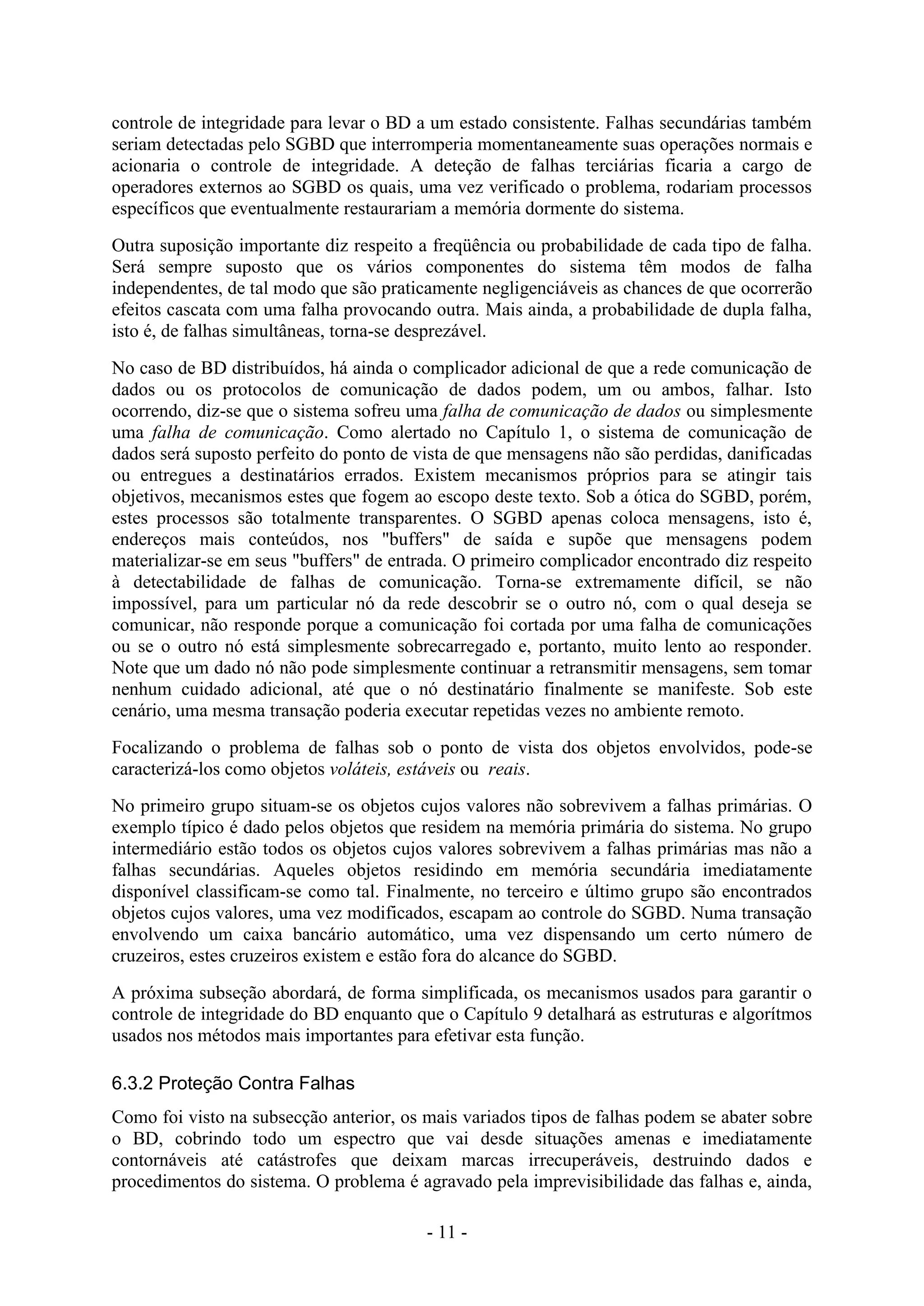 - 11 -
controle de integridade para levar o BD a um estado consistente. Falhas secundárias também
seriam detectadas pelo SGBD que interromperia momentaneamente suas operações normais e
acionaria o controle de integridade. A deteção de falhas terciárias ficaria a cargo de
operadores externos ao SGBD os quais, uma vez verificado o problema, rodariam processos
específicos que eventualmente restaurariam a memória dormente do sistema.
Outra suposição importante diz respeito a freqüência ou probabilidade de cada tipo de falha.
Será sempre suposto que os vários componentes do sistema têm modos de falha
independentes, de tal modo que são praticamente negligenciáveis as chances de que ocorrerão
efeitos cascata com uma falha provocando outra. Mais ainda, a probabilidade de dupla falha,
isto é, de falhas simultâneas, torna-se desprezável.
No caso de BD distribuídos, há ainda o complicador adicional de que a rede comunicação de
dados ou os protocolos de comunicação de dados podem, um ou ambos, falhar. Isto
ocorrendo, diz-se que o sistema sofreu uma falha de comunicação de dados ou simplesmente
uma falha de comunicação. Como alertado no Capítulo 1, o sistema de comunicação de
dados será suposto perfeito do ponto de vista de que mensagens não são perdidas, danificadas
ou entregues a destinatários errados. Existem mecanismos próprios para se atingir tais
objetivos, mecanismos estes que fogem ao escopo deste texto. Sob a ótica do SGBD, porém,
estes processos são totalmente transparentes. O SGBD apenas coloca mensagens, isto é,
endereços mais conteúdos, nos "buffers" de saída e supõe que mensagens podem
materializar-se em seus "buffers" de entrada. O primeiro complicador encontrado diz respeito
à detectabilidade de falhas de comunicação. Torna-se extremamente difícil, se não
impossível, para um particular nó da rede descobrir se o outro nó, com o qual deseja se
comunicar, não responde porque a comunicação foi cortada por uma falha de comunicações
ou se o outro nó está simplesmente sobrecarregado e, portanto, muito lento ao responder.
Note que um dado nó não pode simplesmente continuar a retransmitir mensagens, sem tomar
nenhum cuidado adicional, até que o nó destinatário finalmente se manifeste. Sob este
cenário, uma mesma transação poderia executar repetidas vezes no ambiente remoto.
Focalizando o problema de falhas sob o ponto de vista dos objetos envolvidos, pode-se
caracterizá-los como objetos voláteis, estáveis ou reais.
No primeiro grupo situam-se os objetos cujos valores não sobrevivem a falhas primárias. O
exemplo típico é dado pelos objetos que residem na memória primária do sistema. No grupo
intermediário estão todos os objetos cujos valores sobrevivem a falhas primárias mas não a
falhas secundárias. Aqueles objetos residindo em memória secundária imediatamente
disponível classificam-se como tal. Finalmente, no terceiro e último grupo são encontrados
objetos cujos valores, uma vez modificados, escapam ao controle do SGBD. Numa transação
envolvendo um caixa bancário automático, uma vez dispensando um certo número de
cruzeiros, estes cruzeiros existem e estão fora do alcance do SGBD.
A próxima subseção abordará, de forma simplificada, os mecanismos usados para garantir o
controle de integridade do BD enquanto que o Capítulo 9 detalhará as estruturas e algorítmos
usados nos métodos mais importantes para efetivar esta função.
6.3.2 Proteção Contra Falhas
Como foi visto na subsecção anterior, os mais variados tipos de falhas podem se abater sobre
o BD, cobrindo todo um espectro que vai desde situações amenas e imediatamente
contornáveis até catástrofes que deixam marcas irrecuperáveis, destruindo dados e
procedimentos do sistema. O problema é agravado pela imprevisibilidade das falhas e, ainda,
 
