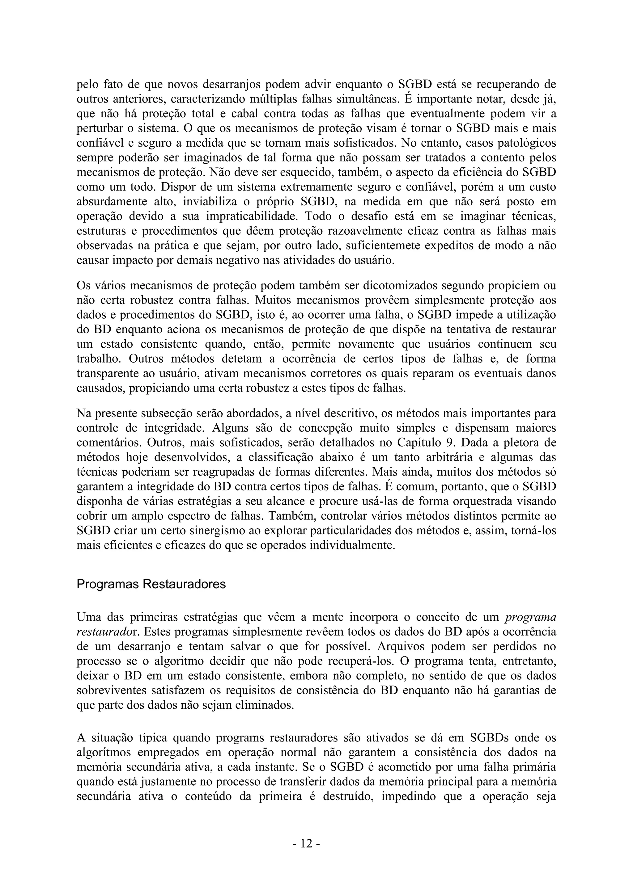 - 12 -
pelo fato de que novos desarranjos podem advir enquanto o SGBD está se recuperando de
outros anteriores, caracterizando múltiplas falhas simultâneas. É importante notar, desde já,
que não há proteção total e cabal contra todas as falhas que eventualmente podem vir a
perturbar o sistema. O que os mecanismos de proteção visam é tornar o SGBD mais e mais
confiável e seguro a medida que se tornam mais sofisticados. No entanto, casos patológicos
sempre poderão ser imaginados de tal forma que não possam ser tratados a contento pelos
mecanismos de proteção. Não deve ser esquecido, também, o aspecto da eficiência do SGBD
como um todo. Dispor de um sistema extremamente seguro e confiável, porém a um custo
absurdamente alto, inviabiliza o próprio SGBD, na medida em que não será posto em
operação devido a sua impraticabilidade. Todo o desafio está em se imaginar técnicas,
estruturas e procedimentos que dêem proteção razoavelmente eficaz contra as falhas mais
observadas na prática e que sejam, por outro lado, suficientemete expeditos de modo a não
causar impacto por demais negativo nas atividades do usuário.
Os vários mecanismos de proteção podem também ser dicotomizados segundo propiciem ou
não certa robustez contra falhas. Muitos mecanismos provêem simplesmente proteção aos
dados e procedimentos do SGBD, isto é, ao ocorrer uma falha, o SGBD impede a utilização
do BD enquanto aciona os mecanismos de proteção de que dispõe na tentativa de restaurar
um estado consistente quando, então, permite novamente que usuários continuem seu
trabalho. Outros métodos detetam a ocorrência de certos tipos de falhas e, de forma
transparente ao usuário, ativam mecanismos corretores os quais reparam os eventuais danos
causados, propiciando uma certa robustez a estes tipos de falhas.
Na presente subsecção serão abordados, a nível descritivo, os métodos mais importantes para
controle de integridade. Alguns são de concepção muito simples e dispensam maiores
comentários. Outros, mais sofisticados, serão detalhados no Capítulo 9. Dada a pletora de
métodos hoje desenvolvidos, a classificação abaixo é um tanto arbitrária e algumas das
técnicas poderiam ser reagrupadas de formas diferentes. Mais ainda, muitos dos métodos só
garantem a integridade do BD contra certos tipos de falhas. É comum, portanto, que o SGBD
disponha de várias estratégias a seu alcance e procure usá-las de forma orquestrada visando
cobrir um amplo espectro de falhas. Também, controlar vários métodos distintos permite ao
SGBD criar um certo sinergismo ao explorar particularidades dos métodos e, assim, torná-los
mais eficientes e eficazes do que se operados individualmente.
Programas Restauradores
Uma das primeiras estratégias que vêem a mente incorpora o conceito de um programa
restaurador. Estes programas simplesmente revêem todos os dados do BD após a ocorrência
de um desarranjo e tentam salvar o que for possível. Arquivos podem ser perdidos no
processo se o algoritmo decidir que não pode recuperá-los. O programa tenta, entretanto,
deixar o BD em um estado consistente, embora não completo, no sentido de que os dados
sobreviventes satisfazem os requisitos de consistência do BD enquanto não há garantias de
que parte dos dados não sejam eliminados.
A situação típica quando programs restauradores são ativados se dá em SGBDs onde os
algorítmos empregados em operação normal não garantem a consistência dos dados na
memória secundária ativa, a cada instante. Se o SGBD é acometido por uma falha primária
quando está justamente no processo de transferir dados da memória principal para a memória
secundária ativa o conteúdo da primeira é destruído, impedindo que a operação seja
 