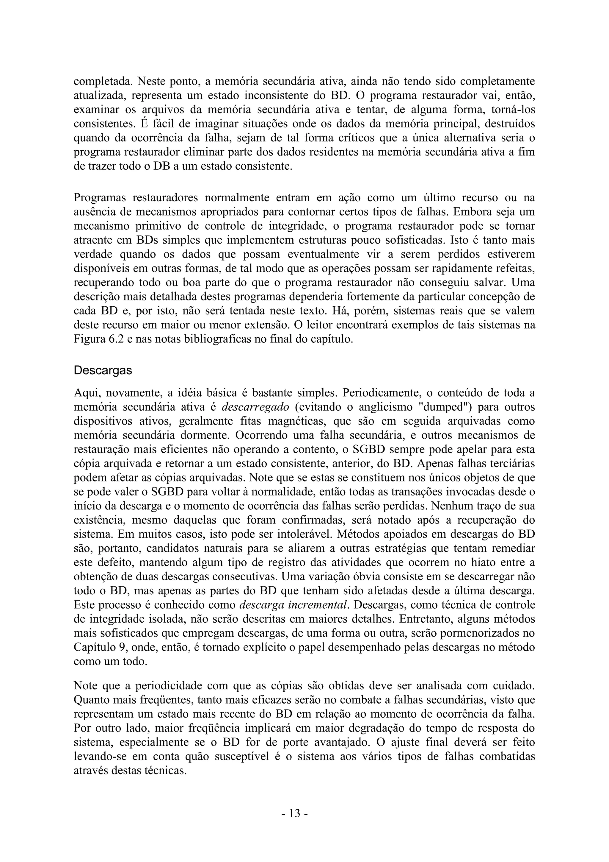 - 13 -
completada. Neste ponto, a memória secundária ativa, ainda não tendo sido completamente
atualizada, representa um estado inconsistente do BD. O programa restaurador vai, então,
examinar os arquivos da memória secundária ativa e tentar, de alguma forma, torná-los
consistentes. É fácil de imaginar situações onde os dados da memória principal, destruídos
quando da ocorrência da falha, sejam de tal forma críticos que a única alternativa seria o
programa restaurador eliminar parte dos dados residentes na memória secundária ativa a fim
de trazer todo o DB a um estado consistente.
Programas restauradores normalmente entram em ação como um último recurso ou na
ausência de mecanismos apropriados para contornar certos tipos de falhas. Embora seja um
mecanismo primitivo de controle de integridade, o programa restaurador pode se tornar
atraente em BDs simples que implementem estruturas pouco sofisticadas. Isto é tanto mais
verdade quando os dados que possam eventualmente vir a serem perdidos estiverem
disponíveis em outras formas, de tal modo que as operações possam ser rapidamente refeitas,
recuperando todo ou boa parte do que o programa restaurador não conseguiu salvar. Uma
descrição mais detalhada destes programas dependeria fortemente da particular concepção de
cada BD e, por isto, não será tentada neste texto. Há, porém, sistemas reais que se valem
deste recurso em maior ou menor extensão. O leitor encontrará exemplos de tais sistemas na
Figura 6.2 e nas notas bibliograficas no final do capítulo.
Descargas
Aqui, novamente, a idéia básica é bastante simples. Periodicamente, o conteúdo de toda a
memória secundária ativa é descarregado (evitando o anglicismo "dumped") para outros
dispositivos ativos, geralmente fitas magnéticas, que são em seguida arquivadas como
memória secundária dormente. Ocorrendo uma falha secundária, e outros mecanismos de
restauração mais eficientes não operando a contento, o SGBD sempre pode apelar para esta
cópia arquivada e retornar a um estado consistente, anterior, do BD. Apenas falhas terciárias
podem afetar as cópias arquivadas. Note que se estas se constituem nos únicos objetos de que
se pode valer o SGBD para voltar à normalidade, então todas as transações invocadas desde o
início da descarga e o momento de ocorrência das falhas serão perdidas. Nenhum traço de sua
existência, mesmo daquelas que foram confirmadas, será notado após a recuperação do
sistema. Em muitos casos, isto pode ser intolerável. Métodos apoiados em descargas do BD
são, portanto, candidatos naturais para se aliarem a outras estratégias que tentam remediar
este defeito, mantendo algum tipo de registro das atividades que ocorrem no hiato entre a
obtenção de duas descargas consecutivas. Uma variação óbvia consiste em se descarregar não
todo o BD, mas apenas as partes do BD que tenham sido afetadas desde a última descarga.
Este processo é conhecido como descarga incremental. Descargas, como técnica de controle
de integridade isolada, não serão descritas em maiores detalhes. Entretanto, alguns métodos
mais sofisticados que empregam descargas, de uma forma ou outra, serão pormenorizados no
Capítulo 9, onde, então, é tornado explícito o papel desempenhado pelas descargas no método
como um todo.
Note que a periodicidade com que as cópias são obtidas deve ser analisada com cuidado.
Quanto mais freqüentes, tanto mais eficazes serão no combate a falhas secundárias, visto que
representam um estado mais recente do BD em relação ao momento de ocorrência da falha.
Por outro lado, maior freqüência implicará em maior degradação do tempo de resposta do
sistema, especialmente se o BD for de porte avantajado. O ajuste final deverá ser feito
levando-se em conta quão susceptível é o sistema aos vários tipos de falhas combatidas
através destas técnicas.
 