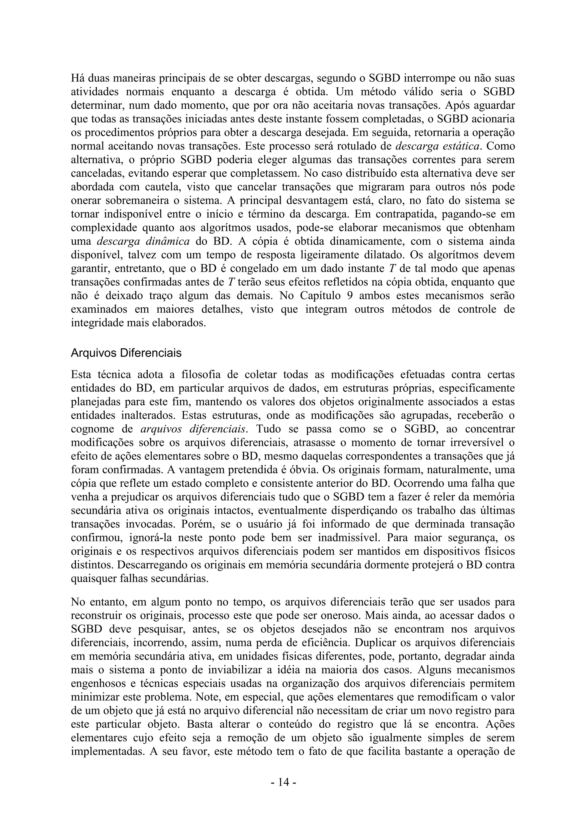 - 14 -
Há duas maneiras principais de se obter descargas, segundo o SGBD interrompe ou não suas
atividades normais enquanto a descarga é obtida. Um método válido seria o SGBD
determinar, num dado momento, que por ora não aceitaria novas transações. Após aguardar
que todas as transações iniciadas antes deste instante fossem completadas, o SGBD acionaria
os procedimentos próprios para obter a descarga desejada. Em seguida, retornaria a operação
normal aceitando novas transações. Este processo será rotulado de descarga estática. Como
alternativa, o próprio SGBD poderia eleger algumas das transações correntes para serem
canceladas, evitando esperar que completassem. No caso distribuído esta alternativa deve ser
abordada com cautela, visto que cancelar transações que migraram para outros nós pode
onerar sobremaneira o sistema. A principal desvantagem está, claro, no fato do sistema se
tornar indisponível entre o início e término da descarga. Em contrapatida, pagando-se em
complexidade quanto aos algorítmos usados, pode-se elaborar mecanismos que obtenham
uma descarga dinâmica do BD. A cópia é obtida dinamicamente, com o sistema ainda
disponível, talvez com um tempo de resposta ligeiramente dilatado. Os algorítmos devem
garantir, entretanto, que o BD é congelado em um dado instante T de tal modo que apenas
transações confirmadas antes de T terão seus efeitos refletidos na cópia obtida, enquanto que
não é deixado traço algum das demais. No Capítulo 9 ambos estes mecanismos serão
examinados em maiores detalhes, visto que integram outros métodos de controle de
integridade mais elaborados.
Arquivos Diferenciais
Esta técnica adota a filosofia de coletar todas as modificações efetuadas contra certas
entidades do BD, em particular arquivos de dados, em estruturas próprias, especificamente
planejadas para este fim, mantendo os valores dos objetos originalmente associados a estas
entidades inalterados. Estas estruturas, onde as modificações são agrupadas, receberão o
cognome de arquivos diferenciais. Tudo se passa como se o SGBD, ao concentrar
modificações sobre os arquivos diferenciais, atrasasse o momento de tornar irreversível o
efeito de ações elementares sobre o BD, mesmo daquelas correspondentes a transações que já
foram confirmadas. A vantagem pretendida é óbvia. Os originais formam, naturalmente, uma
cópia que reflete um estado completo e consistente anterior do BD. Ocorrendo uma falha que
venha a prejudicar os arquivos diferenciais tudo que o SGBD tem a fazer é reler da memória
secundária ativa os originais intactos, eventualmente disperdiçando os trabalho das últimas
transações invocadas. Porém, se o usuário já foi informado de que derminada transação
confirmou, ignorá-la neste ponto pode bem ser inadmissível. Para maior segurança, os
originais e os respectivos arquivos diferenciais podem ser mantidos em dispositivos físicos
distintos. Descarregando os originais em memória secundária dormente protejerá o BD contra
quaisquer falhas secundárias.
No entanto, em algum ponto no tempo, os arquivos diferenciais terão que ser usados para
reconstruir os originais, processo este que pode ser oneroso. Mais ainda, ao acessar dados o
SGBD deve pesquisar, antes, se os objetos desejados não se encontram nos arquivos
diferenciais, incorrendo, assim, numa perda de eficiência. Duplicar os arquivos diferenciais
em memória secundária ativa, em unidades físicas diferentes, pode, portanto, degradar ainda
mais o sistema a ponto de inviabilizar a idéia na maioria dos casos. Alguns mecanismos
engenhosos e técnicas especiais usadas na organização dos arquivos diferenciais permitem
minimizar este problema. Note, em especial, que ações elementares que remodificam o valor
de um objeto que já está no arquivo diferencial não necessitam de criar um novo registro para
este particular objeto. Basta alterar o conteúdo do registro que lá se encontra. Ações
elementares cujo efeito seja a remoção de um objeto são igualmente simples de serem
implementadas. A seu favor, este método tem o fato de que facilita bastante a operação de
 