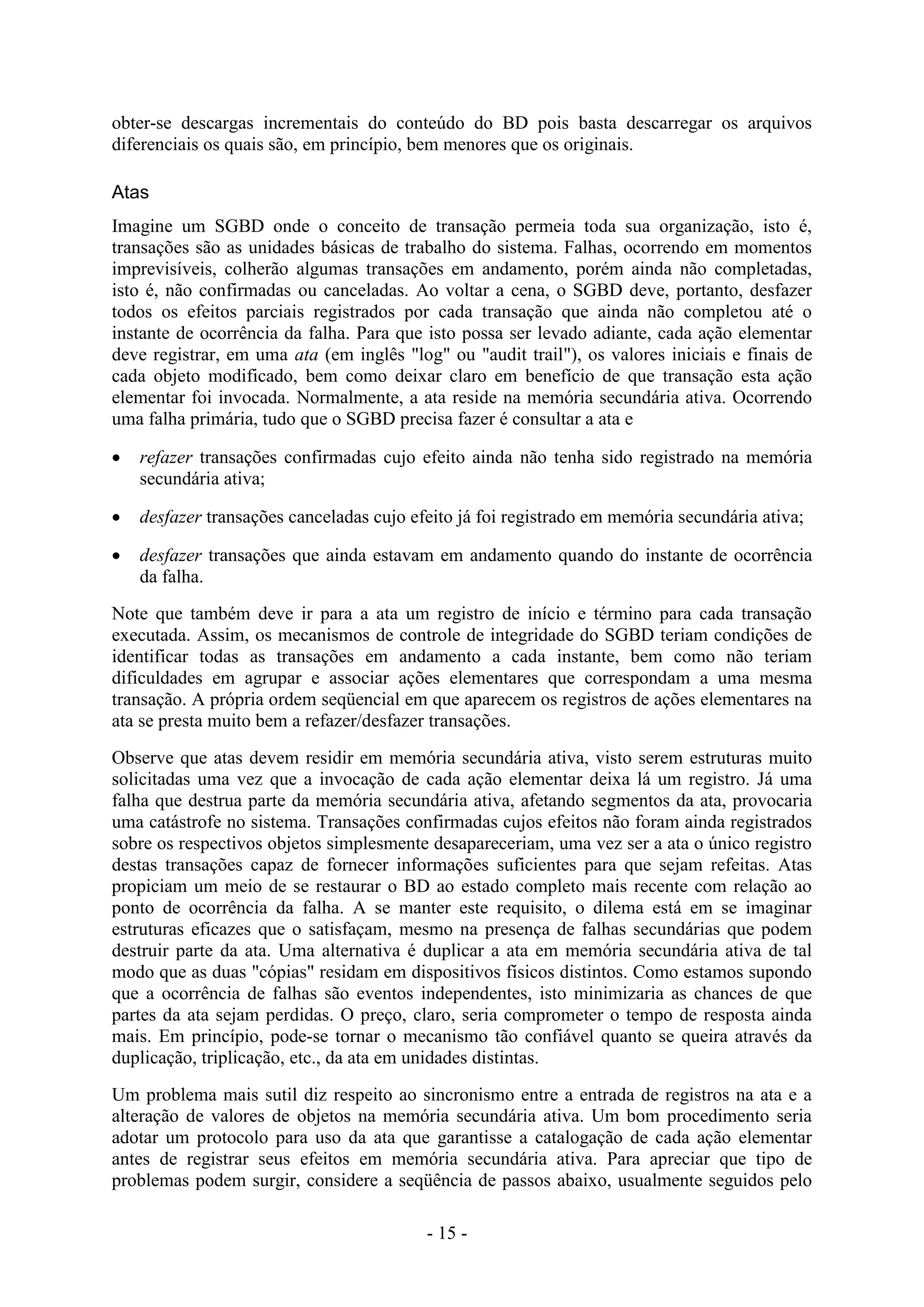 - 15 -
obter-se descargas incrementais do conteúdo do BD pois basta descarregar os arquivos
diferenciais os quais são, em princípio, bem menores que os originais.
Atas
Imagine um SGBD onde o conceito de transação permeia toda sua organização, isto é,
transações são as unidades básicas de trabalho do sistema. Falhas, ocorrendo em momentos
imprevisíveis, colherão algumas transações em andamento, porém ainda não completadas,
isto é, não confirmadas ou canceladas. Ao voltar a cena, o SGBD deve, portanto, desfazer
todos os efeitos parciais registrados por cada transação que ainda não completou até o
instante de ocorrência da falha. Para que isto possa ser levado adiante, cada ação elementar
deve registrar, em uma ata (em inglês "log" ou "audit trail"), os valores iniciais e finais de
cada objeto modificado, bem como deixar claro em benefício de que transação esta ação
elementar foi invocada. Normalmente, a ata reside na memória secundária ativa. Ocorrendo
uma falha primária, tudo que o SGBD precisa fazer é consultar a ata e
 refazer transações confirmadas cujo efeito ainda não tenha sido registrado na memória
secundária ativa;
 desfazer transações canceladas cujo efeito já foi registrado em memória secundária ativa;
 desfazer transações que ainda estavam em andamento quando do instante de ocorrência
da falha.
Note que também deve ir para a ata um registro de início e término para cada transação
executada. Assim, os mecanismos de controle de integridade do SGBD teriam condições de
identificar todas as transações em andamento a cada instante, bem como não teriam
dificuldades em agrupar e associar ações elementares que correspondam a uma mesma
transação. A própria ordem seqüencial em que aparecem os registros de ações elementares na
ata se presta muito bem a refazer/desfazer transações.
Observe que atas devem residir em memória secundária ativa, visto serem estruturas muito
solicitadas uma vez que a invocação de cada ação elementar deixa lá um registro. Já uma
falha que destrua parte da memória secundária ativa, afetando segmentos da ata, provocaria
uma catástrofe no sistema. Transações confirmadas cujos efeitos não foram ainda registrados
sobre os respectivos objetos simplesmente desapareceriam, uma vez ser a ata o único registro
destas transações capaz de fornecer informações suficientes para que sejam refeitas. Atas
propiciam um meio de se restaurar o BD ao estado completo mais recente com relação ao
ponto de ocorrência da falha. A se manter este requisito, o dilema está em se imaginar
estruturas eficazes que o satisfaçam, mesmo na presença de falhas secundárias que podem
destruir parte da ata. Uma alternativa é duplicar a ata em memória secundária ativa de tal
modo que as duas "cópias" residam em dispositivos físicos distintos. Como estamos supondo
que a ocorrência de falhas são eventos independentes, isto minimizaria as chances de que
partes da ata sejam perdidas. O preço, claro, seria comprometer o tempo de resposta ainda
mais. Em princípio, pode-se tornar o mecanismo tão confiável quanto se queira através da
duplicação, triplicação, etc., da ata em unidades distintas.
Um problema mais sutil diz respeito ao sincronismo entre a entrada de registros na ata e a
alteração de valores de objetos na memória secundária ativa. Um bom procedimento seria
adotar um protocolo para uso da ata que garantisse a catalogação de cada ação elementar
antes de registrar seus efeitos em memória secundária ativa. Para apreciar que tipo de
problemas podem surgir, considere a seqüência de passos abaixo, usualmente seguidos pelo
 