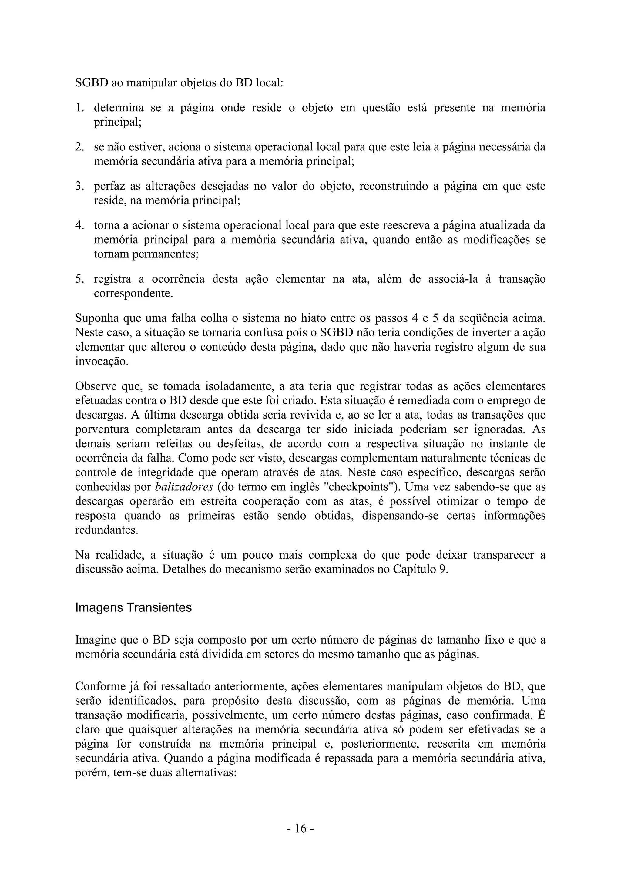 - 16 -
SGBD ao manipular objetos do BD local:
1. determina se a página onde reside o objeto em questão está presente na memória
principal;
2. se não estiver, aciona o sistema operacional local para que este leia a página necessária da
memória secundária ativa para a memória principal;
3. perfaz as alterações desejadas no valor do objeto, reconstruindo a página em que este
reside, na memória principal;
4. torna a acionar o sistema operacional local para que este reescreva a página atualizada da
memória principal para a memória secundária ativa, quando então as modificações se
tornam permanentes;
5. registra a ocorrência desta ação elementar na ata, além de associá-la à transação
correspondente.
Suponha que uma falha colha o sistema no hiato entre os passos 4 e 5 da seqüência acima.
Neste caso, a situação se tornaria confusa pois o SGBD não teria condições de inverter a ação
elementar que alterou o conteúdo desta página, dado que não haveria registro algum de sua
invocação.
Observe que, se tomada isoladamente, a ata teria que registrar todas as ações elementares
efetuadas contra o BD desde que este foi criado. Esta situação é remediada com o emprego de
descargas. A última descarga obtida seria revivida e, ao se ler a ata, todas as transações que
porventura completaram antes da descarga ter sido iniciada poderiam ser ignoradas. As
demais seriam refeitas ou desfeitas, de acordo com a respectiva situação no instante de
ocorrência da falha. Como pode ser visto, descargas complementam naturalmente técnicas de
controle de integridade que operam através de atas. Neste caso específico, descargas serão
conhecidas por balizadores (do termo em inglês "checkpoints"). Uma vez sabendo-se que as
descargas operarão em estreita cooperação com as atas, é possível otimizar o tempo de
resposta quando as primeiras estão sendo obtidas, dispensando-se certas informações
redundantes.
Na realidade, a situação é um pouco mais complexa do que pode deixar transparecer a
discussão acima. Detalhes do mecanismo serão examinados no Capítulo 9.
Imagens Transientes
Imagine que o BD seja composto por um certo número de páginas de tamanho fixo e que a
memória secundária está dividida em setores do mesmo tamanho que as páginas.
Conforme já foi ressaltado anteriormente, ações elementares manipulam objetos do BD, que
serão identificados, para propósito desta discussão, com as páginas de memória. Uma
transação modificaria, possivelmente, um certo número destas páginas, caso confirmada. É
claro que quaisquer alterações na memória secundária ativa só podem ser efetivadas se a
página for construída na memória principal e, posteriormente, reescrita em memória
secundária ativa. Quando a página modificada é repassada para a memória secundária ativa,
porém, tem-se duas alternativas:
 