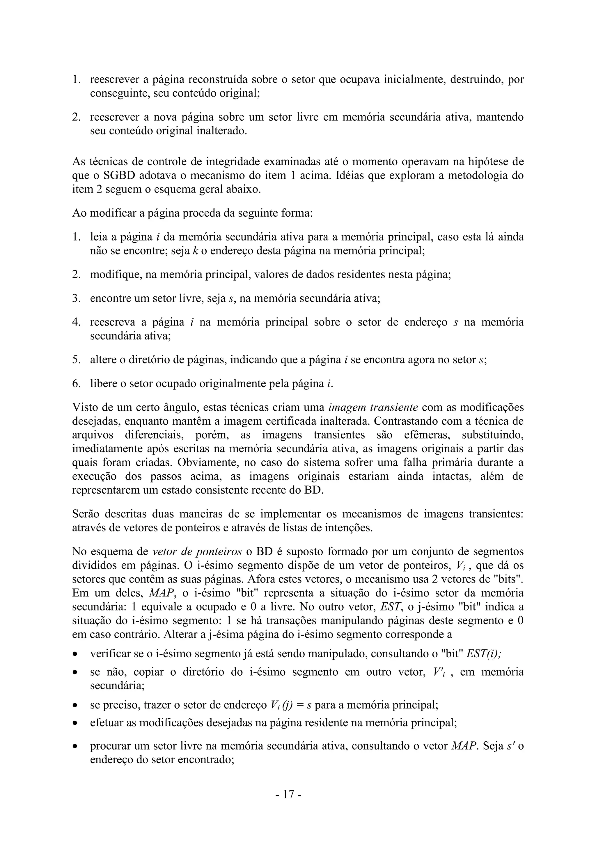 - 17 -
1. reescrever a página reconstruída sobre o setor que ocupava inicialmente, destruindo, por
conseguinte, seu conteúdo original;
2. reescrever a nova página sobre um setor livre em memória secundária ativa, mantendo
seu conteúdo original inalterado.
As técnicas de controle de integridade examinadas até o momento operavam na hipótese de
que o SGBD adotava o mecanismo do item 1 acima. Idéias que exploram a metodologia do
item 2 seguem o esquema geral abaixo.
Ao modificar a página proceda da seguinte forma:
1. leia a página i da memória secundária ativa para a memória principal, caso esta lá ainda
não se encontre; seja k o endereço desta página na memória principal;
2. modifique, na memória principal, valores de dados residentes nesta página;
3. encontre um setor livre, seja s, na memória secundária ativa;
4. reescreva a página i na memória principal sobre o setor de endereço s na memória
secundária ativa;
5. altere o diretório de páginas, indicando que a página i se encontra agora no setor s;
6. libere o setor ocupado originalmente pela página i.
Visto de um certo ângulo, estas técnicas criam uma imagem transiente com as modificações
desejadas, enquanto mantêm a imagem certificada inalterada. Contrastando com a técnica de
arquivos diferenciais, porém, as imagens transientes são efêmeras, substituindo,
imediatamente após escritas na memória secundária ativa, as imagens originais a partir das
quais foram criadas. Obviamente, no caso do sistema sofrer uma falha primária durante a
execução dos passos acima, as imagens originais estariam ainda intactas, além de
representarem um estado consistente recente do BD.
Serão descritas duas maneiras de se implementar os mecanismos de imagens transientes:
através de vetores de ponteiros e através de listas de intenções.
No esquema de vetor de ponteiros o BD é suposto formado por um conjunto de segmentos
divididos em páginas. O i-ésimo segmento dispõe de um vetor de ponteiros, Vi , que dá os
setores que contêm as suas páginas. Afora estes vetores, o mecanismo usa 2 vetores de "bits".
Em um deles, MAP, o i-ésimo "bit" representa a situação do i-ésimo setor da memória
secundária: 1 equivale a ocupado e 0 a livre. No outro vetor, EST, o j-ésimo "bit" indica a
situação do i-ésimo segmento: 1 se há transações manipulando páginas deste segmento e 0
em caso contrário. Alterar a j-ésima página do i-ésimo segmento corresponde a
 verificar se o i-ésimo segmento já está sendo manipulado, consultando o "bit" EST(i);
 se não, copiar o diretório do i-ésimo segmento em outro vetor, V'i , em memória
secundária;
 se preciso, trazer o setor de endereço Vi (j) = s para a memória principal;
 efetuar as modificações desejadas na página residente na memória principal;
 procurar um setor livre na memória secundária ativa, consultando o vetor MAP. Seja s' o
endereço do setor encontrado;
 