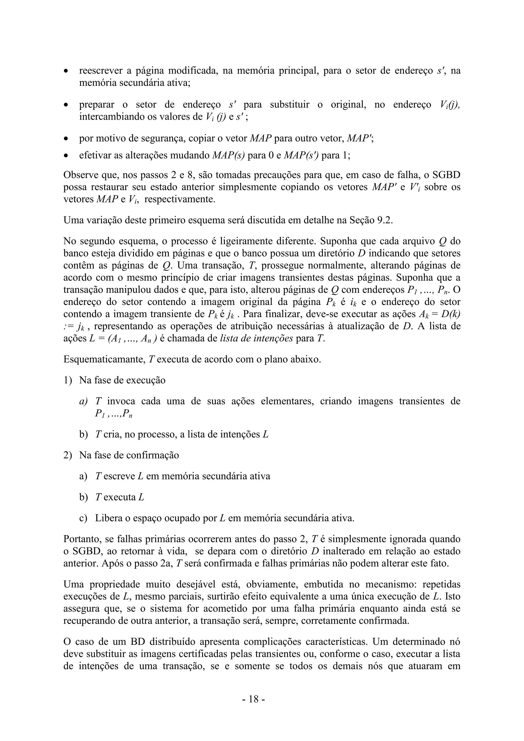 - 18 -
 reescrever a página modificada, na memória principal, para o setor de endereço s', na
memória secundária ativa;
 preparar o setor de endereço s' para substituir o original, no endereço Vi(j),
intercambiando os valores de Vi (j) e s' ;
 por motivo de segurança, copiar o vetor MAP para outro vetor, MAP';
 efetivar as alterações mudando MAP(s) para 0 e MAP(s') para 1;
Observe que, nos passos 2 e 8, são tomadas precauções para que, em caso de falha, o SGBD
possa restaurar seu estado anterior simplesmente copiando os vetores MAP' e V'i sobre os
vetores MAP e Vi, respectivamente.
Uma variação deste primeiro esquema será discutida em detalhe na Seção 9.2.
No segundo esquema, o processo é ligeiramente diferente. Suponha que cada arquivo Q do
banco esteja dividido em páginas e que o banco possua um diretório D indicando que setores
contêm as páginas de Q. Uma transação, T, prossegue normalmente, alterando páginas de
acordo com o mesmo princípio de criar imagens transientes destas páginas. Suponha que a
transação manipulou dados e que, para isto, alterou páginas de Q com endereços P1 ,…, Pn. O
endereço do setor contendo a imagem original da página Pk é ik e o endereço do setor
contendo a imagem transiente de Pk é jk . Para finalizar, deve-se executar as ações Ak = D(k)
:= jk , representando as operações de atribuição necessárias à atualização de D. A lista de
ações L = (A1 ,…, An ) é chamada de lista de intenções para T.
Esquematicamante, T executa de acordo com o plano abaixo.
1) Na fase de execução
a) T invoca cada uma de suas ações elementares, criando imagens transientes de
P1 ,…,Pn
b) T cria, no processo, a lista de intenções L
2) Na fase de confirmação
a) T escreve L em memória secundária ativa
b) T executa L
c) Libera o espaço ocupado por L em memória secundária ativa.
Portanto, se falhas primárias ocorrerem antes do passo 2, T é simplesmente ignorada quando
o SGBD, ao retornar à vida, se depara com o diretório D inalterado em relação ao estado
anterior. Após o passo 2a, T será confirmada e falhas primárias não podem alterar este fato.
Uma propriedade muito desejável está, obviamente, embutida no mecanismo: repetidas
execuções de L, mesmo parciais, surtirão efeito equivalente a uma única execução de L. Isto
assegura que, se o sistema for acometido por uma falha primária enquanto ainda está se
recuperando de outra anterior, a transação será, sempre, corretamente confirmada.
O caso de um BD distribuído apresenta complicações características. Um determinado nó
deve substituir as imagens certificadas pelas transientes ou, conforme o caso, executar a lista
de intenções de uma transação, se e somente se todos os demais nós que atuaram em
 