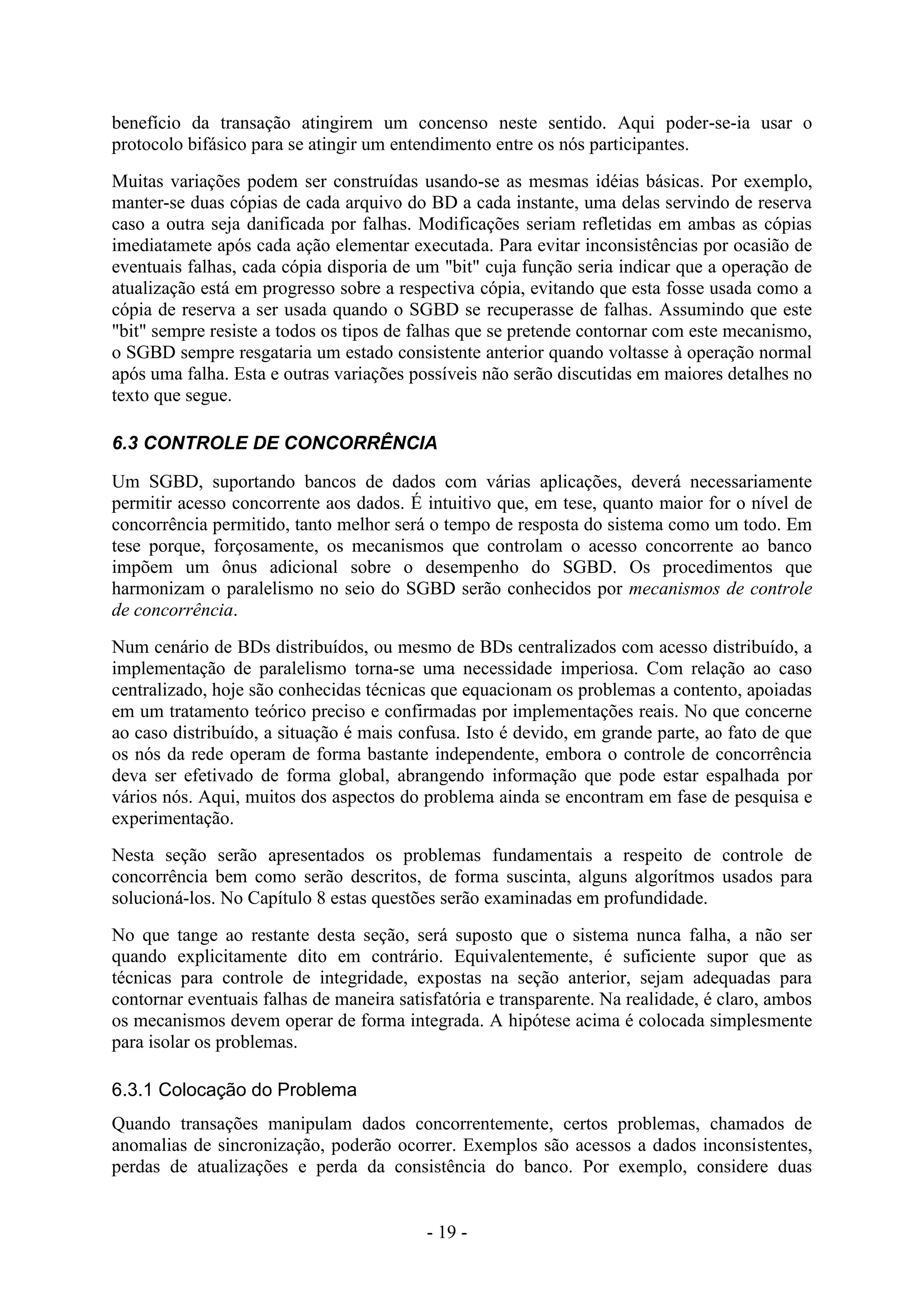 - 19 -
benefício da transação atingirem um concenso neste sentido. Aqui poder-se-ia usar o
protocolo bifásico para se atingir um entendimento entre os nós participantes.
Muitas variações podem ser construídas usando-se as mesmas idéias básicas. Por exemplo,
manter-se duas cópias de cada arquivo do BD a cada instante, uma delas servindo de reserva
caso a outra seja danificada por falhas. Modificações seriam refletidas em ambas as cópias
imediatamete após cada ação elementar executada. Para evitar inconsistências por ocasião de
eventuais falhas, cada cópia disporia de um "bit" cuja função seria indicar que a operação de
atualização está em progresso sobre a respectiva cópia, evitando que esta fosse usada como a
cópia de reserva a ser usada quando o SGBD se recuperasse de falhas. Assumindo que este
"bit" sempre resiste a todos os tipos de falhas que se pretende contornar com este mecanismo,
o SGBD sempre resgataria um estado consistente anterior quando voltasse à operação normal
após uma falha. Esta e outras variações possíveis não serão discutidas em maiores detalhes no
texto que segue.
6.3 CONTROLE DE CONCORRÊNCIA
Um SGBD, suportando bancos de dados com várias aplicações, deverá necessariamente
permitir acesso concorrente aos dados. É intuitivo que, em tese, quanto maior for o nível de
concorrência permitido, tanto melhor será o tempo de resposta do sistema como um todo. Em
tese porque, forçosamente, os mecanismos que controlam o acesso concorrente ao banco
impõem um ônus adicional sobre o desempenho do SGBD. Os procedimentos que
harmonizam o paralelismo no seio do SGBD serão conhecidos por mecanismos de controle
de concorrência.
Num cenário de BDs distribuídos, ou mesmo de BDs centralizados com acesso distribuído, a
implementação de paralelismo torna-se uma necessidade imperiosa. Com relação ao caso
centralizado, hoje são conhecidas técnicas que equacionam os problemas a contento, apoiadas
em um tratamento teórico preciso e confirmadas por implementações reais. No que concerne
ao caso distribuído, a situação é mais confusa. Isto é devido, em grande parte, ao fato de que
os nós da rede operam de forma bastante independente, embora o controle de concorrência
deva ser efetivado de forma global, abrangendo informação que pode estar espalhada por
vários nós. Aqui, muitos dos aspectos do problema ainda se encontram em fase de pesquisa e
experimentação.
Nesta seção serão apresentados os problemas fundamentais a respeito de controle de
concorrência bem como serão descritos, de forma suscinta, alguns algorítmos usados para
solucioná-los. No Capítulo 8 estas questões serão examinadas em profundidade.
No que tange ao restante desta seção, será suposto que o sistema nunca falha, a não ser
quando explicitamente dito em contrário. Equivalentemente, é suficiente supor que as
técnicas para controle de integridade, expostas na seção anterior, sejam adequadas para
contornar eventuais falhas de maneira satisfatória e transparente. Na realidade, é claro, ambos
os mecanismos devem operar de forma integrada. A hipótese acima é colocada simplesmente
para isolar os problemas.
6.3.1 Colocação do Problema
Quando transações manipulam dados concorrentemente, certos problemas, chamados de
anomalias de sincronização, poderão ocorrer. Exemplos são acessos a dados inconsistentes,
perdas de atualizações e perda da consistência do banco. Por exemplo, considere duas
 