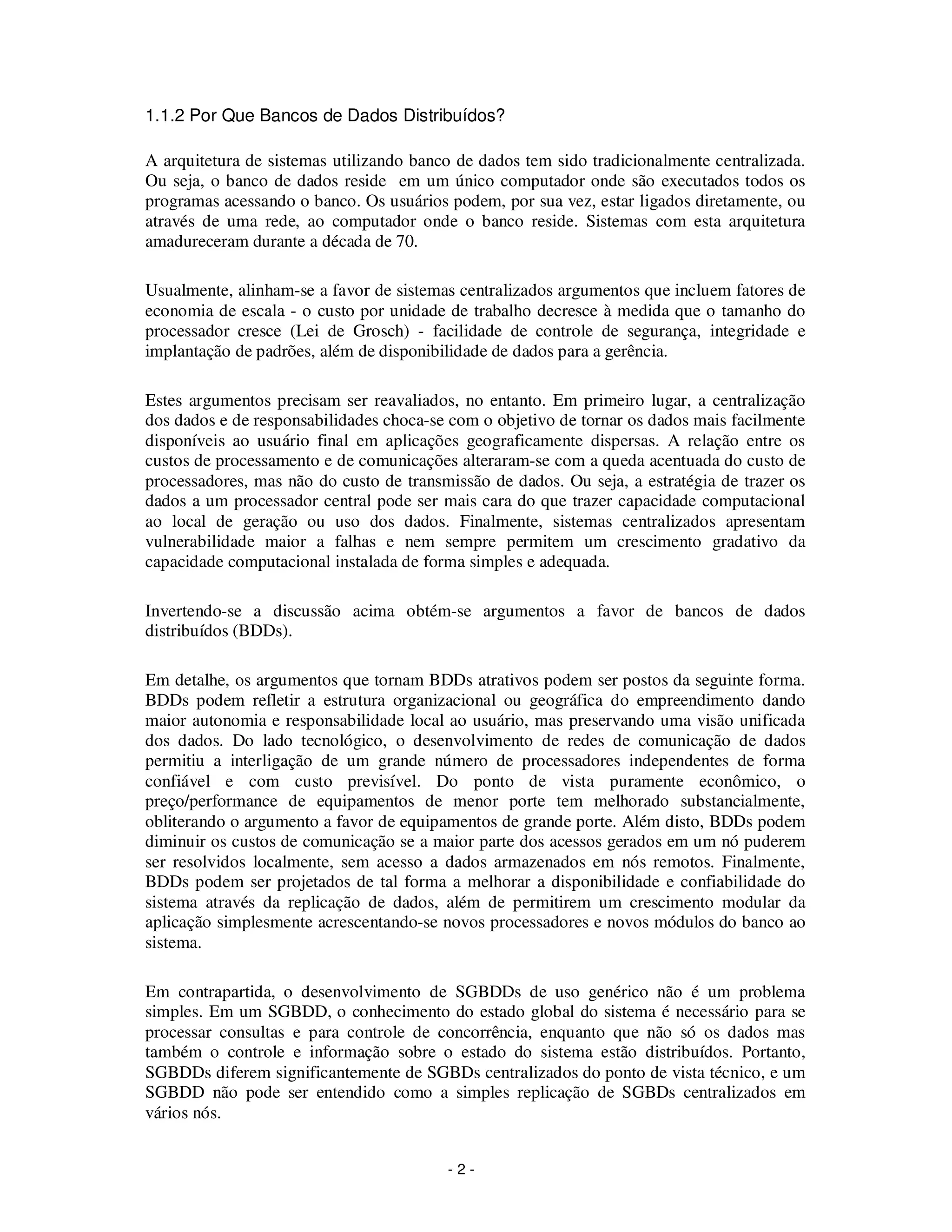 - 2 -
1.1.2 Por Que Bancos de Dados Distribuídos?
A arquitetura de sistemas utilizando banco de dados tem sido tradicionalmente centralizada.
Ou seja, o banco de dados reside em um único computador onde são executados todos os
programas acessando o banco. Os usuários podem, por sua vez, estar ligados diretamente, ou
através de uma rede, ao computador onde o banco reside. Sistemas com esta arquitetura
amadureceram durante a década de 70.
Usualmente, alinham-se a favor de sistemas centralizados argumentos que incluem fatores de
economia de escala - o custo por unidade de trabalho decresce à medida que o tamanho do
processador cresce (Lei de Grosch) - facilidade de controle de segurança, integridade e
implantação de padrões, além de disponibilidade de dados para a gerência.
Estes argumentos precisam ser reavaliados, no entanto. Em primeiro lugar, a centralização
dos dados e de responsabilidades choca-se com o objetivo de tornar os dados mais facilmente
disponíveis ao usuário final em aplicações geograficamente dispersas. A relação entre os
custos de processamento e de comunicações alteraram-se com a queda acentuada do custo de
processadores, mas não do custo de transmissão de dados. Ou seja, a estratégia de trazer os
dados a um processador central pode ser mais cara do que trazer capacidade computacional
ao local de geração ou uso dos dados. Finalmente, sistemas centralizados apresentam
vulnerabilidade maior a falhas e nem sempre permitem um crescimento gradativo da
capacidade computacional instalada de forma simples e adequada.
Invertendo-se a discussão acima obtém-se argumentos a favor de bancos de dados
distribuídos (BDDs).
Em detalhe, os argumentos que tornam BDDs atrativos podem ser postos da seguinte forma.
BDDs podem refletir a estrutura organizacional ou geográfica do empreendimento dando
maior autonomia e responsabilidade local ao usuário, mas preservando uma visão unificada
dos dados. Do lado tecnológico, o desenvolvimento de redes de comunicação de dados
permitiu a interligação de um grande número de processadores independentes de forma
confiável e com custo previsível. Do ponto de vista puramente econômico, o
preço/performance de equipamentos de menor porte tem melhorado substancialmente,
obliterando o argumento a favor de equipamentos de grande porte. Além disto, BDDs podem
diminuir os custos de comunicação se a maior parte dos acessos gerados em um nó puderem
ser resolvidos localmente, sem acesso a dados armazenados em nós remotos. Finalmente,
BDDs podem ser projetados de tal forma a melhorar a disponibilidade e confiabilidade do
sistema através da replicação de dados, além de permitirem um crescimento modular da
aplicação simplesmente acrescentando-se novos processadores e novos módulos do banco ao
sistema.
Em contrapartida, o desenvolvimento de SGBDDs de uso genérico não é um problema
simples. Em um SGBDD, o conhecimento do estado global do sistema é necessário para se
processar consultas e para controle de concorrência, enquanto que não só os dados mas
também o controle e informação sobre o estado do sistema estão distribuídos. Portanto,
SGBDDs diferem significantemente de SGBDs centralizados do ponto de vista técnico, e um
SGBDD não pode ser entendido como a simples replicação de SGBDs centralizados em
vários nós.
 