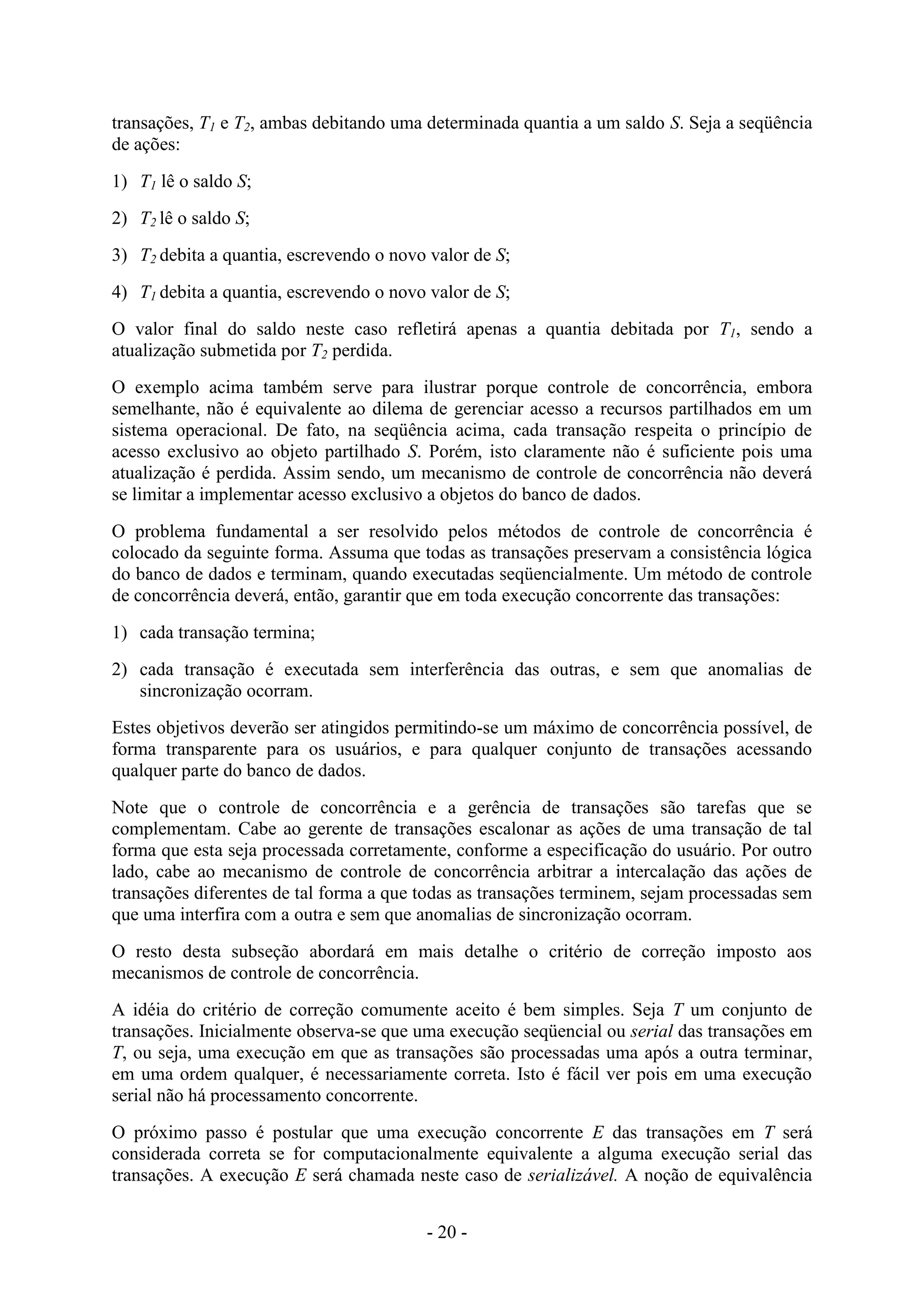 - 20 -
transações, T1 e T2, ambas debitando uma determinada quantia a um saldo S. Seja a seqüência
de ações:
1) T1 lê o saldo S;
2) T2 lê o saldo S;
3) T2 debita a quantia, escrevendo o novo valor de S;
4) T1 debita a quantia, escrevendo o novo valor de S;
O valor final do saldo neste caso refletirá apenas a quantia debitada por T1, sendo a
atualização submetida por T2 perdida.
O exemplo acima também serve para ilustrar porque controle de concorrência, embora
semelhante, não é equivalente ao dilema de gerenciar acesso a recursos partilhados em um
sistema operacional. De fato, na seqüência acima, cada transação respeita o princípio de
acesso exclusivo ao objeto partilhado S. Porém, isto claramente não é suficiente pois uma
atualização é perdida. Assim sendo, um mecanismo de controle de concorrência não deverá
se limitar a implementar acesso exclusivo a objetos do banco de dados.
O problema fundamental a ser resolvido pelos métodos de controle de concorrência é
colocado da seguinte forma. Assuma que todas as transações preservam a consistência lógica
do banco de dados e terminam, quando executadas seqüencialmente. Um método de controle
de concorrência deverá, então, garantir que em toda execução concorrente das transações:
1) cada transação termina;
2) cada transação é executada sem interferência das outras, e sem que anomalias de
sincronização ocorram.
Estes objetivos deverão ser atingidos permitindo-se um máximo de concorrência possível, de
forma transparente para os usuários, e para qualquer conjunto de transações acessando
qualquer parte do banco de dados.
Note que o controle de concorrência e a gerência de transações são tarefas que se
complementam. Cabe ao gerente de transações escalonar as ações de uma transação de tal
forma que esta seja processada corretamente, conforme a especificação do usuário. Por outro
lado, cabe ao mecanismo de controle de concorrência arbitrar a intercalação das ações de
transações diferentes de tal forma a que todas as transações terminem, sejam processadas sem
que uma interfira com a outra e sem que anomalias de sincronização ocorram.
O resto desta subseção abordará em mais detalhe o critério de correção imposto aos
mecanismos de controle de concorrência.
A idéia do critério de correção comumente aceito é bem simples. Seja T um conjunto de
transações. Inicialmente observa-se que uma execução seqüencial ou serial das transações em
T, ou seja, uma execução em que as transações são processadas uma após a outra terminar,
em uma ordem qualquer, é necessariamente correta. Isto é fácil ver pois em uma execução
serial não há processamento concorrente.
O próximo passo é postular que uma execução concorrente E das transações em T será
considerada correta se for computacionalmente equivalente a alguma execução serial das
transações. A execução E será chamada neste caso de serializável. A noção de equivalência
 