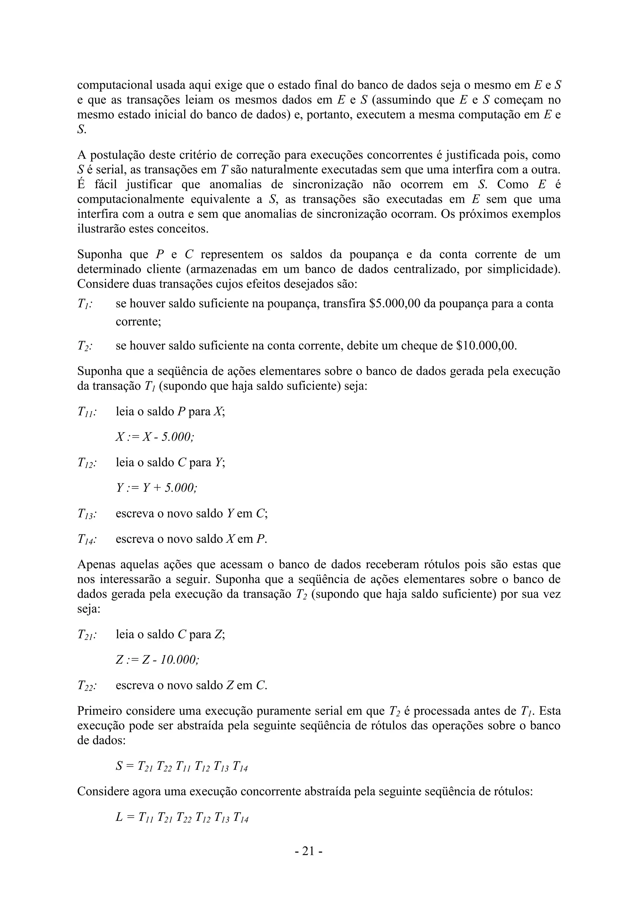 - 21 -
computacional usada aqui exige que o estado final do banco de dados seja o mesmo em E e S
e que as transações leiam os mesmos dados em E e S (assumindo que E e S começam no
mesmo estado inicial do banco de dados) e, portanto, executem a mesma computação em E e
S.
A postulação deste critério de correção para execuções concorrentes é justificada pois, como
S é serial, as transações em T são naturalmente executadas sem que uma interfira com a outra.
É fácil justificar que anomalias de sincronização não ocorrem em S. Como E é
computacionalmente equivalente a S, as transações são executadas em E sem que uma
interfira com a outra e sem que anomalias de sincronização ocorram. Os próximos exemplos
ilustrarão estes conceitos.
Suponha que P e C representem os saldos da poupança e da conta corrente de um
determinado cliente (armazenadas em um banco de dados centralizado, por simplicidade).
Considere duas transações cujos efeitos desejados são:
T1: se houver saldo suficiente na poupança, transfira $5.000,00 da poupança para a conta
corrente;
T2: se houver saldo suficiente na conta corrente, debite um cheque de $10.000,00.
Suponha que a seqüência de ações elementares sobre o banco de dados gerada pela execução
da transação T1 (supondo que haja saldo suficiente) seja:
T11: leia o saldo P para X;
X := X - 5.000;
T12: leia o saldo C para Y;
Y := Y + 5.000;
T13: escreva o novo saldo Y em C;
T14: escreva o novo saldo X em P.
Apenas aquelas ações que acessam o banco de dados receberam rótulos pois são estas que
nos interessarão a seguir. Suponha que a seqüência de ações elementares sobre o banco de
dados gerada pela execução da transação T2 (supondo que haja saldo suficiente) por sua vez
seja:
T21: leia o saldo C para Z;
Z := Z - 10.000;
T22: escreva o novo saldo Z em C.
Primeiro considere uma execução puramente serial em que T2 é processada antes de T1. Esta
execução pode ser abstraída pela seguinte seqüência de rótulos das operações sobre o banco
de dados:
S = T21 T22 T11 T12 T13 T14
Considere agora uma execução concorrente abstraída pela seguinte seqüência de rótulos:
L = T11 T21 T22 T12 T13 T14
 