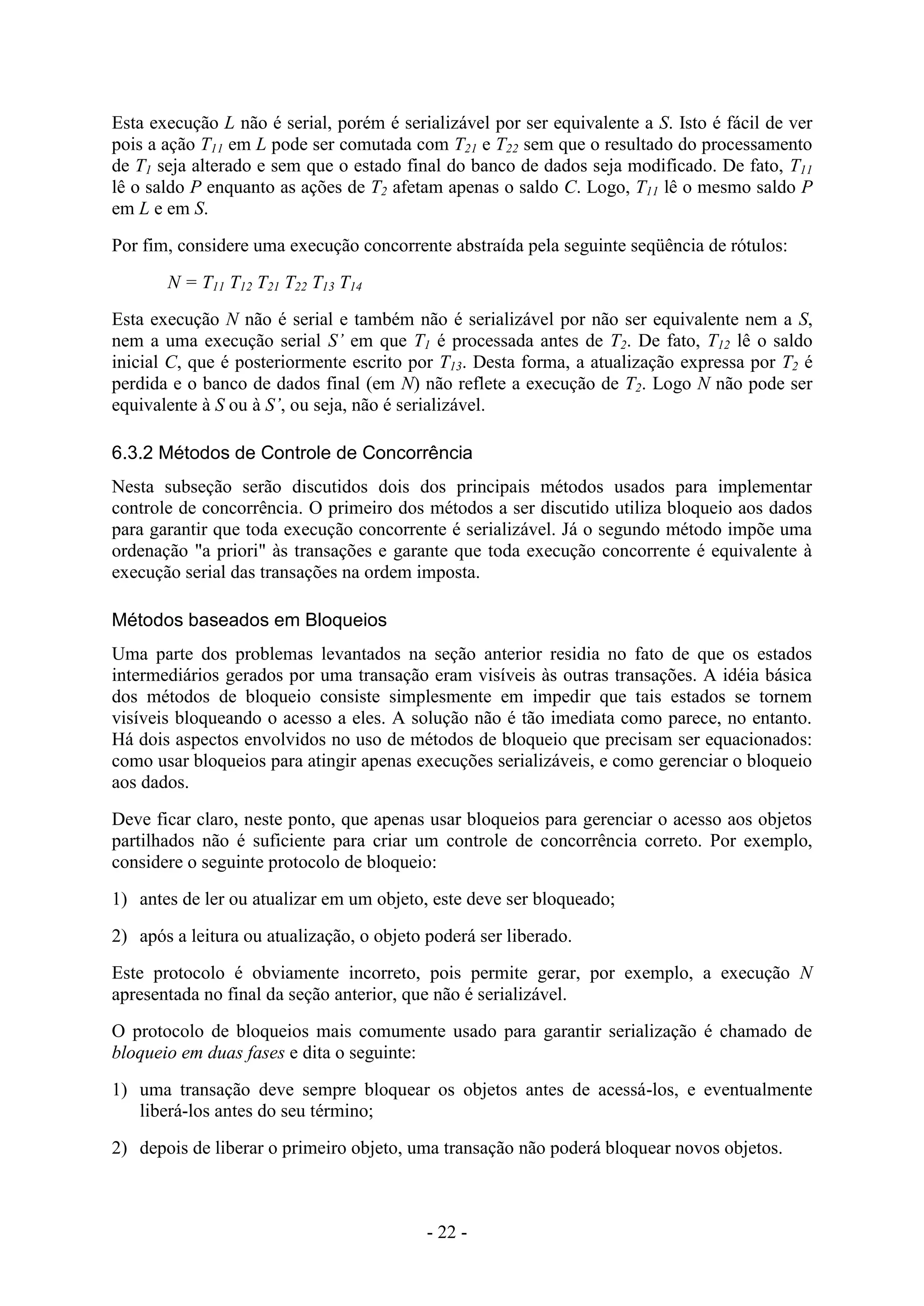 - 22 -
Esta execução L não é serial, porém é serializável por ser equivalente a S. Isto é fácil de ver
pois a ação T11 em L pode ser comutada com T21 e T22 sem que o resultado do processamento
de T1 seja alterado e sem que o estado final do banco de dados seja modificado. De fato, T11
lê o saldo P enquanto as ações de T2 afetam apenas o saldo C. Logo, T11 lê o mesmo saldo P
em L e em S.
Por fim, considere uma execução concorrente abstraída pela seguinte seqüência de rótulos:
N = T11 T12 T21 T22 T13 T14
Esta execução N não é serial e também não é serializável por não ser equivalente nem a S,
nem a uma execução serial S’ em que T1 é processada antes de T2. De fato, T12 lê o saldo
inicial C, que é posteriormente escrito por T13. Desta forma, a atualização expressa por T2 é
perdida e o banco de dados final (em N) não reflete a execução de T2. Logo N não pode ser
equivalente à S ou à S’, ou seja, não é serializável.
6.3.2 Métodos de Controle de Concorrência
Nesta subseção serão discutidos dois dos principais métodos usados para implementar
controle de concorrência. O primeiro dos métodos a ser discutido utiliza bloqueio aos dados
para garantir que toda execução concorrente é serializável. Já o segundo método impõe uma
ordenação "a priori" às transações e garante que toda execução concorrente é equivalente à
execução serial das transações na ordem imposta.
Métodos baseados em Bloqueios
Uma parte dos problemas levantados na seção anterior residia no fato de que os estados
intermediários gerados por uma transação eram visíveis às outras transações. A idéia básica
dos métodos de bloqueio consiste simplesmente em impedir que tais estados se tornem
visíveis bloqueando o acesso a eles. A solução não é tão imediata como parece, no entanto.
Há dois aspectos envolvidos no uso de métodos de bloqueio que precisam ser equacionados:
como usar bloqueios para atingir apenas execuções serializáveis, e como gerenciar o bloqueio
aos dados.
Deve ficar claro, neste ponto, que apenas usar bloqueios para gerenciar o acesso aos objetos
partilhados não é suficiente para criar um controle de concorrência correto. Por exemplo,
considere o seguinte protocolo de bloqueio:
1) antes de ler ou atualizar em um objeto, este deve ser bloqueado;
2) após a leitura ou atualização, o objeto poderá ser liberado.
Este protocolo é obviamente incorreto, pois permite gerar, por exemplo, a execução N
apresentada no final da seção anterior, que não é serializável.
O protocolo de bloqueios mais comumente usado para garantir serialização é chamado de
bloqueio em duas fases e dita o seguinte:
1) uma transação deve sempre bloquear os objetos antes de acessá-los, e eventualmente
liberá-los antes do seu término;
2) depois de liberar o primeiro objeto, uma transação não poderá bloquear novos objetos.
 