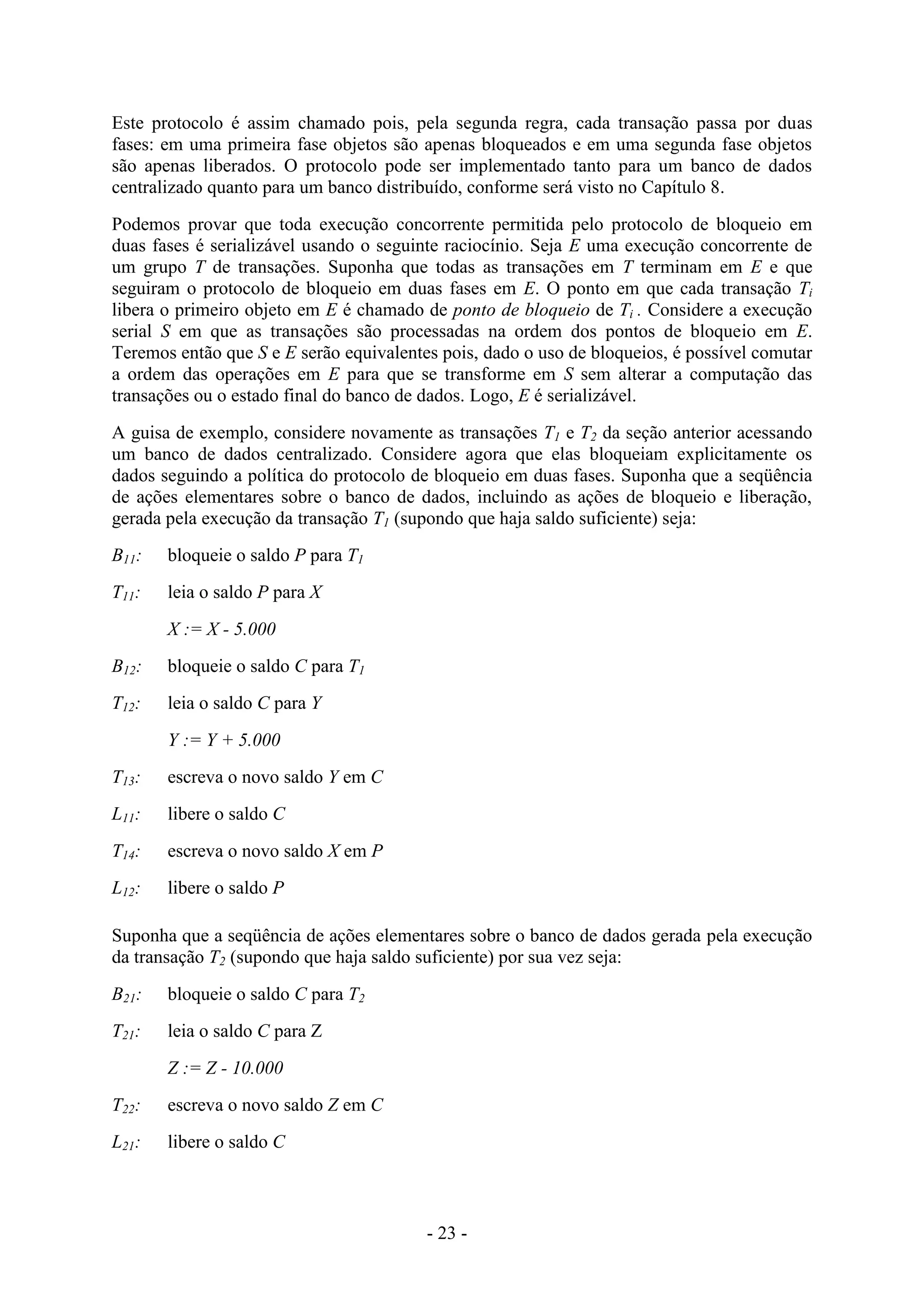 - 23 -
Este protocolo é assim chamado pois, pela segunda regra, cada transação passa por duas
fases: em uma primeira fase objetos são apenas bloqueados e em uma segunda fase objetos
são apenas liberados. O protocolo pode ser implementado tanto para um banco de dados
centralizado quanto para um banco distribuído, conforme será visto no Capítulo 8.
Podemos provar que toda execução concorrente permitida pelo protocolo de bloqueio em
duas fases é serializável usando o seguinte raciocínio. Seja E uma execução concorrente de
um grupo T de transações. Suponha que todas as transações em T terminam em E e que
seguiram o protocolo de bloqueio em duas fases em E. O ponto em que cada transação Ti
libera o primeiro objeto em E é chamado de ponto de bloqueio de Ti . Considere a execução
serial S em que as transações são processadas na ordem dos pontos de bloqueio em E.
Teremos então que S e E serão equivalentes pois, dado o uso de bloqueios, é possível comutar
a ordem das operações em E para que se transforme em S sem alterar a computação das
transações ou o estado final do banco de dados. Logo, E é serializável.
A guisa de exemplo, considere novamente as transações T1 e T2 da seção anterior acessando
um banco de dados centralizado. Considere agora que elas bloqueiam explicitamente os
dados seguindo a política do protocolo de bloqueio em duas fases. Suponha que a seqüência
de ações elementares sobre o banco de dados, incluindo as ações de bloqueio e liberação,
gerada pela execução da transação T1 (supondo que haja saldo suficiente) seja:
B11: bloqueie o saldo P para T1
T11: leia o saldo P para X
X := X - 5.000
B12: bloqueie o saldo C para T1
T12: leia o saldo C para Y
Y := Y + 5.000
T13: escreva o novo saldo Y em C
L11: libere o saldo C
T14: escreva o novo saldo X em P
L12: libere o saldo P
Suponha que a seqüência de ações elementares sobre o banco de dados gerada pela execução
da transação T2 (supondo que haja saldo suficiente) por sua vez seja:
B21: bloqueie o saldo C para T2
T21: leia o saldo C para Z
Z := Z - 10.000
T22: escreva o novo saldo Z em C
L21: libere o saldo C
 