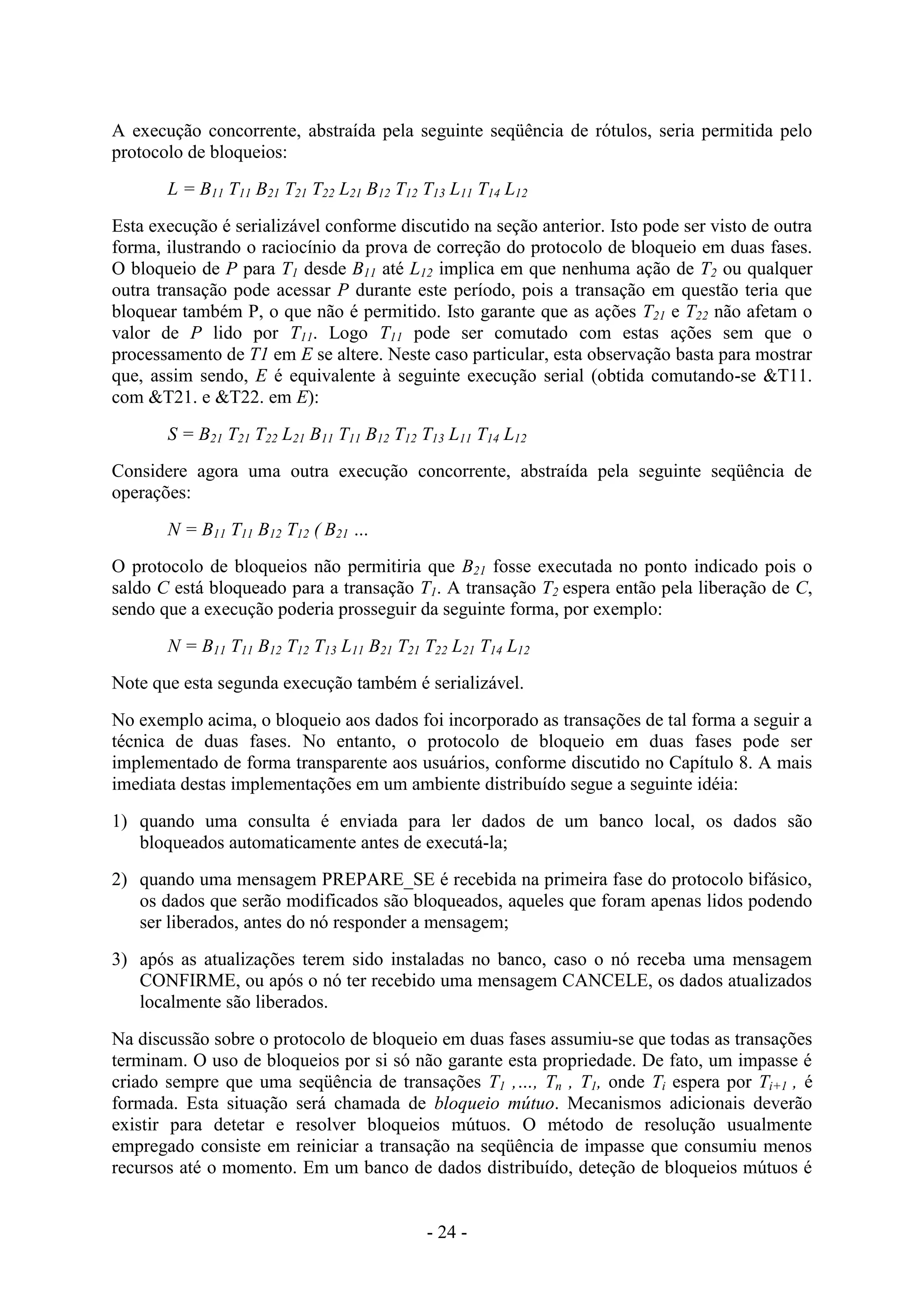 - 24 -
A execução concorrente, abstraída pela seguinte seqüência de rótulos, seria permitida pelo
protocolo de bloqueios:
L = B11 T11 B21 T21 T22 L21 B12 T12 T13 L11 T14 L12
Esta execução é serializável conforme discutido na seção anterior. Isto pode ser visto de outra
forma, ilustrando o raciocínio da prova de correção do protocolo de bloqueio em duas fases.
O bloqueio de P para T1 desde B11 até L12 implica em que nenhuma ação de T2 ou qualquer
outra transação pode acessar P durante este período, pois a transação em questão teria que
bloquear também P, o que não é permitido. Isto garante que as ações T21 e T22 não afetam o
valor de P lido por T11. Logo T11 pode ser comutado com estas ações sem que o
processamento de T1 em E se altere. Neste caso particular, esta observação basta para mostrar
que, assim sendo, E é equivalente à seguinte execução serial (obtida comutando-se &T11.
com &T21. e &T22. em E):
S = B21 T21 T22 L21 B11 T11 B12 T12 T13 L11 T14 L12
Considere agora uma outra execução concorrente, abstraída pela seguinte seqüência de
operações:
N = B11 T11 B12 T12 ( B21 …
O protocolo de bloqueios não permitiria que B21 fosse executada no ponto indicado pois o
saldo C está bloqueado para a transação T1. A transação T2 espera então pela liberação de C,
sendo que a execução poderia prosseguir da seguinte forma, por exemplo:
N = B11 T11 B12 T12 T13 L11 B21 T21 T22 L21 T14 L12
Note que esta segunda execução também é serializável.
No exemplo acima, o bloqueio aos dados foi incorporado as transações de tal forma a seguir a
técnica de duas fases. No entanto, o protocolo de bloqueio em duas fases pode ser
implementado de forma transparente aos usuários, conforme discutido no Capítulo 8. A mais
imediata destas implementações em um ambiente distribuído segue a seguinte idéia:
1) quando uma consulta é enviada para ler dados de um banco local, os dados são
bloqueados automaticamente antes de executá-la;
2) quando uma mensagem PREPARE_SE é recebida na primeira fase do protocolo bifásico,
os dados que serão modificados são bloqueados, aqueles que foram apenas lidos podendo
ser liberados, antes do nó responder a mensagem;
3) após as atualizações terem sido instaladas no banco, caso o nó receba uma mensagem
CONFIRME, ou após o nó ter recebido uma mensagem CANCELE, os dados atualizados
localmente são liberados.
Na discussão sobre o protocolo de bloqueio em duas fases assumiu-se que todas as transações
terminam. O uso de bloqueios por si só não garante esta propriedade. De fato, um impasse é
criado sempre que uma seqüência de transações T1 ,…, Tn , T1, onde Ti espera por Ti+1 , é
formada. Esta situação será chamada de bloqueio mútuo. Mecanismos adicionais deverão
existir para detetar e resolver bloqueios mútuos. O método de resolução usualmente
empregado consiste em reiniciar a transação na seqüência de impasse que consumiu menos
recursos até o momento. Em um banco de dados distribuído, deteção de bloqueios mútuos é
 