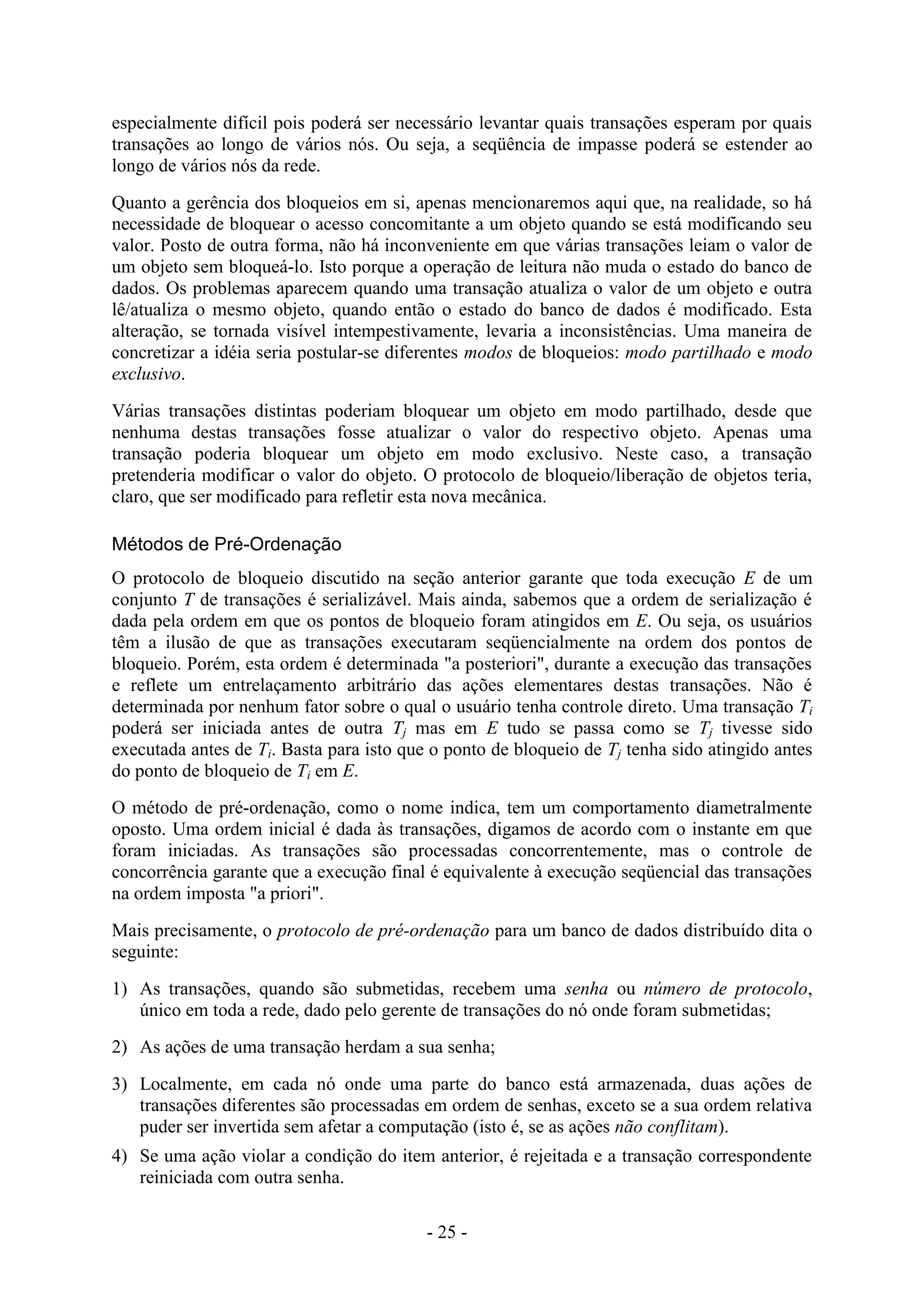 - 25 -
especialmente difícil pois poderá ser necessário levantar quais transações esperam por quais
transações ao longo de vários nós. Ou seja, a seqüência de impasse poderá se estender ao
longo de vários nós da rede.
Quanto a gerência dos bloqueios em si, apenas mencionaremos aqui que, na realidade, so há
necessidade de bloquear o acesso concomitante a um objeto quando se está modificando seu
valor. Posto de outra forma, não há inconveniente em que várias transações leiam o valor de
um objeto sem bloqueá-lo. Isto porque a operação de leitura não muda o estado do banco de
dados. Os problemas aparecem quando uma transação atualiza o valor de um objeto e outra
lê/atualiza o mesmo objeto, quando então o estado do banco de dados é modificado. Esta
alteração, se tornada visível intempestivamente, levaria a inconsistências. Uma maneira de
concretizar a idéia seria postular-se diferentes modos de bloqueios: modo partilhado e modo
exclusivo.
Várias transações distintas poderiam bloquear um objeto em modo partilhado, desde que
nenhuma destas transações fosse atualizar o valor do respectivo objeto. Apenas uma
transação poderia bloquear um objeto em modo exclusivo. Neste caso, a transação
pretenderia modificar o valor do objeto. O protocolo de bloqueio/liberação de objetos teria,
claro, que ser modificado para refletir esta nova mecânica.
Métodos de Pré-Ordenação
O protocolo de bloqueio discutido na seção anterior garante que toda execução E de um
conjunto T de transações é serializável. Mais ainda, sabemos que a ordem de serialização é
dada pela ordem em que os pontos de bloqueio foram atingidos em E. Ou seja, os usuários
têm a ilusão de que as transações executaram seqüencialmente na ordem dos pontos de
bloqueio. Porém, esta ordem é determinada "a posteriori", durante a execução das transações
e reflete um entrelaçamento arbitrário das ações elementares destas transações. Não é
determinada por nenhum fator sobre o qual o usuário tenha controle direto. Uma transação Ti
poderá ser iniciada antes de outra Tj mas em E tudo se passa como se Tj tivesse sido
executada antes de Ti. Basta para isto que o ponto de bloqueio de Tj tenha sido atingido antes
do ponto de bloqueio de Ti em E.
O método de pré-ordenação, como o nome indica, tem um comportamento diametralmente
oposto. Uma ordem inicial é dada às transações, digamos de acordo com o instante em que
foram iniciadas. As transações são processadas concorrentemente, mas o controle de
concorrência garante que a execução final é equivalente à execução seqüencial das transações
na ordem imposta "a priori".
Mais precisamente, o protocolo de pré-ordenação para um banco de dados distribuído dita o
seguinte:
1) As transações, quando são submetidas, recebem uma senha ou número de protocolo,
único em toda a rede, dado pelo gerente de transações do nó onde foram submetidas;
2) As ações de uma transação herdam a sua senha;
3) Localmente, em cada nó onde uma parte do banco está armazenada, duas ações de
transações diferentes são processadas em ordem de senhas, exceto se a sua ordem relativa
puder ser invertida sem afetar a computação (isto é, se as ações não conflitam).
4) Se uma ação violar a condição do item anterior, é rejeitada e a transação correspondente
reiniciada com outra senha.
 