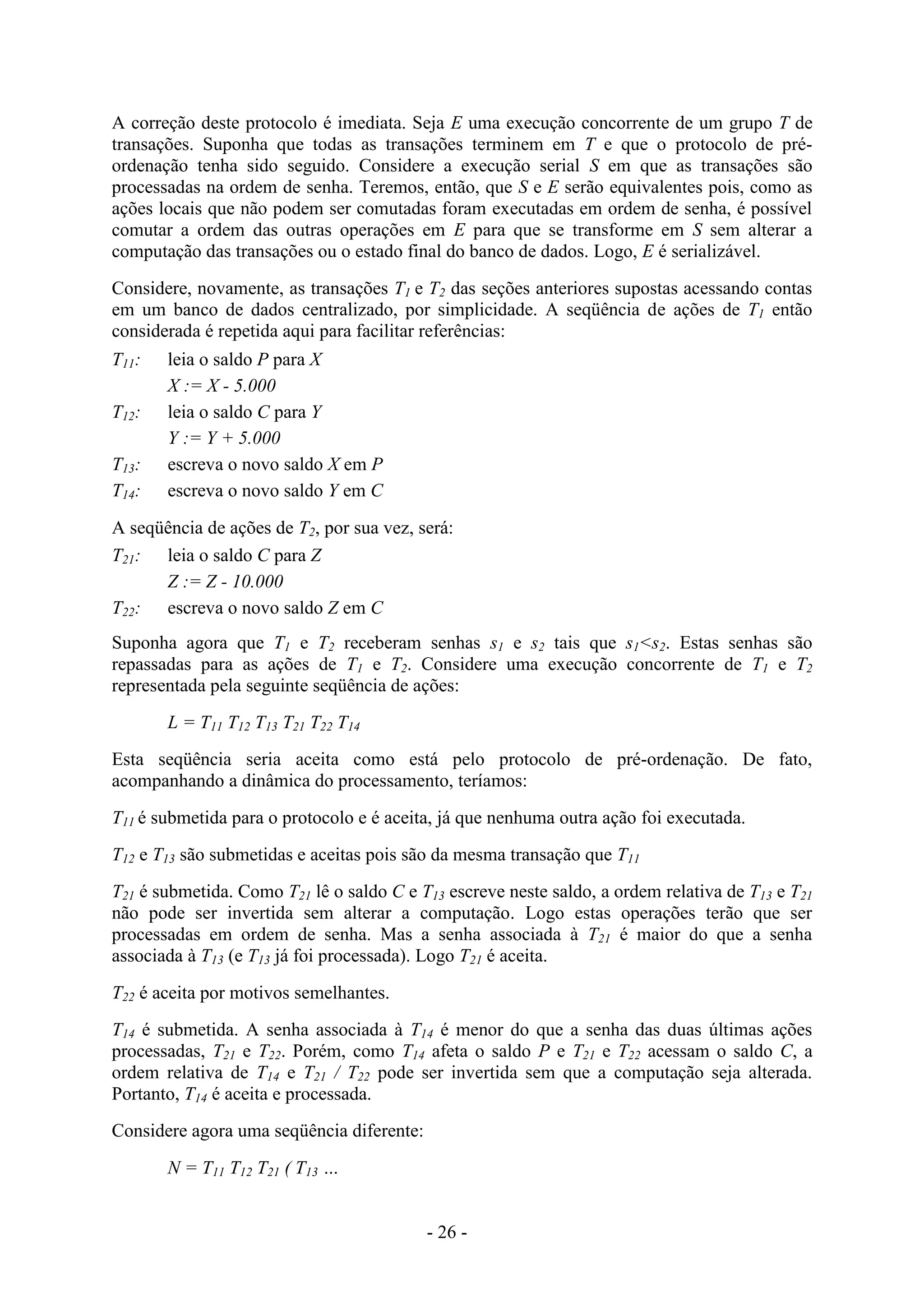 - 26 -
A correção deste protocolo é imediata. Seja E uma execução concorrente de um grupo T de
transações. Suponha que todas as transações terminem em T e que o protocolo de pré-
ordenação tenha sido seguido. Considere a execução serial S em que as transações são
processadas na ordem de senha. Teremos, então, que S e E serão equivalentes pois, como as
ações locais que não podem ser comutadas foram executadas em ordem de senha, é possível
comutar a ordem das outras operações em E para que se transforme em S sem alterar a
computação das transações ou o estado final do banco de dados. Logo, E é serializável.
Considere, novamente, as transações T1 e T2 das seções anteriores supostas acessando contas
em um banco de dados centralizado, por simplicidade. A seqüência de ações de T1 então
considerada é repetida aqui para facilitar referências:
T11: leia o saldo P para X
X := X - 5.000
T12: leia o saldo C para Y
Y := Y + 5.000
T13: escreva o novo saldo X em P
T14: escreva o novo saldo Y em C
A seqüência de ações de T2, por sua vez, será:
T21: leia o saldo C para Z
Z := Z - 10.000
T22: escreva o novo saldo Z em C
Suponha agora que T1 e T2 receberam senhas s1 e s2 tais que s1<s2. Estas senhas são
repassadas para as ações de T1 e T2. Considere uma execução concorrente de T1 e T2
representada pela seguinte seqüência de ações:
L = T11 T12 T13 T21 T22 T14
Esta seqüência seria aceita como está pelo protocolo de pré-ordenação. De fato,
acompanhando a dinâmica do processamento, teríamos:
T11 é submetida para o protocolo e é aceita, já que nenhuma outra ação foi executada.
T12 e T13 são submetidas e aceitas pois são da mesma transação que T11
T21 é submetida. Como T21 lê o saldo C e T13 escreve neste saldo, a ordem relativa de T13 e T21
não pode ser invertida sem alterar a computação. Logo estas operações terão que ser
processadas em ordem de senha. Mas a senha associada à T21 é maior do que a senha
associada à T13 (e T13 já foi processada). Logo T21 é aceita.
T22 é aceita por motivos semelhantes.
T14 é submetida. A senha associada à T14 é menor do que a senha das duas últimas ações
processadas, T21 e T22. Porém, como T14 afeta o saldo P e T21 e T22 acessam o saldo C, a
ordem relativa de T14 e T21 / T22 pode ser invertida sem que a computação seja alterada.
Portanto, T14 é aceita e processada.
Considere agora uma seqüência diferente:
N = T11 T12 T21 ( T13 …
 