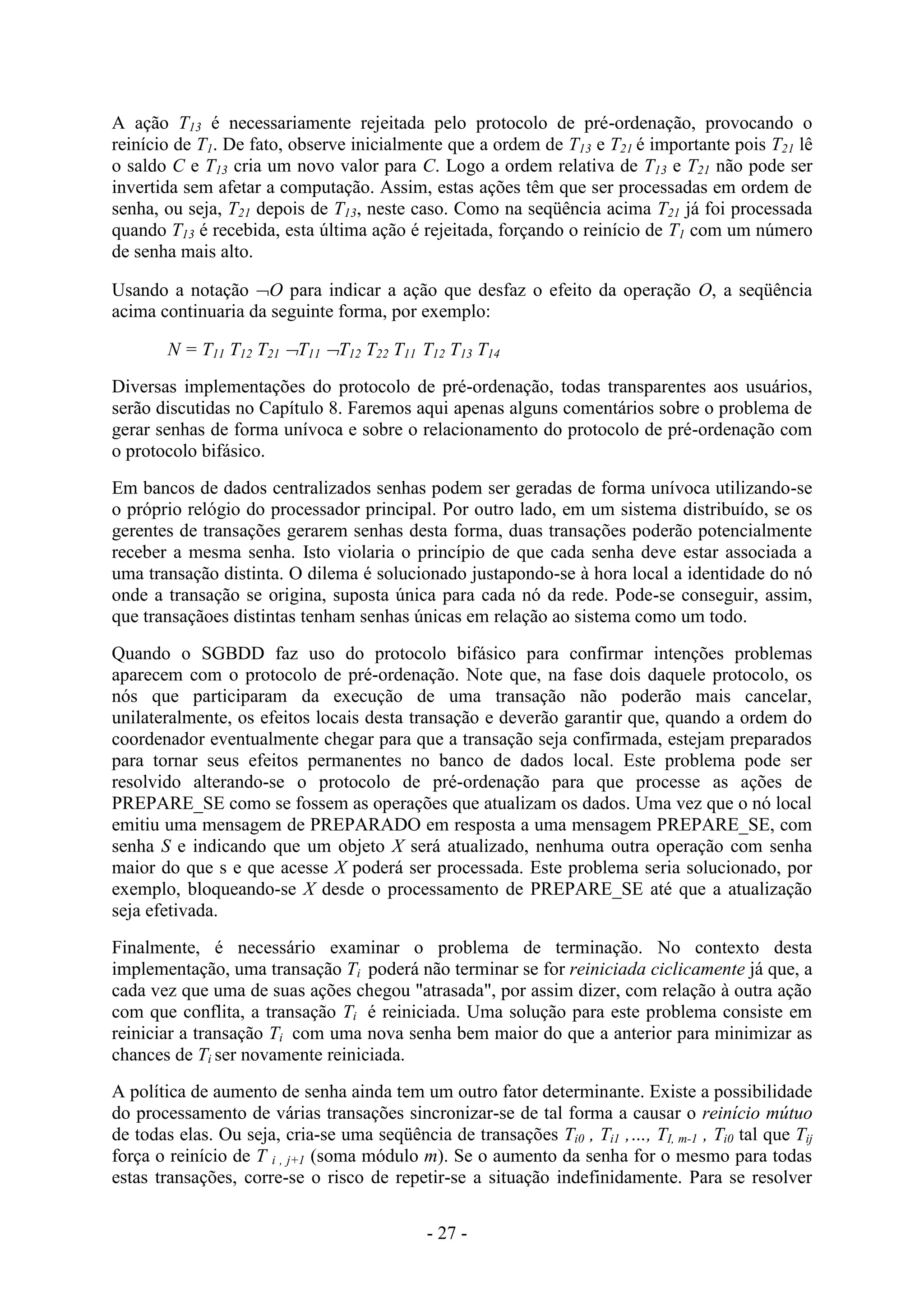 - 27 -
A ação T13 é necessariamente rejeitada pelo protocolo de pré-ordenação, provocando o
reinício de T1. De fato, observe inicialmente que a ordem de T13 e T21 é importante pois T21 lê
o saldo C e T13 cria um novo valor para C. Logo a ordem relativa de T13 e T21 não pode ser
invertida sem afetar a computação. Assim, estas ações têm que ser processadas em ordem de
senha, ou seja, T21 depois de T13, neste caso. Como na seqüência acima T21 já foi processada
quando T13 é recebida, esta última ação é rejeitada, forçando o reinício de T1 com um número
de senha mais alto.
Usando a notação O para indicar a ação que desfaz o efeito da operação O, a seqüência
acima continuaria da seguinte forma, por exemplo:
N = T11 T12 T21 T11 T12 T22 T11 T12 T13 T14
Diversas implementações do protocolo de pré-ordenação, todas transparentes aos usuários,
serão discutidas no Capítulo 8. Faremos aqui apenas alguns comentários sobre o problema de
gerar senhas de forma unívoca e sobre o relacionamento do protocolo de pré-ordenação com
o protocolo bifásico.
Em bancos de dados centralizados senhas podem ser geradas de forma unívoca utilizando-se
o próprio relógio do processador principal. Por outro lado, em um sistema distribuído, se os
gerentes de transações gerarem senhas desta forma, duas transações poderão potencialmente
receber a mesma senha. Isto violaria o princípio de que cada senha deve estar associada a
uma transação distinta. O dilema é solucionado justapondo-se à hora local a identidade do nó
onde a transação se origina, suposta única para cada nó da rede. Pode-se conseguir, assim,
que transaçãoes distintas tenham senhas únicas em relação ao sistema como um todo.
Quando o SGBDD faz uso do protocolo bifásico para confirmar intenções problemas
aparecem com o protocolo de pré-ordenação. Note que, na fase dois daquele protocolo, os
nós que participaram da execução de uma transação não poderão mais cancelar,
unilateralmente, os efeitos locais desta transação e deverão garantir que, quando a ordem do
coordenador eventualmente chegar para que a transação seja confirmada, estejam preparados
para tornar seus efeitos permanentes no banco de dados local. Este problema pode ser
resolvido alterando-se o protocolo de pré-ordenação para que processe as ações de
PREPARE_SE como se fossem as operações que atualizam os dados. Uma vez que o nó local
emitiu uma mensagem de PREPARADO em resposta a uma mensagem PREPARE_SE, com
senha S e indicando que um objeto X será atualizado, nenhuma outra operação com senha
maior do que s e que acesse X poderá ser processada. Este problema seria solucionado, por
exemplo, bloqueando-se X desde o processamento de PREPARE_SE até que a atualização
seja efetivada.
Finalmente, é necessário examinar o problema de terminação. No contexto desta
implementação, uma transação Ti poderá não terminar se for reiniciada ciclicamente já que, a
cada vez que uma de suas ações chegou "atrasada", por assim dizer, com relação à outra ação
com que conflita, a transação Ti é reiniciada. Uma solução para este problema consiste em
reiniciar a transação Ti com uma nova senha bem maior do que a anterior para minimizar as
chances de Ti ser novamente reiniciada.
A política de aumento de senha ainda tem um outro fator determinante. Existe a possibilidade
do processamento de várias transações sincronizar-se de tal forma a causar o reinício mútuo
de todas elas. Ou seja, cria-se uma seqüência de transações Ti0 , Ti1 ,…, TI, m-1 , Ti0 tal que Tij
força o reinício de T i , j+1 (soma módulo m). Se o aumento da senha for o mesmo para todas
estas transações, corre-se o risco de repetir-se a situação indefinidamente. Para se resolver
 