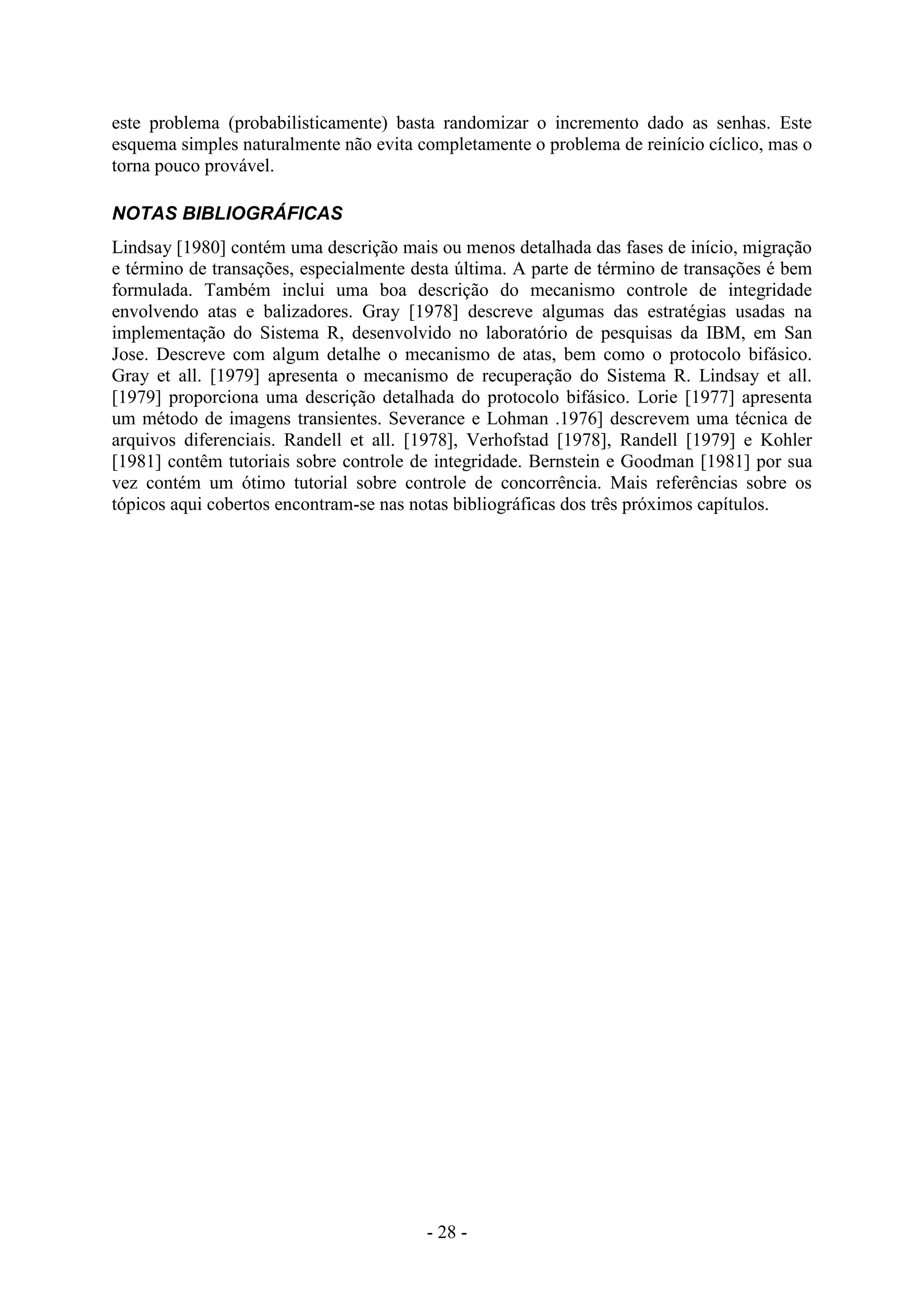 - 28 -
este problema (probabilisticamente) basta randomizar o incremento dado as senhas. Este
esquema simples naturalmente não evita completamente o problema de reinício cíclico, mas o
torna pouco provável.
NOTAS BIBLIOGRÁFICAS
Lindsay [1980] contém uma descrição mais ou menos detalhada das fases de início, migração
e término de transações, especialmente desta última. A parte de término de transações é bem
formulada. Também inclui uma boa descrição do mecanismo controle de integridade
envolvendo atas e balizadores. Gray [1978] descreve algumas das estratégias usadas na
implementação do Sistema R, desenvolvido no laboratório de pesquisas da IBM, em San
Jose. Descreve com algum detalhe o mecanismo de atas, bem como o protocolo bifásico.
Gray et all. [1979] apresenta o mecanismo de recuperação do Sistema R. Lindsay et all.
[1979] proporciona uma descrição detalhada do protocolo bifásico. Lorie [1977] apresenta
um método de imagens transientes. Severance e Lohman .1976] descrevem uma técnica de
arquivos diferenciais. Randell et all. [1978], Verhofstad [1978], Randell [1979] e Kohler
[1981] contêm tutoriais sobre controle de integridade. Bernstein e Goodman [1981] por sua
vez contém um ótimo tutorial sobre controle de concorrência. Mais referências sobre os
tópicos aqui cobertos encontram-se nas notas bibliográficas dos três próximos capítulos.
 