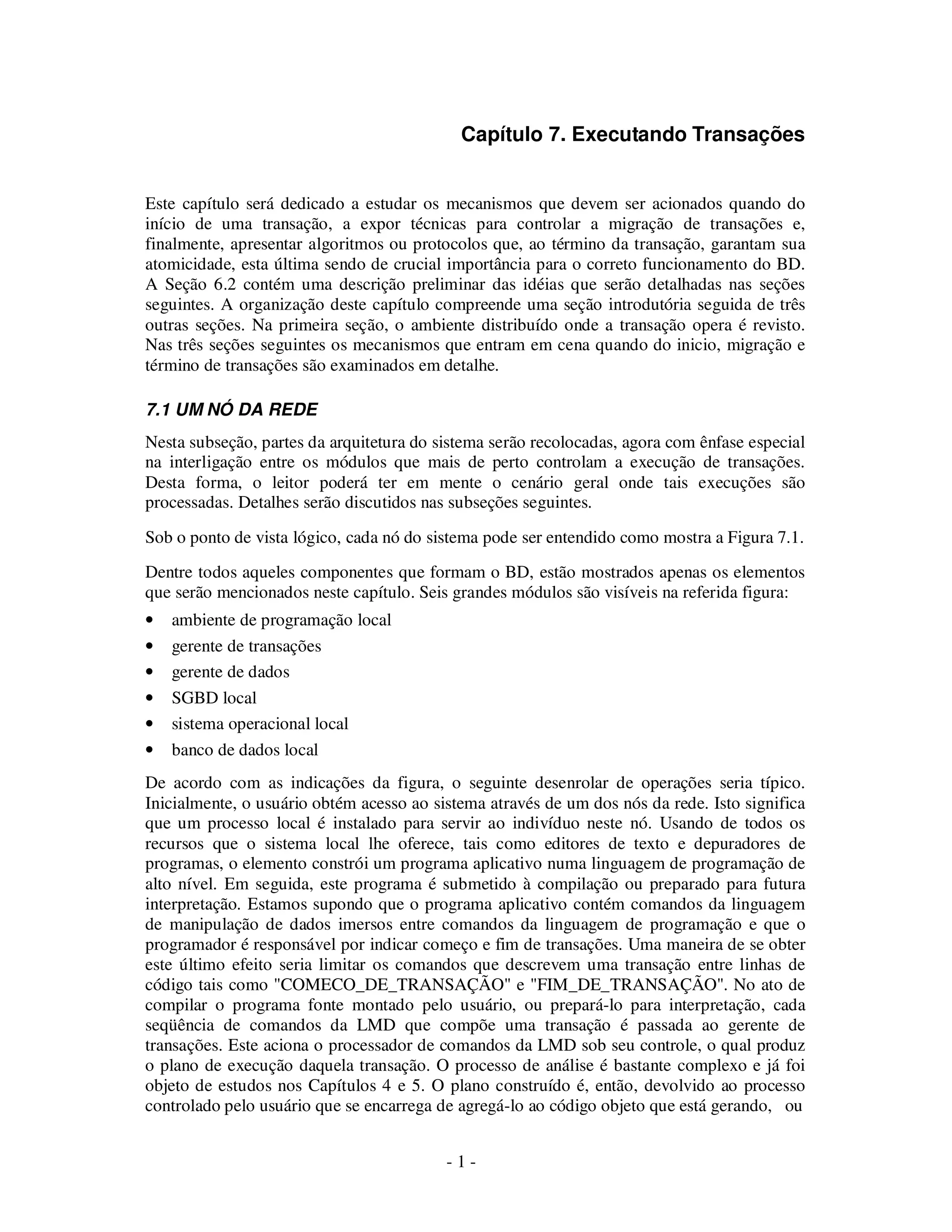 - 1 -
Capítulo 7. Executando Transações
Este capítulo será dedicado a estudar os mecanismos que devem ser acionados quando do
início de uma transação, a expor técnicas para controlar a migração de transações e,
finalmente, apresentar algoritmos ou protocolos que, ao término da transação, garantam sua
atomicidade, esta última sendo de crucial importância para o correto funcionamento do BD.
A Seção 6.2 contém uma descrição preliminar das idéias que serão detalhadas nas seções
seguintes. A organização deste capítulo compreende uma seção introdutória seguida de três
outras seções. Na primeira seção, o ambiente distribuído onde a transação opera é revisto.
Nas três seções seguintes os mecanismos que entram em cena quando do inicio, migração e
término de transações são examinados em detalhe.
7.1 UM NÓ DA REDE
Nesta subseção, partes da arquitetura do sistema serão recolocadas, agora com ênfase especial
na interligação entre os módulos que mais de perto controlam a execução de transações.
Desta forma, o leitor poderá ter em mente o cenário geral onde tais execuções são
processadas. Detalhes serão discutidos nas subseções seguintes.
Sob o ponto de vista lógico, cada nó do sistema pode ser entendido como mostra a Figura 7.1.
Dentre todos aqueles componentes que formam o BD, estão mostrados apenas os elementos
que serão mencionados neste capítulo. Seis grandes módulos são visíveis na referida figura:
• ambiente de programação local
• gerente de transações
• gerente de dados
• SGBD local
• sistema operacional local
• banco de dados local
De acordo com as indicações da figura, o seguinte desenrolar de operações seria típico.
Inicialmente, o usuário obtém acesso ao sistema através de um dos nós da rede. Isto significa
que um processo local é instalado para servir ao indivíduo neste nó. Usando de todos os
recursos que o sistema local lhe oferece, tais como editores de texto e depuradores de
programas, o elemento constrói um programa aplicativo numa linguagem de programação de
alto nível. Em seguida, este programa é submetido à compilação ou preparado para futura
interpretação. Estamos supondo que o programa aplicativo contém comandos da linguagem
de manipulação de dados imersos entre comandos da linguagem de programação e que o
programador é responsável por indicar começo e fim de transações. Uma maneira de se obter
este último efeito seria limitar os comandos que descrevem uma transação entre linhas de
código tais como "COMECO_DE_TRANSAÇÃO" e "FIM_DE_TRANSAÇÃO". No ato de
compilar o programa fonte montado pelo usuário, ou prepará-lo para interpretação, cada
seqüência de comandos da LMD que compõe uma transação é passada ao gerente de
transações. Este aciona o processador de comandos da LMD sob seu controle, o qual produz
o plano de execução daquela transação. O processo de análise é bastante complexo e já foi
objeto de estudos nos Capítulos 4 e 5. O plano construído é, então, devolvido ao processo
controlado pelo usuário que se encarrega de agregá-lo ao código objeto que está gerando, ou
 