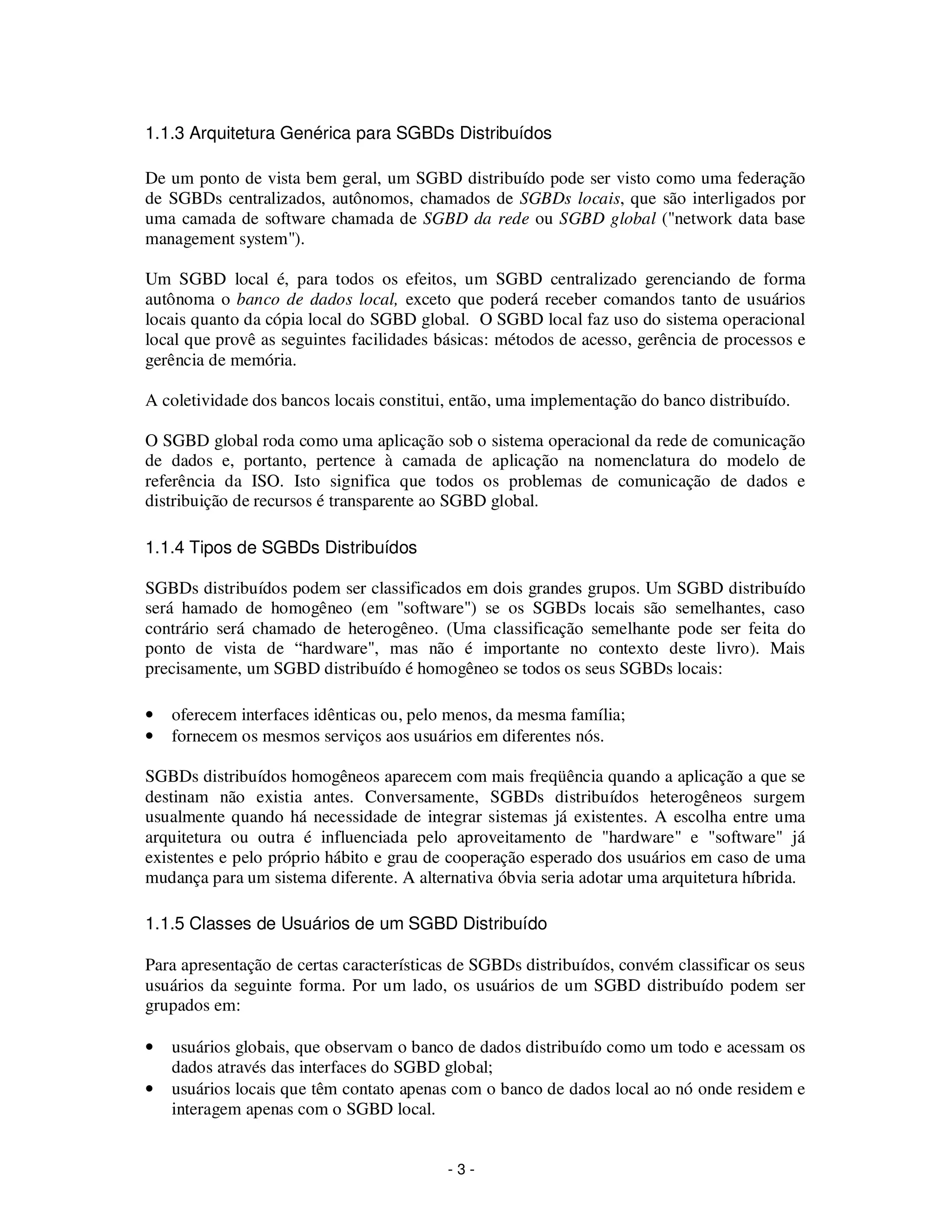 - 3 -
1.1.3 Arquitetura Genérica para SGBDs Distribuídos
De um ponto de vista bem geral, um SGBD distribuído pode ser visto como uma federação
de SGBDs centralizados, autônomos, chamados de SGBDs locais, que são interligados por
uma camada de software chamada de SGBD da rede ou SGBD global ("network data base
management system").
Um SGBD local é, para todos os efeitos, um SGBD centralizado gerenciando de forma
autônoma o banco de dados local, exceto que poderá receber comandos tanto de usuários
locais quanto da cópia local do SGBD global. O SGBD local faz uso do sistema operacional
local que provê as seguintes facilidades básicas: métodos de acesso, gerência de processos e
gerência de memória.
A coletividade dos bancos locais constitui, então, uma implementação do banco distribuído.
O SGBD global roda como uma aplicação sob o sistema operacional da rede de comunicação
de dados e, portanto, pertence à camada de aplicação na nomenclatura do modelo de
referência da ISO. Isto significa que todos os problemas de comunicação de dados e
distribuição de recursos é transparente ao SGBD global.
1.1.4 Tipos de SGBDs Distribuídos
SGBDs distribuídos podem ser classificados em dois grandes grupos. Um SGBD distribuído
será hamado de homogêneo (em "software") se os SGBDs locais são semelhantes, caso
contrário será chamado de heterogêneo. (Uma classificação semelhante pode ser feita do
ponto de vista de “hardware", mas não é importante no contexto deste livro). Mais
precisamente, um SGBD distribuído é homogêneo se todos os seus SGBDs locais:
• oferecem interfaces idênticas ou, pelo menos, da mesma família;
• fornecem os mesmos serviços aos usuários em diferentes nós.
SGBDs distribuídos homogêneos aparecem com mais freqüência quando a aplicação a que se
destinam não existia antes. Conversamente, SGBDs distribuídos heterogêneos surgem
usualmente quando há necessidade de integrar sistemas já existentes. A escolha entre uma
arquitetura ou outra é influenciada pelo aproveitamento de "hardware" e "software" já
existentes e pelo próprio hábito e grau de cooperação esperado dos usuários em caso de uma
mudança para um sistema diferente. A alternativa óbvia seria adotar uma arquitetura híbrida.
1.1.5 Classes de Usuários de um SGBD Distribuído
Para apresentação de certas características de SGBDs distribuídos, convém classificar os seus
usuários da seguinte forma. Por um lado, os usuários de um SGBD distribuído podem ser
grupados em:
• usuários globais, que observam o banco de dados distribuído como um todo e acessam os
dados através das interfaces do SGBD global;
• usuários locais que têm contato apenas com o banco de dados local ao nó onde residem e
interagem apenas com o SGBD local.
 