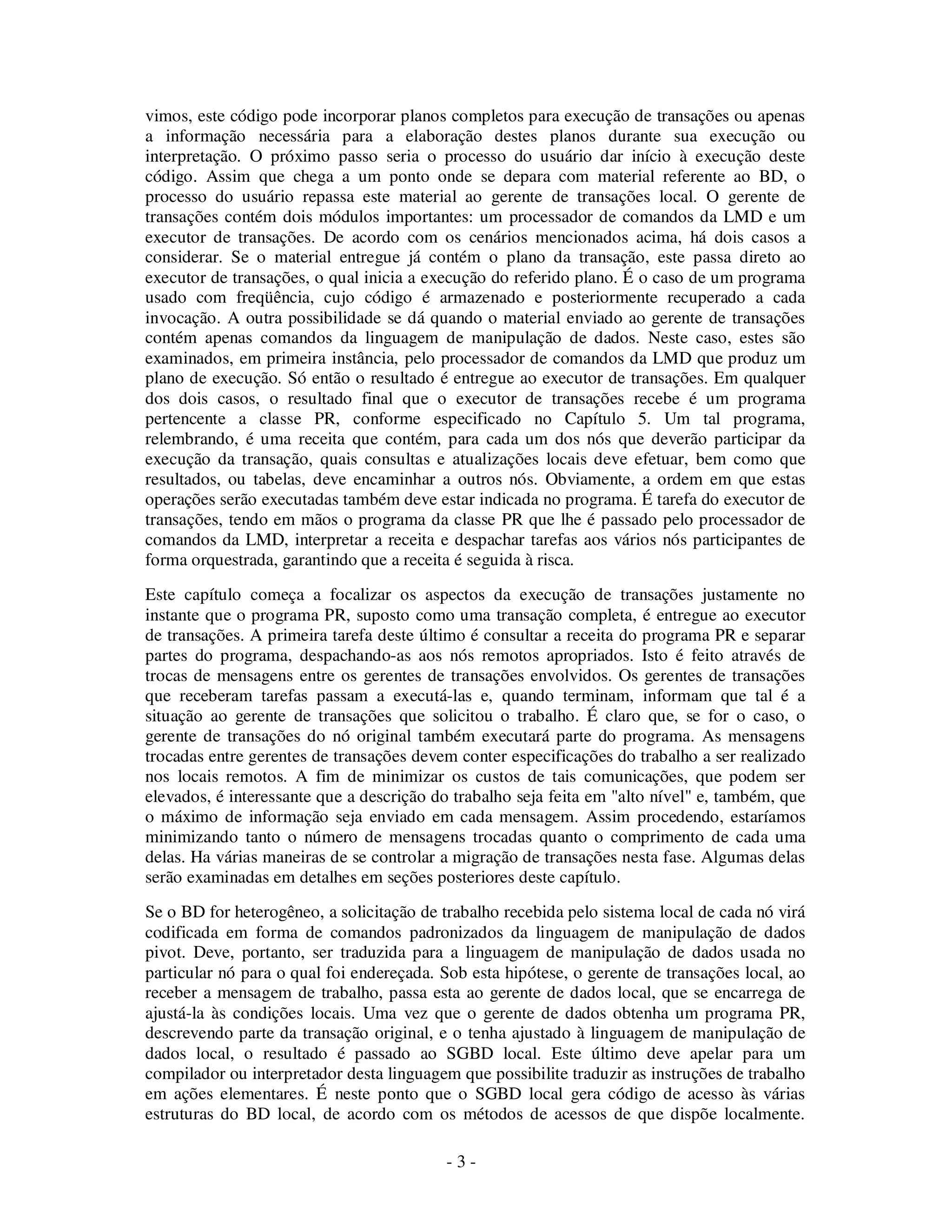 - 3 -
vimos, este código pode incorporar planos completos para execução de transações ou apenas
a informação necessária para a elaboração destes planos durante sua execução ou
interpretação. O próximo passo seria o processo do usuário dar início à execução deste
código. Assim que chega a um ponto onde se depara com material referente ao BD, o
processo do usuário repassa este material ao gerente de transações local. O gerente de
transações contém dois módulos importantes: um processador de comandos da LMD e um
executor de transações. De acordo com os cenários mencionados acima, há dois casos a
considerar. Se o material entregue já contém o plano da transação, este passa direto ao
executor de transações, o qual inicia a execução do referido plano. É o caso de um programa
usado com freqüência, cujo código é armazenado e posteriormente recuperado a cada
invocação. A outra possibilidade se dá quando o material enviado ao gerente de transações
contém apenas comandos da linguagem de manipulação de dados. Neste caso, estes são
examinados, em primeira instância, pelo processador de comandos da LMD que produz um
plano de execução. Só então o resultado é entregue ao executor de transações. Em qualquer
dos dois casos, o resultado final que o executor de transações recebe é um programa
pertencente a classe PR, conforme especificado no Capítulo 5. Um tal programa,
relembrando, é uma receita que contém, para cada um dos nós que deverão participar da
execução da transação, quais consultas e atualizações locais deve efetuar, bem como que
resultados, ou tabelas, deve encaminhar a outros nós. Obviamente, a ordem em que estas
operações serão executadas também deve estar indicada no programa. É tarefa do executor de
transações, tendo em mãos o programa da classe PR que lhe é passado pelo processador de
comandos da LMD, interpretar a receita e despachar tarefas aos vários nós participantes de
forma orquestrada, garantindo que a receita é seguida à risca.
Este capítulo começa a focalizar os aspectos da execução de transações justamente no
instante que o programa PR, suposto como uma transação completa, é entregue ao executor
de transações. A primeira tarefa deste último é consultar a receita do programa PR e separar
partes do programa, despachando-as aos nós remotos apropriados. Isto é feito através de
trocas de mensagens entre os gerentes de transações envolvidos. Os gerentes de transações
que receberam tarefas passam a executá-las e, quando terminam, informam que tal é a
situação ao gerente de transações que solicitou o trabalho. É claro que, se for o caso, o
gerente de transações do nó original também executará parte do programa. As mensagens
trocadas entre gerentes de transações devem conter especificações do trabalho a ser realizado
nos locais remotos. A fim de minimizar os custos de tais comunicações, que podem ser
elevados, é interessante que a descrição do trabalho seja feita em "alto nível" e, também, que
o máximo de informação seja enviado em cada mensagem. Assim procedendo, estaríamos
minimizando tanto o número de mensagens trocadas quanto o comprimento de cada uma
delas. Ha várias maneiras de se controlar a migração de transações nesta fase. Algumas delas
serão examinadas em detalhes em seções posteriores deste capítulo.
Se o BD for heterogêneo, a solicitação de trabalho recebida pelo sistema local de cada nó virá
codificada em forma de comandos padronizados da linguagem de manipulação de dados
pivot. Deve, portanto, ser traduzida para a linguagem de manipulação de dados usada no
particular nó para o qual foi endereçada. Sob esta hipótese, o gerente de transações local, ao
receber a mensagem de trabalho, passa esta ao gerente de dados local, que se encarrega de
ajustá-la às condições locais. Uma vez que o gerente de dados obtenha um programa PR,
descrevendo parte da transação original, e o tenha ajustado à linguagem de manipulação de
dados local, o resultado é passado ao SGBD local. Este último deve apelar para um
compilador ou interpretador desta linguagem que possibilite traduzir as instruções de trabalho
em ações elementares. É neste ponto que o SGBD local gera código de acesso às várias
estruturas do BD local, de acordo com os métodos de acessos de que dispõe localmente.
 