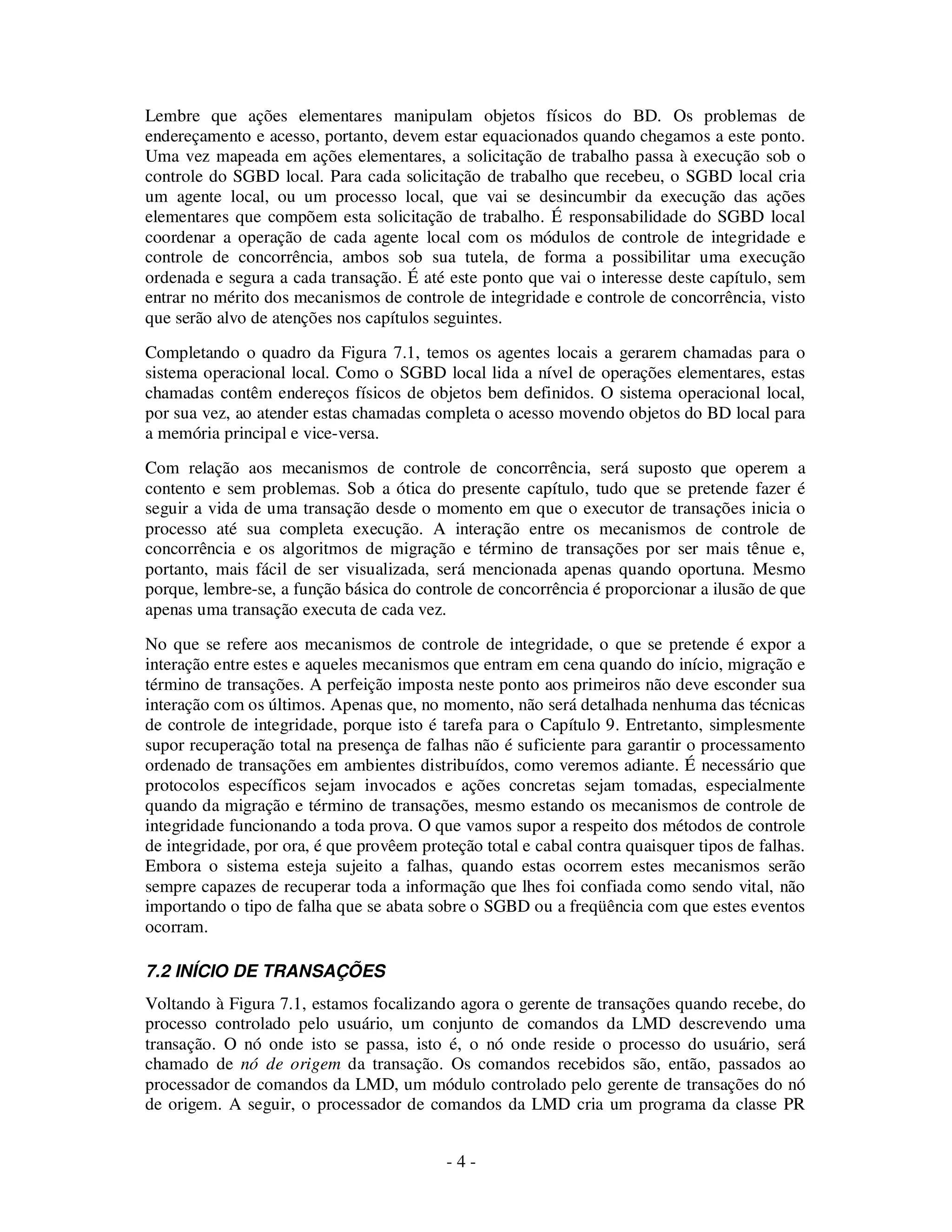 - 4 -
Lembre que ações elementares manipulam objetos físicos do BD. Os problemas de
endereçamento e acesso, portanto, devem estar equacionados quando chegamos a este ponto.
Uma vez mapeada em ações elementares, a solicitação de trabalho passa à execução sob o
controle do SGBD local. Para cada solicitação de trabalho que recebeu, o SGBD local cria
um agente local, ou um processo local, que vai se desincumbir da execução das ações
elementares que compõem esta solicitação de trabalho. É responsabilidade do SGBD local
coordenar a operação de cada agente local com os módulos de controle de integridade e
controle de concorrência, ambos sob sua tutela, de forma a possibilitar uma execução
ordenada e segura a cada transação. É até este ponto que vai o interesse deste capítulo, sem
entrar no mérito dos mecanismos de controle de integridade e controle de concorrência, visto
que serão alvo de atenções nos capítulos seguintes.
Completando o quadro da Figura 7.1, temos os agentes locais a gerarem chamadas para o
sistema operacional local. Como o SGBD local lida a nível de operações elementares, estas
chamadas contêm endereços físicos de objetos bem definidos. O sistema operacional local,
por sua vez, ao atender estas chamadas completa o acesso movendo objetos do BD local para
a memória principal e vice-versa.
Com relação aos mecanismos de controle de concorrência, será suposto que operem a
contento e sem problemas. Sob a ótica do presente capítulo, tudo que se pretende fazer é
seguir a vida de uma transação desde o momento em que o executor de transações inicia o
processo até sua completa execução. A interação entre os mecanismos de controle de
concorrência e os algoritmos de migração e término de transações por ser mais tênue e,
portanto, mais fácil de ser visualizada, será mencionada apenas quando oportuna. Mesmo
porque, lembre-se, a função básica do controle de concorrência é proporcionar a ilusão de que
apenas uma transação executa de cada vez.
No que se refere aos mecanismos de controle de integridade, o que se pretende é expor a
interação entre estes e aqueles mecanismos que entram em cena quando do início, migração e
término de transações. A perfeição imposta neste ponto aos primeiros não deve esconder sua
interação com os últimos. Apenas que, no momento, não será detalhada nenhuma das técnicas
de controle de integridade, porque isto é tarefa para o Capítulo 9. Entretanto, simplesmente
supor recuperação total na presença de falhas não é suficiente para garantir o processamento
ordenado de transações em ambientes distribuídos, como veremos adiante. É necessário que
protocolos específicos sejam invocados e ações concretas sejam tomadas, especialmente
quando da migração e término de transações, mesmo estando os mecanismos de controle de
integridade funcionando a toda prova. O que vamos supor a respeito dos métodos de controle
de integridade, por ora, é que provêem proteção total e cabal contra quaisquer tipos de falhas.
Embora o sistema esteja sujeito a falhas, quando estas ocorrem estes mecanismos serão
sempre capazes de recuperar toda a informação que lhes foi confiada como sendo vital, não
importando o tipo de falha que se abata sobre o SGBD ou a freqüência com que estes eventos
ocorram.
7.2 INÍCIO DE TRANSAÇÕES
Voltando à Figura 7.1, estamos focalizando agora o gerente de transações quando recebe, do
processo controlado pelo usuário, um conjunto de comandos da LMD descrevendo uma
transação. O nó onde isto se passa, isto é, o nó onde reside o processo do usuário, será
chamado de nó de origem da transação. Os comandos recebidos são, então, passados ao
processador de comandos da LMD, um módulo controlado pelo gerente de transações do nó
de origem. A seguir, o processador de comandos da LMD cria um programa da classe PR
 