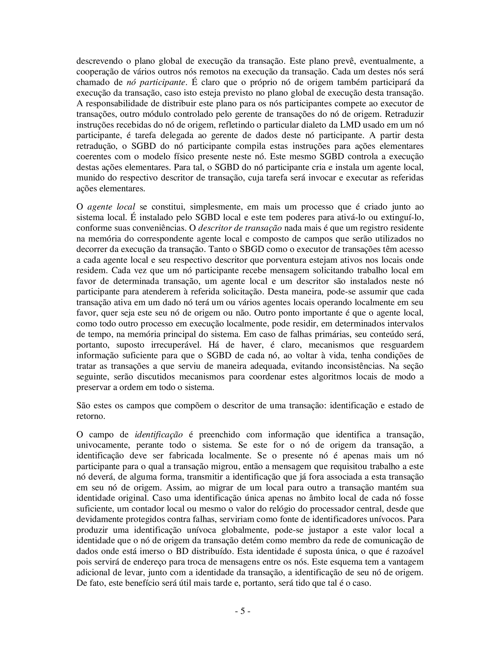 - 5 -
descrevendo o plano global de execução da transação. Este plano prevê, eventualmente, a
cooperação de vários outros nós remotos na execução da transação. Cada um destes nós será
chamado de nó participante. É claro que o próprio nó de origem também participará da
execução da transação, caso isto esteja previsto no plano global de execução desta transação.
A responsabilidade de distribuir este plano para os nós participantes compete ao executor de
transações, outro módulo controlado pelo gerente de transações do nó de origem. Retraduzir
instruções recebidas do nó de origem, refletindo o particular dialeto da LMD usado em um nó
participante, é tarefa delegada ao gerente de dados deste nó participante. A partir desta
retradução, o SGBD do nó participante compila estas instruções para ações elementares
coerentes com o modelo físico presente neste nó. Este mesmo SGBD controla a execução
destas ações elementares. Para tal, o SGBD do nó participante cria e instala um agente local,
munido do respectivo descritor de transação, cuja tarefa será invocar e executar as referidas
ações elementares.
O agente local se constitui, simplesmente, em mais um processo que é criado junto ao
sistema local. É instalado pelo SGBD local e este tem poderes para ativá-lo ou extinguí-lo,
conforme suas conveniências. O descritor de transação nada mais é que um registro residente
na memória do correspondente agente local e composto de campos que serão utilizados no
decorrer da execução da transação. Tanto o SBGD como o executor de transações têm acesso
a cada agente local e seu respectivo descritor que porventura estejam ativos nos locais onde
residem. Cada vez que um nó participante recebe mensagem solicitando trabalho local em
favor de determinada transação, um agente local e um descritor são instalados neste nó
participante para atenderem à referida solicitação. Desta maneira, pode-se assumir que cada
transação ativa em um dado nó terá um ou vários agentes locais operando localmente em seu
favor, quer seja este seu nó de origem ou não. Outro ponto importante é que o agente local,
como todo outro processo em execução localmente, pode residir, em determinados intervalos
de tempo, na memória principal do sistema. Em caso de falhas primárias, seu conteúdo será,
portanto, suposto irrecuperável. Há de haver, é claro, mecanismos que resguardem
informação suficiente para que o SGBD de cada nó, ao voltar à vida, tenha condições de
tratar as transações a que serviu de maneira adequada, evitando inconsistências. Na seção
seguinte, serão discutidos mecanismos para coordenar estes algoritmos locais de modo a
preservar a ordem em todo o sistema.
São estes os campos que compõem o descritor de uma transação: identificação e estado de
retorno.
O campo de identificação é preenchido com informação que identifica a transação,
univocamente, perante todo o sistema. Se este for o nó de origem da transação, a
identificação deve ser fabricada localmente. Se o presente nó é apenas mais um nó
participante para o qual a transação migrou, então a mensagem que requisitou trabalho a este
nó deverá, de alguma forma, transmitir a identificação que já fora associada a esta transação
em seu nó de origem. Assim, ao migrar de um local para outro a transação mantém sua
identidade original. Caso uma identificação única apenas no âmbito local de cada nó fosse
suficiente, um contador local ou mesmo o valor do relógio do processador central, desde que
devidamente protegidos contra falhas, serviriam como fonte de identificadores unívocos. Para
produzir uma identificação unívoca globalmente, pode-se justapor a este valor local a
identidade que o nó de origem da transação detém como membro da rede de comunicação de
dados onde está imerso o BD distribuído. Esta identidade é suposta única, o que é razoável
pois servirá de endereço para troca de mensagens entre os nós. Este esquema tem a vantagem
adicional de levar, junto com a identidade da transação, a identificação de seu nó de origem.
De fato, este benefício será útil mais tarde e, portanto, será tido que tal é o caso.
 