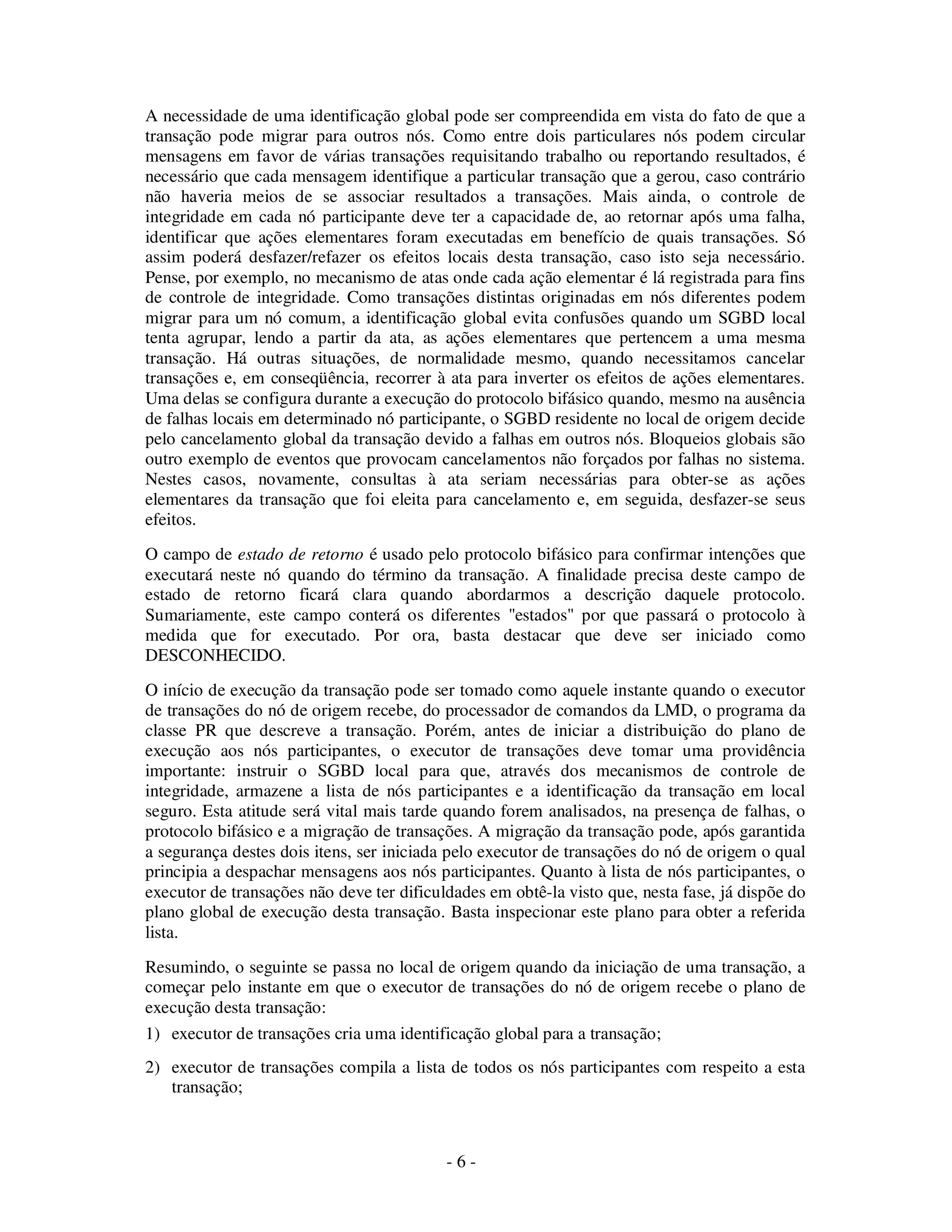 - 6 -
A necessidade de uma identificação global pode ser compreendida em vista do fato de que a
transação pode migrar para outros nós. Como entre dois particulares nós podem circular
mensagens em favor de várias transações requisitando trabalho ou reportando resultados, é
necessário que cada mensagem identifique a particular transação que a gerou, caso contrário
não haveria meios de se associar resultados a transações. Mais ainda, o controle de
integridade em cada nó participante deve ter a capacidade de, ao retornar após uma falha,
identificar que ações elementares foram executadas em benefício de quais transações. Só
assim poderá desfazer/refazer os efeitos locais desta transação, caso isto seja necessário.
Pense, por exemplo, no mecanismo de atas onde cada ação elementar é lá registrada para fins
de controle de integridade. Como transações distintas originadas em nós diferentes podem
migrar para um nó comum, a identificação global evita confusões quando um SGBD local
tenta agrupar, lendo a partir da ata, as ações elementares que pertencem a uma mesma
transação. Há outras situações, de normalidade mesmo, quando necessitamos cancelar
transações e, em conseqüência, recorrer à ata para inverter os efeitos de ações elementares.
Uma delas se configura durante a execução do protocolo bifásico quando, mesmo na ausência
de falhas locais em determinado nó participante, o SGBD residente no local de origem decide
pelo cancelamento global da transação devido a falhas em outros nós. Bloqueios globais são
outro exemplo de eventos que provocam cancelamentos não forçados por falhas no sistema.
Nestes casos, novamente, consultas à ata seriam necessárias para obter-se as ações
elementares da transação que foi eleita para cancelamento e, em seguida, desfazer-se seus
efeitos.
O campo de estado de retorno é usado pelo protocolo bifásico para confirmar intenções que
executará neste nó quando do término da transação. A finalidade precisa deste campo de
estado de retorno ficará clara quando abordarmos a descrição daquele protocolo.
Sumariamente, este campo conterá os diferentes "estados" por que passará o protocolo à
medida que for executado. Por ora, basta destacar que deve ser iniciado como
DESCONHECIDO.
O início de execução da transação pode ser tomado como aquele instante quando o executor
de transações do nó de origem recebe, do processador de comandos da LMD, o programa da
classe PR que descreve a transação. Porém, antes de iniciar a distribuição do plano de
execução aos nós participantes, o executor de transações deve tomar uma providência
importante: instruir o SGBD local para que, através dos mecanismos de controle de
integridade, armazene a lista de nós participantes e a identificação da transação em local
seguro. Esta atitude será vital mais tarde quando forem analisados, na presença de falhas, o
protocolo bifásico e a migração de transações. A migração da transação pode, após garantida
a segurança destes dois itens, ser iniciada pelo executor de transações do nó de origem o qual
principia a despachar mensagens aos nós participantes. Quanto à lista de nós participantes, o
executor de transações não deve ter dificuldades em obtê-la visto que, nesta fase, já dispõe do
plano global de execução desta transação. Basta inspecionar este plano para obter a referida
lista.
Resumindo, o seguinte se passa no local de origem quando da iniciação de uma transação, a
começar pelo instante em que o executor de transações do nó de origem recebe o plano de
execução desta transação:
1) executor de transações cria uma identificação global para a transação;
2) executor de transações compila a lista de todos os nós participantes com respeito a esta
transação;
 