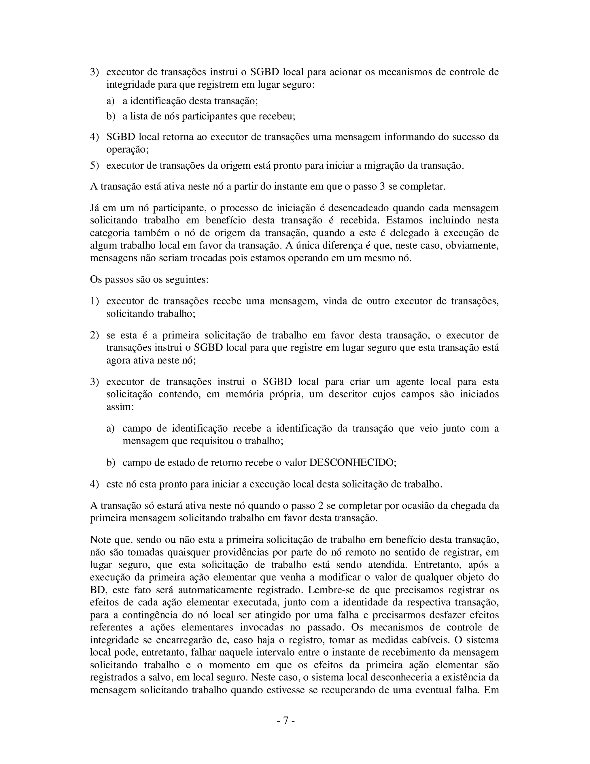 - 7 -
3) executor de transações instrui o SGBD local para acionar os mecanismos de controle de
integridade para que registrem em lugar seguro:
a) a identificação desta transação;
b) a lista de nós participantes que recebeu;
4) SGBD local retorna ao executor de transações uma mensagem informando do sucesso da
operação;
5) executor de transações da origem está pronto para iniciar a migração da transação.
A transação está ativa neste nó a partir do instante em que o passo 3 se completar.
Já em um nó participante, o processo de iniciação é desencadeado quando cada mensagem
solicitando trabalho em benefício desta transação é recebida. Estamos incluindo nesta
categoria também o nó de origem da transação, quando a este é delegado à execução de
algum trabalho local em favor da transação. A única diferença é que, neste caso, obviamente,
mensagens não seriam trocadas pois estamos operando em um mesmo nó.
Os passos são os seguintes:
1) executor de transações recebe uma mensagem, vinda de outro executor de transações,
solicitando trabalho;
2) se esta é a primeira solicitação de trabalho em favor desta transação, o executor de
transações instrui o SGBD local para que registre em lugar seguro que esta transação está
agora ativa neste nó;
3) executor de transações instrui o SGBD local para criar um agente local para esta
solicitação contendo, em memória própria, um descritor cujos campos são iniciados
assim:
a) campo de identificação recebe a identificação da transação que veio junto com a
mensagem que requisitou o trabalho;
b) campo de estado de retorno recebe o valor DESCONHECIDO;
4) este nó esta pronto para iniciar a execução local desta solicitação de trabalho.
A transação só estará ativa neste nó quando o passo 2 se completar por ocasião da chegada da
primeira mensagem solicitando trabalho em favor desta transação.
Note que, sendo ou não esta a primeira solicitação de trabalho em benefício desta transação,
não são tomadas quaisquer providências por parte do nó remoto no sentido de registrar, em
lugar seguro, que esta solicitação de trabalho está sendo atendida. Entretanto, após a
execução da primeira ação elementar que venha a modificar o valor de qualquer objeto do
BD, este fato será automaticamente registrado. Lembre-se de que precisamos registrar os
efeitos de cada ação elementar executada, junto com a identidade da respectiva transação,
para a contingência do nó local ser atingido por uma falha e precisarmos desfazer efeitos
referentes a ações elementares invocadas no passado. Os mecanismos de controle de
integridade se encarregarão de, caso haja o registro, tomar as medidas cabíveis. O sistema
local pode, entretanto, falhar naquele intervalo entre o instante de recebimento da mensagem
solicitando trabalho e o momento em que os efeitos da primeira ação elementar são
registrados a salvo, em local seguro. Neste caso, o sistema local desconheceria a existência da
mensagem solicitando trabalho quando estivesse se recuperando de uma eventual falha. Em
 