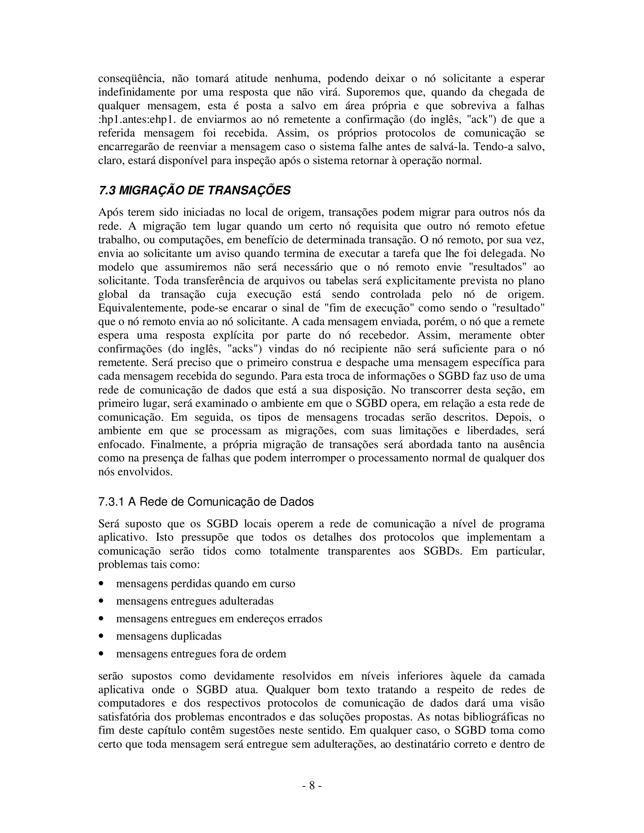 - 8 -
conseqüência, não tomará atitude nenhuma, podendo deixar o nó solicitante a esperar
indefinidamente por uma resposta que não virá. Suporemos que, quando da chegada de
qualquer mensagem, esta é posta a salvo em área própria e que sobreviva a falhas
:hp1.antes:ehp1. de enviarmos ao nó remetente a confirmação (do inglês, "ack") de que a
referida mensagem foi recebida. Assim, os próprios protocolos de comunicação se
encarregarão de reenviar a mensagem caso o sistema falhe antes de salvá-la. Tendo-a salvo,
claro, estará disponível para inspeção após o sistema retornar à operação normal.
7.3 MIGRAÇÃO DE TRANSAÇÕES
Após terem sido iniciadas no local de origem, transações podem migrar para outros nós da
rede. A migração tem lugar quando um certo nó requisita que outro nó remoto efetue
trabalho, ou computações, em benefício de determinada transação. O nó remoto, por sua vez,
envia ao solicitante um aviso quando termina de executar a tarefa que lhe foi delegada. No
modelo que assumiremos não será necessário que o nó remoto envie "resultados" ao
solicitante. Toda transferência de arquivos ou tabelas será explicitamente prevista no plano
global da transação cuja execução está sendo controlada pelo nó de origem.
Equivalentemente, pode-se encarar o sinal de "fim de execução" como sendo o "resultado"
que o nó remoto envia ao nó solicitante. A cada mensagem enviada, porém, o nó que a remete
espera uma resposta explícita por parte do nó recebedor. Assim, meramente obter
confirmações (do inglês, "acks") vindas do nó recipiente não será suficiente para o nó
remetente. Será preciso que o primeiro construa e despache uma mensagem específica para
cada mensagem recebida do segundo. Para esta troca de informações o SGBD faz uso de uma
rede de comunicação de dados que está a sua disposição. No transcorrer desta seção, em
primeiro lugar, será examinado o ambiente em que o SGBD opera, em relação a esta rede de
comunicação. Em seguida, os tipos de mensagens trocadas serão descritos. Depois, o
ambiente em que se processam as migrações, com suas limitações e liberdades, será
enfocado. Finalmente, a própria migração de transações será abordada tanto na ausência
como na presença de falhas que podem interromper o processamento normal de qualquer dos
nós envolvidos.
7.3.1 A Rede de Comunicação de Dados
Será suposto que os SGBD locais operem a rede de comunicação a nível de programa
aplicativo. Isto pressupõe que todos os detalhes dos protocolos que implementam a
comunicação serão tidos como totalmente transparentes aos SGBDs. Em particular,
problemas tais como:
• mensagens perdidas quando em curso
• mensagens entregues adulteradas
• mensagens entregues em endereços errados
• mensagens duplicadas
• mensagens entregues fora de ordem
serão supostos como devidamente resolvidos em níveis inferiores àquele da camada
aplicativa onde o SGBD atua. Qualquer bom texto tratando a respeito de redes de
computadores e dos respectivos protocolos de comunicação de dados dará uma visão
satisfatória dos problemas encontrados e das soluções propostas. As notas bibliográficas no
fim deste capítulo contêm sugestões neste sentido. Em qualquer caso, o SGBD toma como
certo que toda mensagem será entregue sem adulterações, ao destinatário correto e dentro de
 
