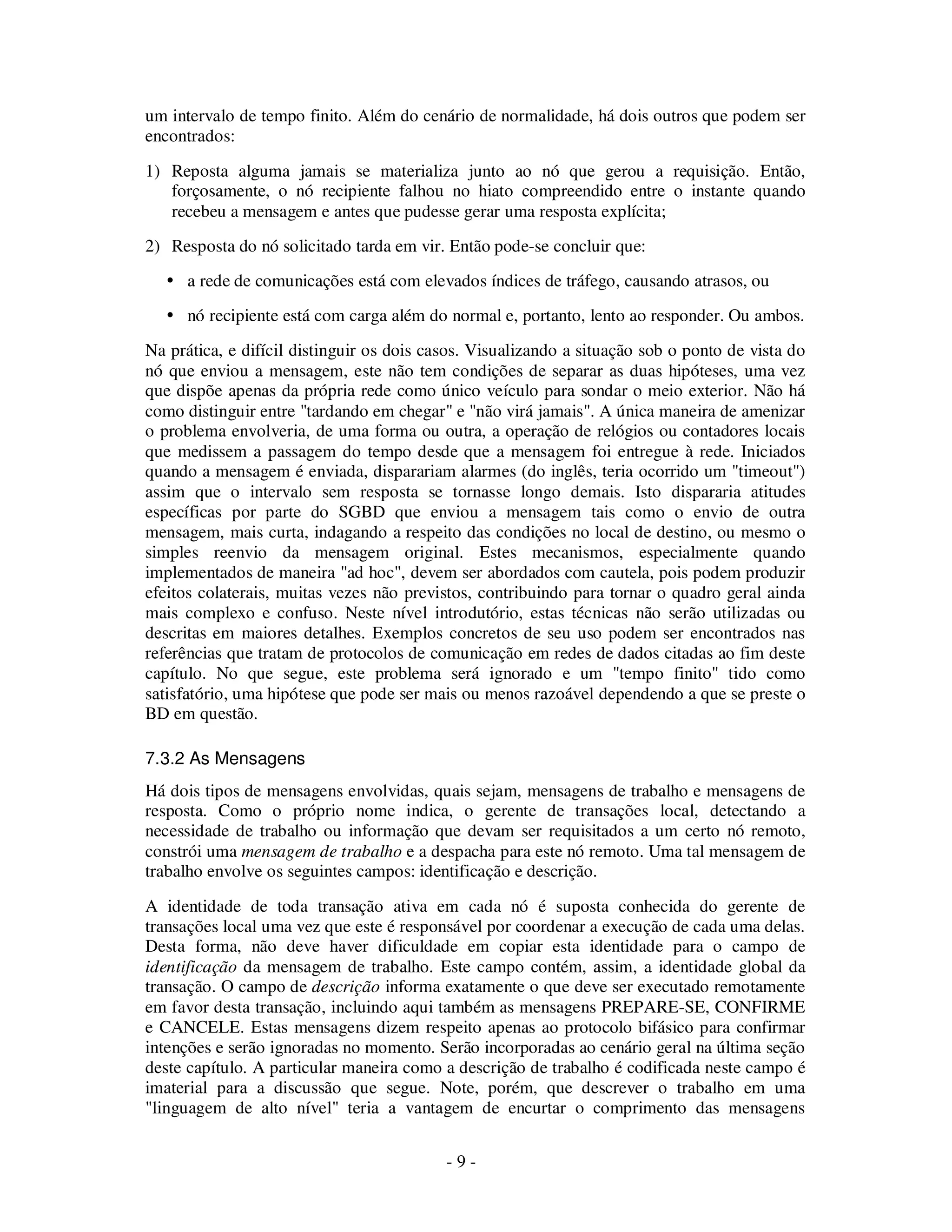 - 9 -
um intervalo de tempo finito. Além do cenário de normalidade, há dois outros que podem ser
encontrados:
1) Reposta alguma jamais se materializa junto ao nó que gerou a requisição. Então,
forçosamente, o nó recipiente falhou no hiato compreendido entre o instante quando
recebeu a mensagem e antes que pudesse gerar uma resposta explícita;
2) Resposta do nó solicitado tarda em vir. Então pode-se concluir que:
a rede de comunicações está com elevados índices de tráfego, causando atrasos, ou
nó recipiente está com carga além do normal e, portanto, lento ao responder. Ou ambos.
Na prática, e difícil distinguir os dois casos. Visualizando a situação sob o ponto de vista do
nó que enviou a mensagem, este não tem condições de separar as duas hipóteses, uma vez
que dispõe apenas da própria rede como único veículo para sondar o meio exterior. Não há
como distinguir entre "tardando em chegar" e "não virá jamais". A única maneira de amenizar
o problema envolveria, de uma forma ou outra, a operação de relógios ou contadores locais
que medissem a passagem do tempo desde que a mensagem foi entregue à rede. Iniciados
quando a mensagem é enviada, disparariam alarmes (do inglês, teria ocorrido um "timeout")
assim que o intervalo sem resposta se tornasse longo demais. Isto dispararia atitudes
específicas por parte do SGBD que enviou a mensagem tais como o envio de outra
mensagem, mais curta, indagando a respeito das condições no local de destino, ou mesmo o
simples reenvio da mensagem original. Estes mecanismos, especialmente quando
implementados de maneira "ad hoc", devem ser abordados com cautela, pois podem produzir
efeitos colaterais, muitas vezes não previstos, contribuindo para tornar o quadro geral ainda
mais complexo e confuso. Neste nível introdutório, estas técnicas não serão utilizadas ou
descritas em maiores detalhes. Exemplos concretos de seu uso podem ser encontrados nas
referências que tratam de protocolos de comunicação em redes de dados citadas ao fim deste
capítulo. No que segue, este problema será ignorado e um "tempo finito" tido como
satisfatório, uma hipótese que pode ser mais ou menos razoável dependendo a que se preste o
BD em questão.
7.3.2 As Mensagens
Há dois tipos de mensagens envolvidas, quais sejam, mensagens de trabalho e mensagens de
resposta. Como o próprio nome indica, o gerente de transações local, detectando a
necessidade de trabalho ou informação que devam ser requisitados a um certo nó remoto,
constrói uma mensagem de trabalho e a despacha para este nó remoto. Uma tal mensagem de
trabalho envolve os seguintes campos: identificação e descrição.
A identidade de toda transação ativa em cada nó é suposta conhecida do gerente de
transações local uma vez que este é responsável por coordenar a execução de cada uma delas.
Desta forma, não deve haver dificuldade em copiar esta identidade para o campo de
identificação da mensagem de trabalho. Este campo contém, assim, a identidade global da
transação. O campo de descrição informa exatamente o que deve ser executado remotamente
em favor desta transação, incluindo aqui também as mensagens PREPARE-SE, CONFIRME
e CANCELE. Estas mensagens dizem respeito apenas ao protocolo bifásico para confirmar
intenções e serão ignoradas no momento. Serão incorporadas ao cenário geral na última seção
deste capítulo. A particular maneira como a descrição de trabalho é codificada neste campo é
imaterial para a discussão que segue. Note, porém, que descrever o trabalho em uma
"linguagem de alto nível" teria a vantagem de encurtar o comprimento das mensagens
 