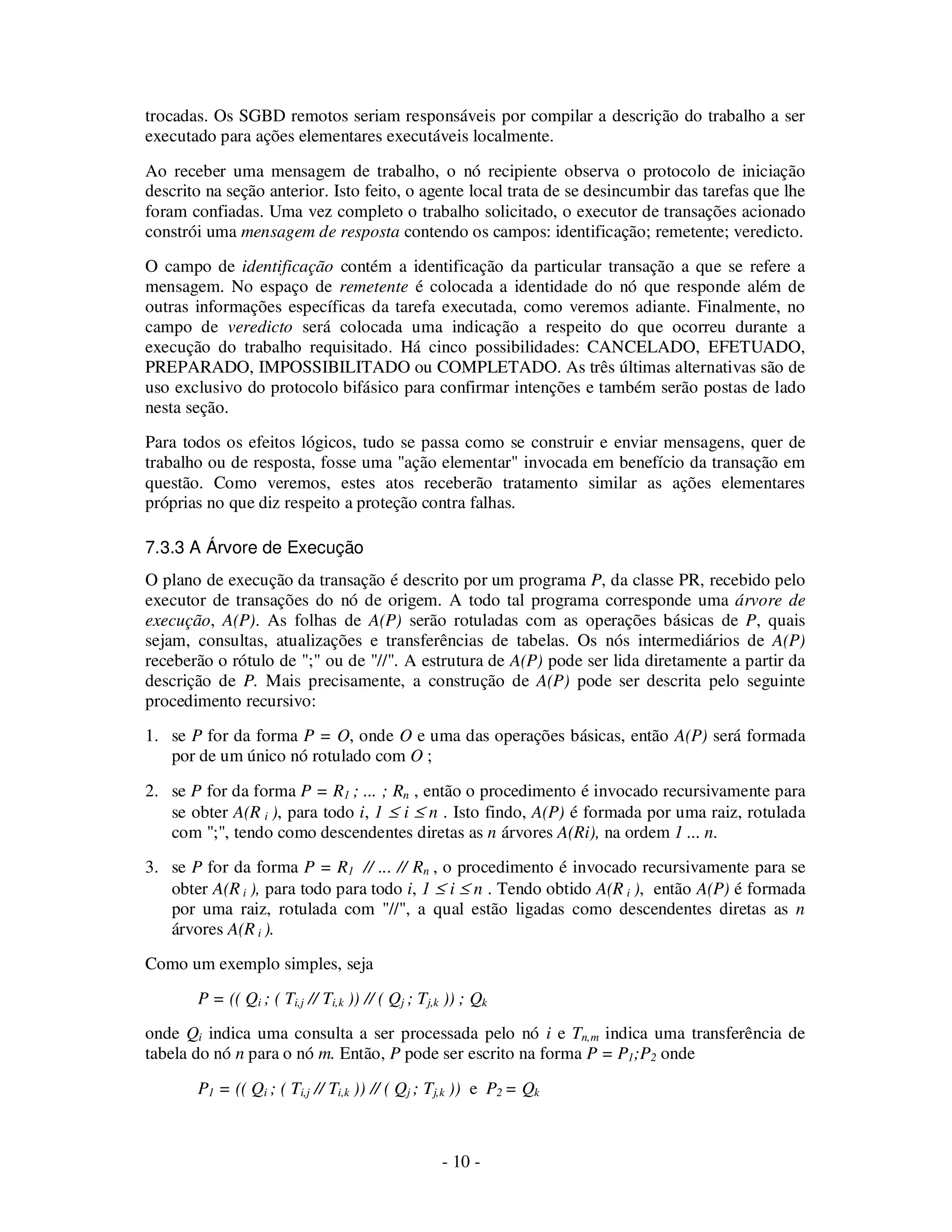 - 10 -
trocadas. Os SGBD remotos seriam responsáveis por compilar a descrição do trabalho a ser
executado para ações elementares executáveis localmente.
Ao receber uma mensagem de trabalho, o nó recipiente observa o protocolo de iniciação
descrito na seção anterior. Isto feito, o agente local trata de se desincumbir das tarefas que lhe
foram confiadas. Uma vez completo o trabalho solicitado, o executor de transações acionado
constrói uma mensagem de resposta contendo os campos: identificação; remetente; veredicto.
O campo de identificação contém a identificação da particular transação a que se refere a
mensagem. No espaço de remetente é colocada a identidade do nó que responde além de
outras informações específicas da tarefa executada, como veremos adiante. Finalmente, no
campo de veredicto será colocada uma indicação a respeito do que ocorreu durante a
execução do trabalho requisitado. Há cinco possibilidades: CANCELADO, EFETUADO,
PREPARADO, IMPOSSIBILITADO ou COMPLETADO. As três últimas alternativas são de
uso exclusivo do protocolo bifásico para confirmar intenções e também serão postas de lado
nesta seção.
Para todos os efeitos lógicos, tudo se passa como se construir e enviar mensagens, quer de
trabalho ou de resposta, fosse uma "ação elementar" invocada em benefício da transação em
questão. Como veremos, estes atos receberão tratamento similar as ações elementares
próprias no que diz respeito a proteção contra falhas.
7.3.3 A Árvore de Execução
O plano de execução da transação é descrito por um programa P, da classe PR, recebido pelo
executor de transações do nó de origem. A todo tal programa corresponde uma árvore de
execução, A(P). As folhas de A(P) serão rotuladas com as operações básicas de P, quais
sejam, consultas, atualizações e transferências de tabelas. Os nós intermediários de A(P)
receberão o rótulo de ";" ou de "//". A estrutura de A(P) pode ser lida diretamente a partir da
descrição de P. Mais precisamente, a construção de A(P) pode ser descrita pelo seguinte
procedimento recursivo:
1. se P for da forma P = O, onde O e uma das operações básicas, então A(P) será formada
por de um único nó rotulado com O ;
2. se P for da forma P = R1 ; ... ; Rn , então o procedimento é invocado recursivamente para
se obter A(R i ), para todo i, 1 ≤ i ≤ n . Isto findo, A(P) é formada por uma raiz, rotulada
com ";", tendo como descendentes diretas as n árvores A(Ri), na ordem 1 ... n.
3. se P for da forma P = R1 // ... // Rn , o procedimento é invocado recursivamente para se
obter A(R i ), para todo para todo i, 1 ≤ i ≤ n . Tendo obtido A(R i ), então A(P) é formada
por uma raiz, rotulada com "//", a qual estão ligadas como descendentes diretas as n
árvores A(R i ).
Como um exemplo simples, seja
P = (( Qi ; ( Ti,j // Ti,k )) // ( Qj ; Tj,k )) ; Qk
onde Qi indica uma consulta a ser processada pelo nó i e Tn,m indica uma transferência de
tabela do nó n para o nó m. Então, P pode ser escrito na forma P = P1;P2 onde
P1 = (( Qi ; ( Ti,j // Ti,k )) // ( Qj ; Tj,k )) e P2 = Qk
 