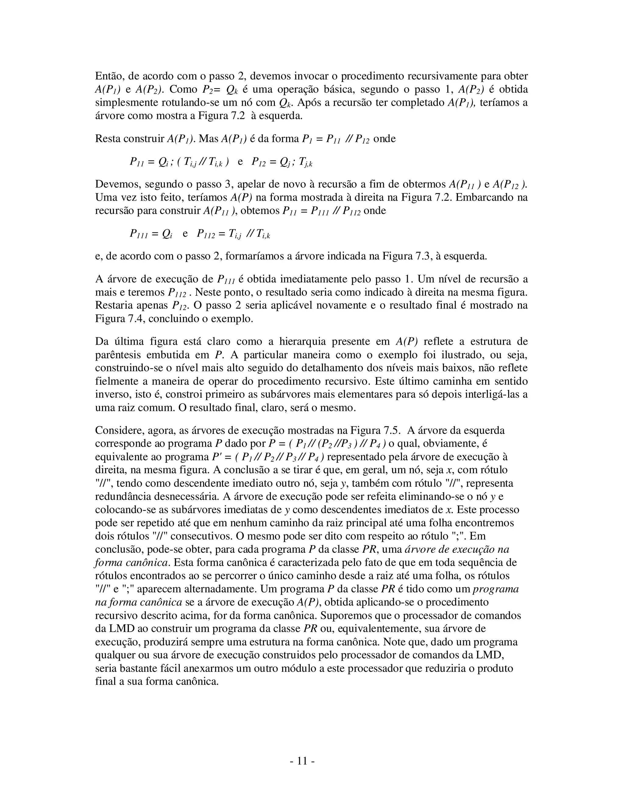 - 11 -
Então, de acordo com o passo 2, devemos invocar o procedimento recursivamente para obter
A(P1) e A(P2). Como P2= Qk é uma operação básica, segundo o passo 1, A(P2) é obtida
simplesmente rotulando-se um nó com Qk. Após a recursão ter completado A(P1), teríamos a
árvore como mostra a Figura 7.2 à esquerda.
Resta construir A(P1). Mas A(P1) é da forma P1 = P11 // P12 onde
P11 = Qi ; ( Ti,j // Ti,k ) e P12 = Qj ; Tj,k
Devemos, segundo o passo 3, apelar de novo à recursão a fim de obtermos A(P11 ) e A(P12 ).
Uma vez isto feito, teríamos A(P) na forma mostrada à direita na Figura 7.2. Embarcando na
recursão para construir A(P11 ), obtemos P11 = P111 // P112 onde
P111 = Qi e P112 = Ti,j // Ti,k
e, de acordo com o passo 2, formaríamos a árvore indicada na Figura 7.3, à esquerda.
A árvore de execução de P111 é obtida imediatamente pelo passo 1. Um nível de recursão a
mais e teremos P112 . Neste ponto, o resultado seria como indicado à direita na mesma figura.
Restaria apenas P12. O passo 2 seria aplicável novamente e o resultado final é mostrado na
Figura 7.4, concluindo o exemplo.
Da última figura está claro como a hierarquia presente em A(P) reflete a estrutura de
parêntesis embutida em P. A particular maneira como o exemplo foi ilustrado, ou seja,
construindo-se o nível mais alto seguido do detalhamento dos níveis mais baixos, não reflete
fielmente a maneira de operar do procedimento recursivo. Este último caminha em sentido
inverso, isto é, constroi primeiro as subárvores mais elementares para só depois interligá-las a
uma raiz comum. O resultado final, claro, será o mesmo.
Considere, agora, as árvores de execução mostradas na Figura 7.5. A árvore da esquerda
corresponde ao programa P dado por P = ( P1 // (P2 //P3 ) // P4 ) o qual, obviamente, é
equivalente ao programa P' = ( P1 // P2 // P3 // P4 ) representado pela árvore de execução à
direita, na mesma figura. A conclusão a se tirar é que, em geral, um nó, seja x, com rótulo
"//", tendo como descendente imediato outro nó, seja y, também com rótulo "//", representa
redundância desnecessária. A árvore de execução pode ser refeita eliminando-se o nó y e
colocando-se as subárvores imediatas de y como descendentes imediatos de x. Este processo
pode ser repetido até que em nenhum caminho da raiz principal até uma folha encontremos
dois rótulos "//" consecutivos. O mesmo pode ser dito com respeito ao rótulo ";". Em
conclusão, pode-se obter, para cada programa P da classe PR, uma árvore de execução na
forma canônica. Esta forma canônica é caracterizada pelo fato de que em toda sequência de
rótulos encontrados ao se percorrer o único caminho desde a raiz até uma folha, os rótulos
"//" e ";" aparecem alternadamente. Um programa P da classe PR é tido como um programa
na forma canônica se a árvore de execução A(P), obtida aplicando-se o procedimento
recursivo descrito acima, for da forma canônica. Suporemos que o processador de comandos
da LMD ao construir um programa da classe PR ou, equivalentemente, sua árvore de
execução, produzirá sempre uma estrutura na forma canônica. Note que, dado um programa
qualquer ou sua árvore de execução construidos pelo processador de comandos da LMD,
seria bastante fácil anexarmos um outro módulo a este processador que reduziria o produto
final a sua forma canônica.
 