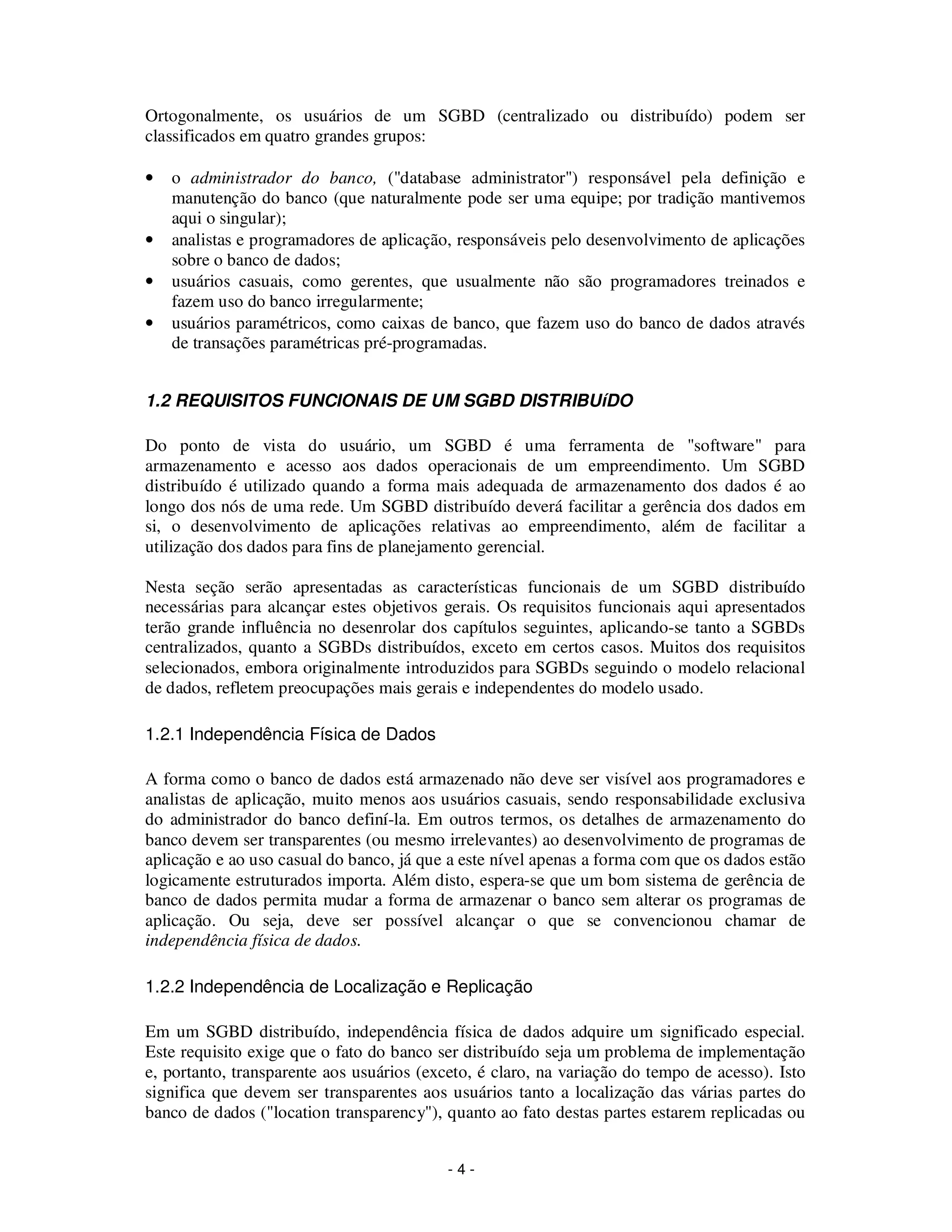 - 4 -
Ortogonalmente, os usuários de um SGBD (centralizado ou distribuído) podem ser
classificados em quatro grandes grupos:
• o administrador do banco, ("database administrator") responsável pela definição e
manutenção do banco (que naturalmente pode ser uma equipe; por tradição mantivemos
aqui o singular);
• analistas e programadores de aplicação, responsáveis pelo desenvolvimento de aplicações
sobre o banco de dados;
• usuários casuais, como gerentes, que usualmente não são programadores treinados e
fazem uso do banco irregularmente;
• usuários paramétricos, como caixas de banco, que fazem uso do banco de dados através
de transações paramétricas pré-programadas.
1.2 REQUISITOS FUNCIONAIS DE UM SGBD DISTRIBUíDO
Do ponto de vista do usuário, um SGBD é uma ferramenta de "software" para
armazenamento e acesso aos dados operacionais de um empreendimento. Um SGBD
distribuído é utilizado quando a forma mais adequada de armazenamento dos dados é ao
longo dos nós de uma rede. Um SGBD distribuído deverá facilitar a gerência dos dados em
si, o desenvolvimento de aplicações relativas ao empreendimento, além de facilitar a
utilização dos dados para fins de planejamento gerencial.
Nesta seção serão apresentadas as características funcionais de um SGBD distribuído
necessárias para alcançar estes objetivos gerais. Os requisitos funcionais aqui apresentados
terão grande influência no desenrolar dos capítulos seguintes, aplicando-se tanto a SGBDs
centralizados, quanto a SGBDs distribuídos, exceto em certos casos. Muitos dos requisitos
selecionados, embora originalmente introduzidos para SGBDs seguindo o modelo relacional
de dados, refletem preocupações mais gerais e independentes do modelo usado.
1.2.1 Independência Física de Dados
A forma como o banco de dados está armazenado não deve ser visível aos programadores e
analistas de aplicação, muito menos aos usuários casuais, sendo responsabilidade exclusiva
do administrador do banco definí-la. Em outros termos, os detalhes de armazenamento do
banco devem ser transparentes (ou mesmo irrelevantes) ao desenvolvimento de programas de
aplicação e ao uso casual do banco, já que a este nível apenas a forma com que os dados estão
logicamente estruturados importa. Além disto, espera-se que um bom sistema de gerência de
banco de dados permita mudar a forma de armazenar o banco sem alterar os programas de
aplicação. Ou seja, deve ser possível alcançar o que se convencionou chamar de
independência física de dados.
1.2.2 Independência de Localização e Replicação
Em um SGBD distribuído, independência física de dados adquire um significado especial.
Este requisito exige que o fato do banco ser distribuído seja um problema de implementação
e, portanto, transparente aos usuários (exceto, é claro, na variação do tempo de acesso). Isto
significa que devem ser transparentes aos usuários tanto a localização das várias partes do
banco de dados ("location transparency"), quanto ao fato destas partes estarem replicadas ou
 