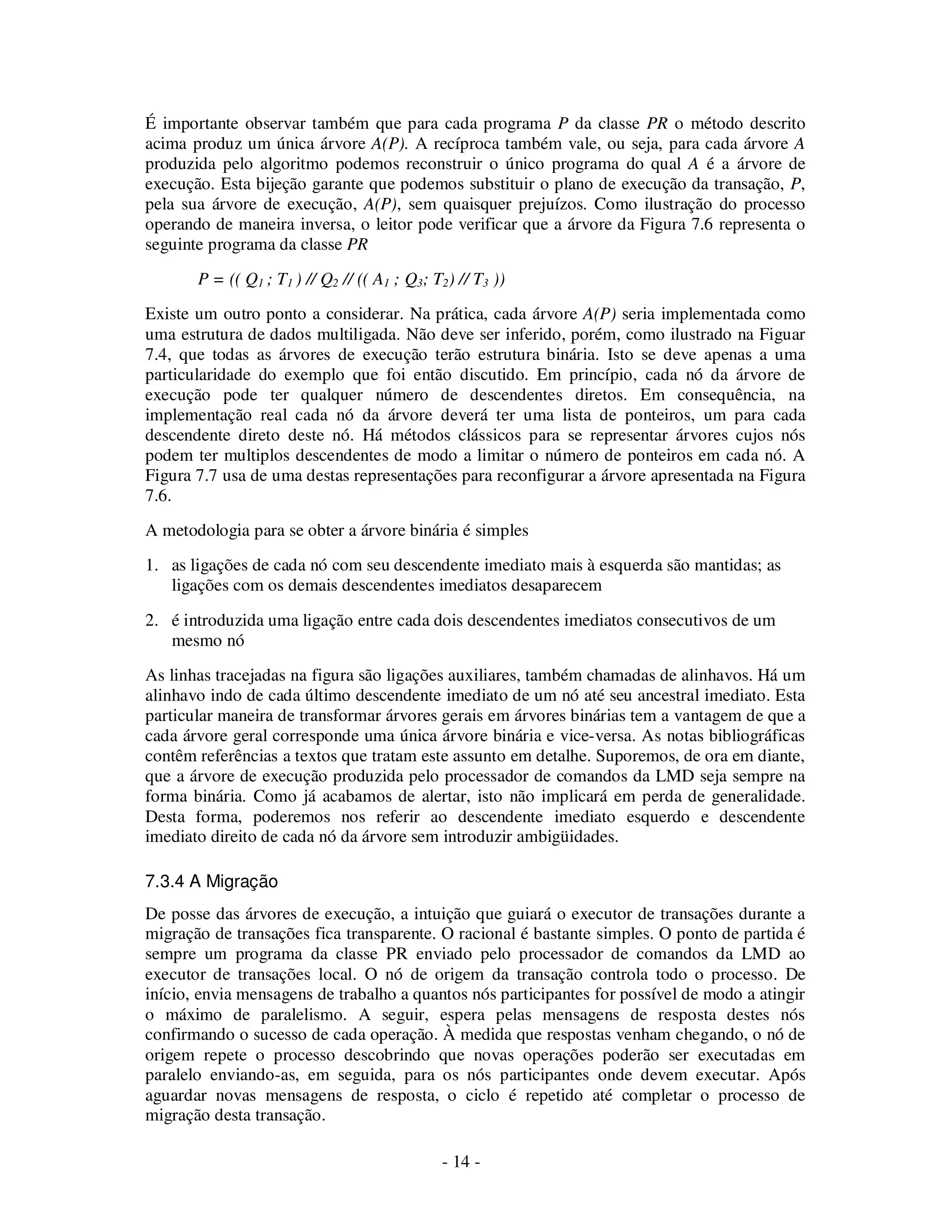 - 14 -
É importante observar também que para cada programa P da classe PR o método descrito
acima produz um única árvore A(P). A recíproca também vale, ou seja, para cada árvore A
produzida pelo algoritmo podemos reconstruir o único programa do qual A é a árvore de
execução. Esta bijeção garante que podemos substituir o plano de execução da transação, P,
pela sua árvore de execução, A(P), sem quaisquer prejuízos. Como ilustração do processo
operando de maneira inversa, o leitor pode verificar que a árvore da Figura 7.6 representa o
seguinte programa da classe PR
P = (( Q1 ; T1 ) // Q2 // (( A1 ; Q3; T2) // T3 ))
Existe um outro ponto a considerar. Na prática, cada árvore A(P) seria implementada como
uma estrutura de dados multiligada. Não deve ser inferido, porém, como ilustrado na Figuar
7.4, que todas as árvores de execução terão estrutura binária. Isto se deve apenas a uma
particularidade do exemplo que foi então discutido. Em princípio, cada nó da árvore de
execução pode ter qualquer número de descendentes diretos. Em consequência, na
implementação real cada nó da árvore deverá ter uma lista de ponteiros, um para cada
descendente direto deste nó. Há métodos clássicos para se representar árvores cujos nós
podem ter multiplos descendentes de modo a limitar o número de ponteiros em cada nó. A
Figura 7.7 usa de uma destas representações para reconfigurar a árvore apresentada na Figura
7.6.
A metodologia para se obter a árvore binária é simples
1. as ligações de cada nó com seu descendente imediato mais à esquerda são mantidas; as
ligações com os demais descendentes imediatos desaparecem
2. é introduzida uma ligação entre cada dois descendentes imediatos consecutivos de um
mesmo nó
As linhas tracejadas na figura são ligações auxiliares, também chamadas de alinhavos. Há um
alinhavo indo de cada último descendente imediato de um nó até seu ancestral imediato. Esta
particular maneira de transformar árvores gerais em árvores binárias tem a vantagem de que a
cada árvore geral corresponde uma única árvore binária e vice-versa. As notas bibliográficas
contêm referências a textos que tratam este assunto em detalhe. Suporemos, de ora em diante,
que a árvore de execução produzida pelo processador de comandos da LMD seja sempre na
forma binária. Como já acabamos de alertar, isto não implicará em perda de generalidade.
Desta forma, poderemos nos referir ao descendente imediato esquerdo e descendente
imediato direito de cada nó da árvore sem introduzir ambigüidades.
7.3.4 A Migração
De posse das árvores de execução, a intuição que guiará o executor de transações durante a
migração de transações fica transparente. O racional é bastante simples. O ponto de partida é
sempre um programa da classe PR enviado pelo processador de comandos da LMD ao
executor de transações local. O nó de origem da transação controla todo o processo. De
início, envia mensagens de trabalho a quantos nós participantes for possível de modo a atingir
o máximo de paralelismo. A seguir, espera pelas mensagens de resposta destes nós
confirmando o sucesso de cada operação. À medida que respostas venham chegando, o nó de
origem repete o processo descobrindo que novas operações poderão ser executadas em
paralelo enviando-as, em seguida, para os nós participantes onde devem executar. Após
aguardar novas mensagens de resposta, o ciclo é repetido até completar o processo de
migração desta transação.
 