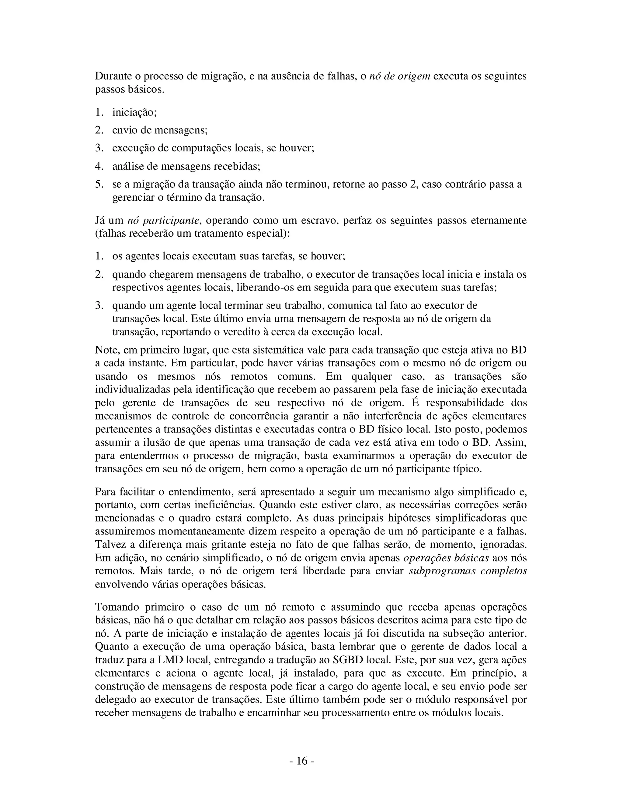 - 16 -
Durante o processo de migração, e na ausência de falhas, o nó de origem executa os seguintes
passos básicos.
1. iniciação;
2. envio de mensagens;
3. execução de computações locais, se houver;
4. análise de mensagens recebidas;
5. se a migração da transação ainda não terminou, retorne ao passo 2, caso contrário passa a
gerenciar o término da transação.
Já um nó participante, operando como um escravo, perfaz os seguintes passos eternamente
(falhas receberão um tratamento especial):
1. os agentes locais executam suas tarefas, se houver;
2. quando chegarem mensagens de trabalho, o executor de transações local inicia e instala os
respectivos agentes locais, liberando-os em seguida para que executem suas tarefas;
3. quando um agente local terminar seu trabalho, comunica tal fato ao executor de
transações local. Este último envia uma mensagem de resposta ao nó de origem da
transação, reportando o veredito à cerca da execução local.
Note, em primeiro lugar, que esta sistemática vale para cada transação que esteja ativa no BD
a cada instante. Em particular, pode haver várias transações com o mesmo nó de origem ou
usando os mesmos nós remotos comuns. Em qualquer caso, as transações são
individualizadas pela identificação que recebem ao passarem pela fase de iniciação executada
pelo gerente de transações de seu respectivo nó de origem. É responsabilidade dos
mecanismos de controle de concorrência garantir a não interferência de ações elementares
pertencentes a transações distintas e executadas contra o BD físico local. Isto posto, podemos
assumir a ilusão de que apenas uma transação de cada vez está ativa em todo o BD. Assim,
para entendermos o processo de migração, basta examinarmos a operação do executor de
transações em seu nó de origem, bem como a operação de um nó participante típico.
Para facilitar o entendimento, será apresentado a seguir um mecanismo algo simplificado e,
portanto, com certas ineficiências. Quando este estiver claro, as necessárias correções serão
mencionadas e o quadro estará completo. As duas principais hipóteses simplificadoras que
assumiremos momentaneamente dizem respeito a operação de um nó participante e a falhas.
Talvez a diferença mais gritante esteja no fato de que falhas serão, de momento, ignoradas.
Em adição, no cenário simplificado, o nó de origem envia apenas operações básicas aos nós
remotos. Mais tarde, o nó de origem terá liberdade para enviar subprogramas completos
envolvendo várias operações básicas.
Tomando primeiro o caso de um nó remoto e assumindo que receba apenas operações
básicas, não há o que detalhar em relação aos passos básicos descritos acima para este tipo de
nó. A parte de iniciação e instalação de agentes locais já foi discutida na subseção anterior.
Quanto a execução de uma operação básica, basta lembrar que o gerente de dados local a
traduz para a LMD local, entregando a tradução ao SGBD local. Este, por sua vez, gera ações
elementares e aciona o agente local, já instalado, para que as execute. Em princípio, a
construção de mensagens de resposta pode ficar a cargo do agente local, e seu envio pode ser
delegado ao executor de transações. Este último também pode ser o módulo responsável por
receber mensagens de trabalho e encaminhar seu processamento entre os módulos locais.
 