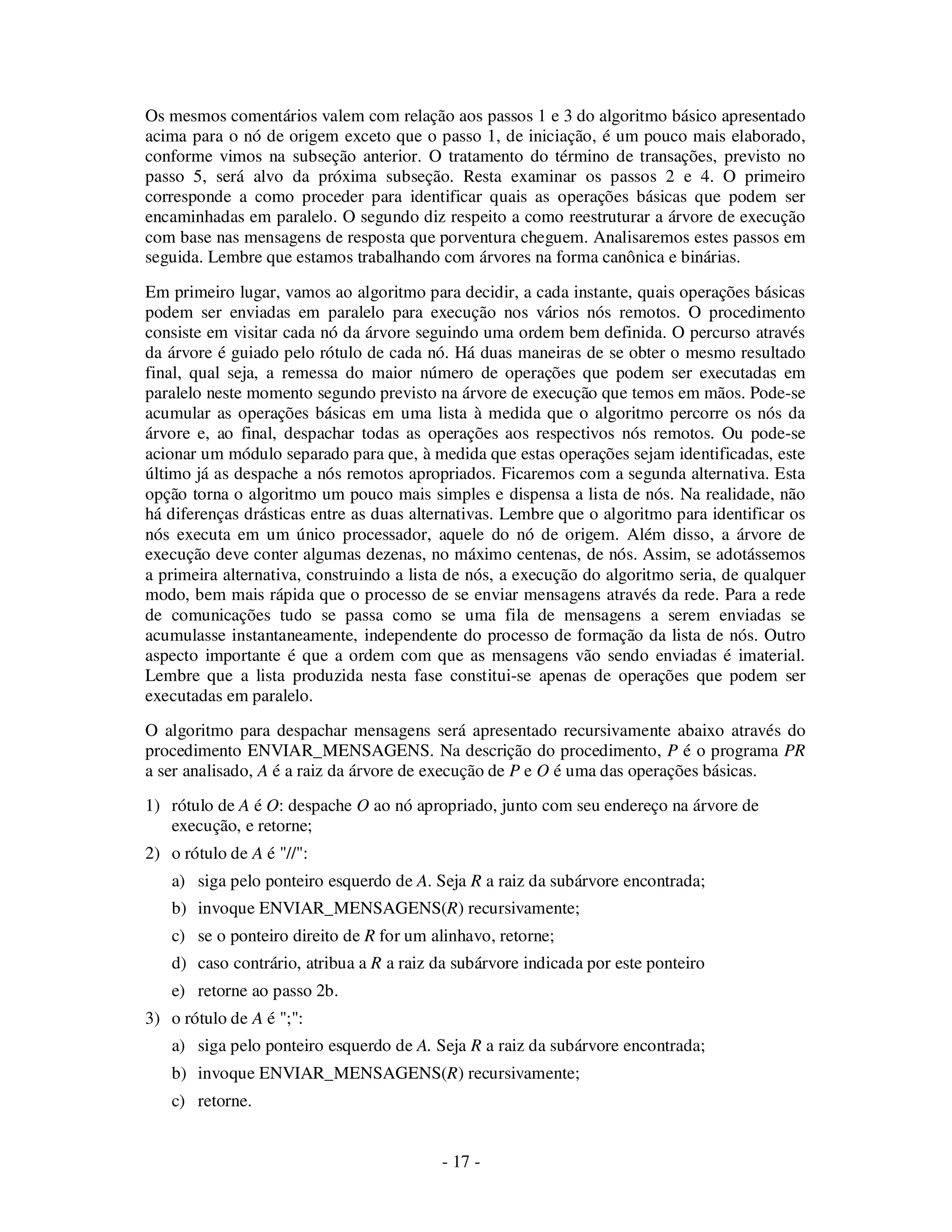 - 17 -
Os mesmos comentários valem com relação aos passos 1 e 3 do algoritmo básico apresentado
acima para o nó de origem exceto que o passo 1, de iniciação, é um pouco mais elaborado,
conforme vimos na subseção anterior. O tratamento do término de transações, previsto no
passo 5, será alvo da próxima subseção. Resta examinar os passos 2 e 4. O primeiro
corresponde a como proceder para identificar quais as operações básicas que podem ser
encaminhadas em paralelo. O segundo diz respeito a como reestruturar a árvore de execução
com base nas mensagens de resposta que porventura cheguem. Analisaremos estes passos em
seguida. Lembre que estamos trabalhando com árvores na forma canônica e binárias.
Em primeiro lugar, vamos ao algoritmo para decidir, a cada instante, quais operações básicas
podem ser enviadas em paralelo para execução nos vários nós remotos. O procedimento
consiste em visitar cada nó da árvore seguindo uma ordem bem definida. O percurso através
da árvore é guiado pelo rótulo de cada nó. Há duas maneiras de se obter o mesmo resultado
final, qual seja, a remessa do maior número de operações que podem ser executadas em
paralelo neste momento segundo previsto na árvore de execução que temos em mãos. Pode-se
acumular as operações básicas em uma lista à medida que o algoritmo percorre os nós da
árvore e, ao final, despachar todas as operações aos respectivos nós remotos. Ou pode-se
acionar um módulo separado para que, à medida que estas operações sejam identificadas, este
último já as despache a nós remotos apropriados. Ficaremos com a segunda alternativa. Esta
opção torna o algoritmo um pouco mais simples e dispensa a lista de nós. Na realidade, não
há diferenças drásticas entre as duas alternativas. Lembre que o algoritmo para identificar os
nós executa em um único processador, aquele do nó de origem. Além disso, a árvore de
execução deve conter algumas dezenas, no máximo centenas, de nós. Assim, se adotássemos
a primeira alternativa, construindo a lista de nós, a execução do algoritmo seria, de qualquer
modo, bem mais rápida que o processo de se enviar mensagens através da rede. Para a rede
de comunicações tudo se passa como se uma fila de mensagens a serem enviadas se
acumulasse instantaneamente, independente do processo de formação da lista de nós. Outro
aspecto importante é que a ordem com que as mensagens vão sendo enviadas é imaterial.
Lembre que a lista produzida nesta fase constitui-se apenas de operações que podem ser
executadas em paralelo.
O algoritmo para despachar mensagens será apresentado recursivamente abaixo através do
procedimento ENVIAR_MENSAGENS. Na descrição do procedimento, P é o programa PR
a ser analisado, A é a raiz da árvore de execução de P e O é uma das operações básicas.
1) rótulo de A é O: despache O ao nó apropriado, junto com seu endereço na árvore de
execução, e retorne;
2) o rótulo de A é "//":
a) siga pelo ponteiro esquerdo de A. Seja R a raiz da subárvore encontrada;
b) invoque ENVIAR_MENSAGENS(R) recursivamente;
c) se o ponteiro direito de R for um alinhavo, retorne;
d) caso contrário, atribua a R a raiz da subárvore indicada por este ponteiro
e) retorne ao passo 2b.
3) o rótulo de A é ";":
a) siga pelo ponteiro esquerdo de A. Seja R a raiz da subárvore encontrada;
b) invoque ENVIAR_MENSAGENS(R) recursivamente;
c) retorne.
 