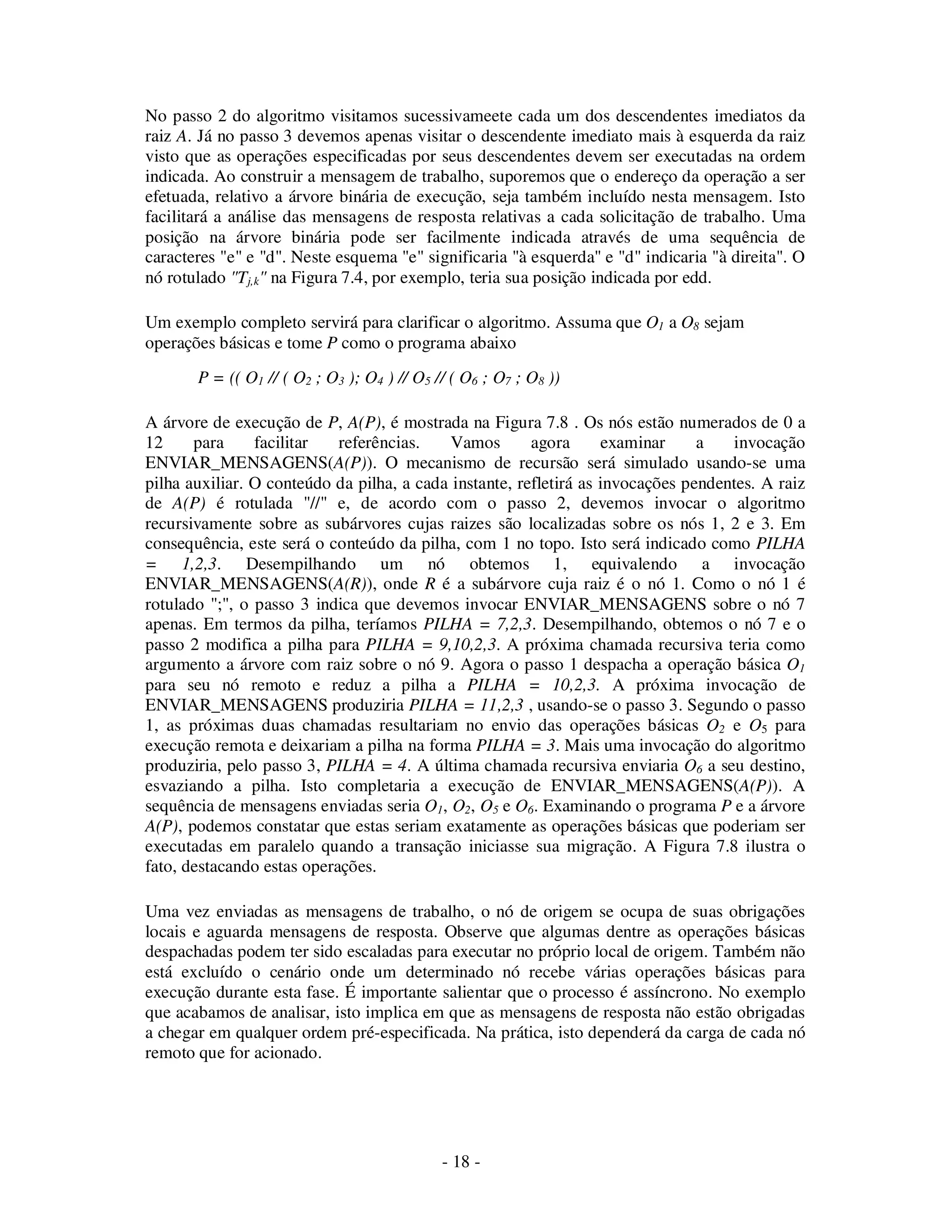 - 18 -
No passo 2 do algoritmo visitamos sucessivameete cada um dos descendentes imediatos da
raiz A. Já no passo 3 devemos apenas visitar o descendente imediato mais à esquerda da raiz
visto que as operações especificadas por seus descendentes devem ser executadas na ordem
indicada. Ao construir a mensagem de trabalho, suporemos que o endereço da operação a ser
efetuada, relativo a árvore binária de execução, seja também incluído nesta mensagem. Isto
facilitará a análise das mensagens de resposta relativas a cada solicitação de trabalho. Uma
posição na árvore binária pode ser facilmente indicada através de uma sequência de
caracteres "e" e "d". Neste esquema "e" significaria "à esquerda" e "d" indicaria "à direita". O
nó rotulado "Tj,k" na Figura 7.4, por exemplo, teria sua posição indicada por edd.
Um exemplo completo servirá para clarificar o algoritmo. Assuma que O1 a O8 sejam
operações básicas e tome P como o programa abaixo
P = (( O1 // ( O2 ; O3 ); O4 ) // O5 // ( O6 ; O7 ; O8 ))
A árvore de execução de P, A(P), é mostrada na Figura 7.8 . Os nós estão numerados de 0 a
12 para facilitar referências. Vamos agora examinar a invocação
ENVIAR_MENSAGENS(A(P)). O mecanismo de recursão será simulado usando-se uma
pilha auxiliar. O conteúdo da pilha, a cada instante, refletirá as invocações pendentes. A raiz
de A(P) é rotulada "//" e, de acordo com o passo 2, devemos invocar o algoritmo
recursivamente sobre as subárvores cujas raizes são localizadas sobre os nós 1, 2 e 3. Em
consequência, este será o conteúdo da pilha, com 1 no topo. Isto será indicado como PILHA
= 1,2,3. Desempilhando um nó obtemos 1, equivalendo a invocação
ENVIAR_MENSAGENS(A(R)), onde R é a subárvore cuja raiz é o nó 1. Como o nó 1 é
rotulado ";", o passo 3 indica que devemos invocar ENVIAR_MENSAGENS sobre o nó 7
apenas. Em termos da pilha, teríamos PILHA = 7,2,3. Desempilhando, obtemos o nó 7 e o
passo 2 modifica a pilha para PILHA = 9,10,2,3. A próxima chamada recursiva teria como
argumento a árvore com raiz sobre o nó 9. Agora o passo 1 despacha a operação básica O1
para seu nó remoto e reduz a pilha a PILHA = 10,2,3. A próxima invocação de
ENVIAR_MENSAGENS produziria PILHA = 11,2,3 , usando-se o passo 3. Segundo o passo
1, as próximas duas chamadas resultariam no envio das operações básicas O2 e O5 para
execução remota e deixariam a pilha na forma PILHA = 3. Mais uma invocação do algoritmo
produziria, pelo passo 3, PILHA = 4. A última chamada recursiva enviaria O6 a seu destino,
esvaziando a pilha. Isto completaria a execução de ENVIAR_MENSAGENS(A(P)). A
sequência de mensagens enviadas seria O1, O2, O5 e O6. Examinando o programa P e a árvore
A(P), podemos constatar que estas seriam exatamente as operações básicas que poderiam ser
executadas em paralelo quando a transação iniciasse sua migração. A Figura 7.8 ilustra o
fato, destacando estas operações.
Uma vez enviadas as mensagens de trabalho, o nó de origem se ocupa de suas obrigações
locais e aguarda mensagens de resposta. Observe que algumas dentre as operações básicas
despachadas podem ter sido escaladas para executar no próprio local de origem. Também não
está excluído o cenário onde um determinado nó recebe várias operações básicas para
execução durante esta fase. É importante salientar que o processo é assíncrono. No exemplo
que acabamos de analisar, isto implica em que as mensagens de resposta não estão obrigadas
a chegar em qualquer ordem pré-especificada. Na prática, isto dependerá da carga de cada nó
remoto que for acionado.
 