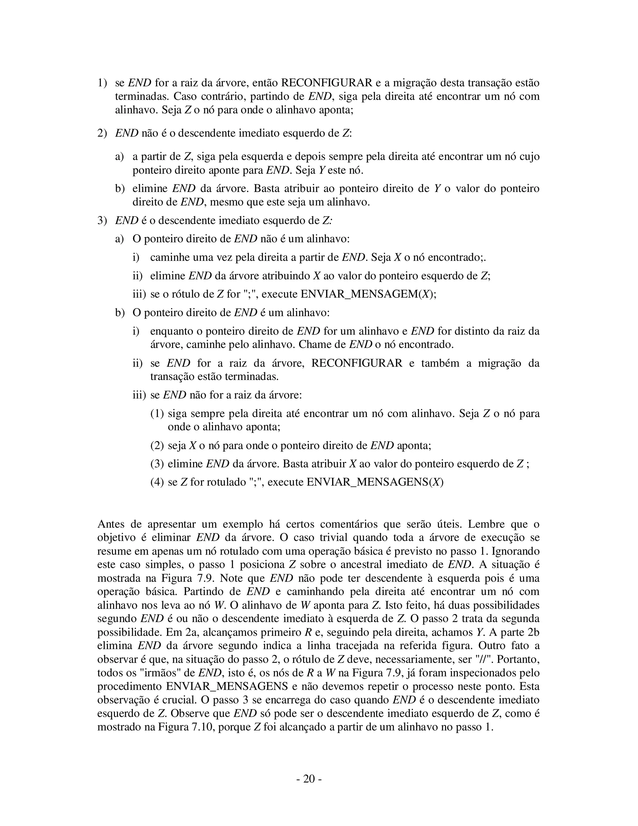 - 20 -
1) se END for a raiz da árvore, então RECONFIGURAR e a migração desta transação estão
terminadas. Caso contrário, partindo de END, siga pela direita até encontrar um nó com
alinhavo. Seja Z o nó para onde o alinhavo aponta;
2) END não é o descendente imediato esquerdo de Z:
a) a partir de Z, siga pela esquerda e depois sempre pela direita até encontrar um nó cujo
ponteiro direito aponte para END. Seja Y este nó.
b) elimine END da árvore. Basta atribuir ao ponteiro direito de Y o valor do ponteiro
direito de END, mesmo que este seja um alinhavo.
3) END é o descendente imediato esquerdo de Z:
a) O ponteiro direito de END não é um alinhavo:
i) caminhe uma vez pela direita a partir de END. Seja X o nó encontrado;.
ii) elimine END da árvore atribuindo X ao valor do ponteiro esquerdo de Z;
iii) se o rótulo de Z for ";", execute ENVIAR_MENSAGEM(X);
b) O ponteiro direito de END é um alinhavo:
i) enquanto o ponteiro direito de END for um alinhavo e END for distinto da raiz da
árvore, caminhe pelo alinhavo. Chame de END o nó encontrado.
ii) se END for a raiz da árvore, RECONFIGURAR e também a migração da
transação estão terminadas.
iii) se END não for a raiz da árvore:
(1) siga sempre pela direita até encontrar um nó com alinhavo. Seja Z o nó para
onde o alinhavo aponta;
(2) seja X o nó para onde o ponteiro direito de END aponta;
(3) elimine END da árvore. Basta atribuir X ao valor do ponteiro esquerdo de Z ;
(4) se Z for rotulado ";", execute ENVIAR_MENSAGENS(X)
Antes de apresentar um exemplo há certos comentários que serão úteis. Lembre que o
objetivo é eliminar END da árvore. O caso trivial quando toda a árvore de execução se
resume em apenas um nó rotulado com uma operação básica é previsto no passo 1. Ignorando
este caso simples, o passo 1 posiciona Z sobre o ancestral imediato de END. A situação é
mostrada na Figura 7.9. Note que END não pode ter descendente à esquerda pois é uma
operação básica. Partindo de END e caminhando pela direita até encontrar um nó com
alinhavo nos leva ao nó W. O alinhavo de W aponta para Z. Isto feito, há duas possibilidades
segundo END é ou não o descendente imediato à esquerda de Z. O passo 2 trata da segunda
possibilidade. Em 2a, alcançamos primeiro R e, seguindo pela direita, achamos Y. A parte 2b
elimina END da árvore segundo indica a linha tracejada na referida figura. Outro fato a
observar é que, na situação do passo 2, o rótulo de Z deve, necessariamente, ser "//". Portanto,
todos os "irmãos" de END, isto é, os nós de R a W na Figura 7.9, já foram inspecionados pelo
procedimento ENVIAR_MENSAGENS e não devemos repetir o processo neste ponto. Esta
observação é crucial. O passo 3 se encarrega do caso quando END é o descendente imediato
esquerdo de Z. Observe que END só pode ser o descendente imediato esquerdo de Z, como é
mostrado na Figura 7.10, porque Z foi alcançado a partir de um alinhavo no passo 1.
 